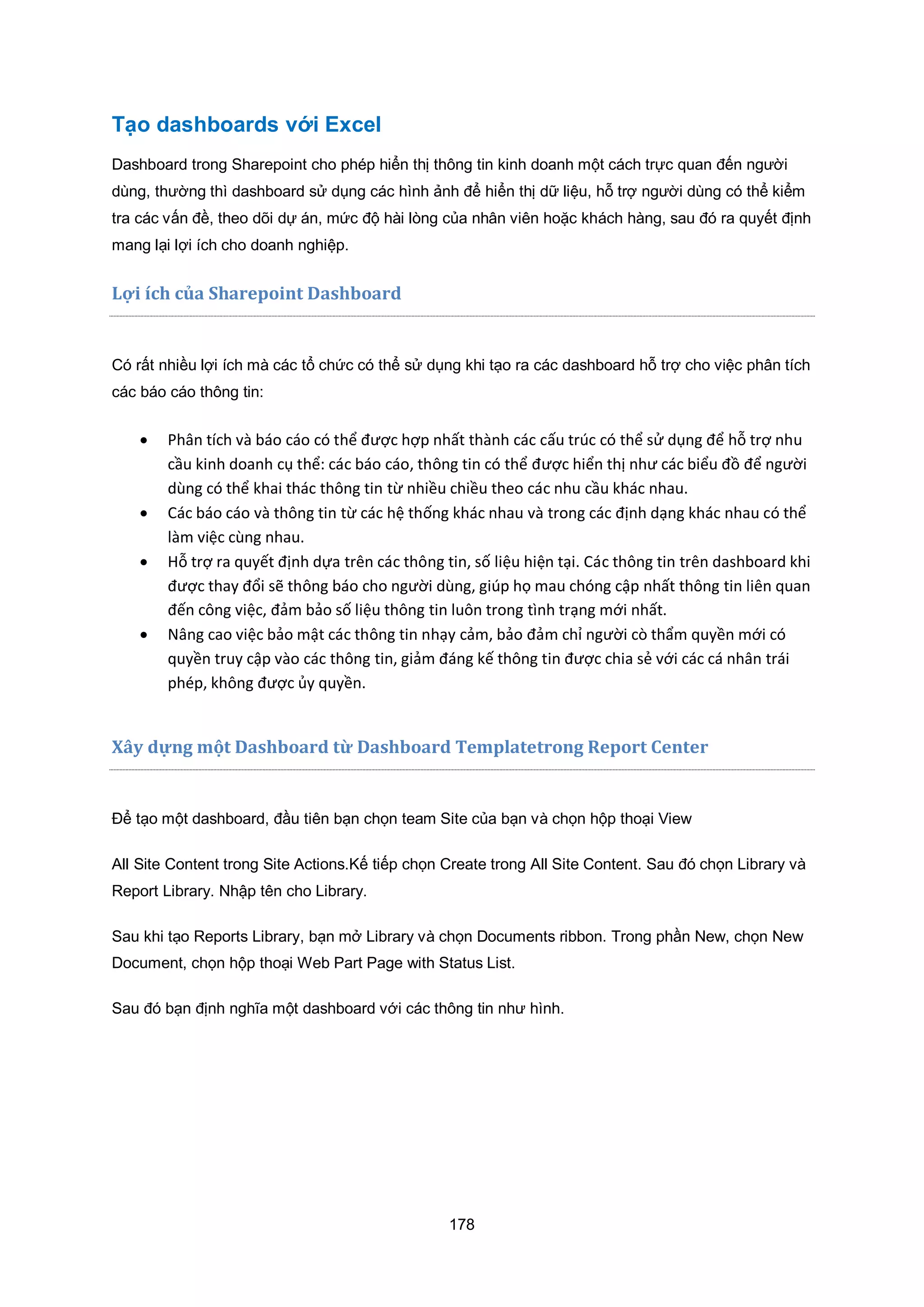 178
Tạo dashboards với Excel
Dashboard trong Sharepoint cho phép hiển thị thông tin kinh doanh một cách trực quan đến người
dùng, thường thì dashboard sử dụng các hình ảnh để hiển thị dữ liệu, hỗ trợ người dùng có thể kiểm
tra các vấn đề, theo dõi dự án, mức độ hài lòng của nhân viên hoặc khách hàng, sau đó ra quyết định
mang lại lợi ích cho doanh nghiệp.
Lợi ch c a Sharepoint ashboard
Có rất nhiều lợi ích mà các tổ chức có thể sử dụng khi tạo ra các dashboard hỗ trợ cho việc phân tích
các báo cáo thông tin:
 Phân tích và báo cáo có thể được hợp nhất thành các cấu trúc có thể sử dụng để hỗ trợ nhu
cầu kinh doanh cụ thể: các báo cáo, thông tin có thể được hiển thị như các biểu đồ để người
dùng có thể khai thác thông tin từ nhiều chiều theo các nhu cầu khác nhau.
 Các báo cáo và thông tin từ các hệ thống khác nhau và trong các định dạng khác nhau có thể
làm việc cùng nhau.
 ỗ trợ ra quyết định dựa trên các thông tin, số liệu hiện tại. Các thông tin trên dashboard khi
được thay đổi sẽ thông báo cho người dùng, giúp họ mau chóng cập nhất thông tin liên quan
đến công việc, đảm bảo số liệu thông tin luôn trong tình trạng mới nhất.
 Nâng cao việc bảo mật các thông tin nhạy cảm, bảo đảm chỉ người cò thẩm quyền mới có
quyền truy cập vào các thông tin, giảm đáng kế thông tin được chia sẻ với các cá nhân trái
phép, không được ủy quyền.
Xây dựng một Dashboard từ Dashboard Templatetrong Report Center
Để tạo một dashboard, đầu tiên bạn chọn team Site của bạn và chọn hộp thoại View
All Site Content trong Site Actions.Kế tiếp chọn Create trong All Site Content. Sau đó chọn Library và
Report Library. Nhập tên cho Library.
Sau khi tạo Reports Library, bạn mở Library và chọn Documents ribbon. Trong phần New, chọn New
Document, chọn hộp thoại Web Part Page with Status List.
Sau đó bạn định nghĩa một dashboard với các thông tin như hình.
 
