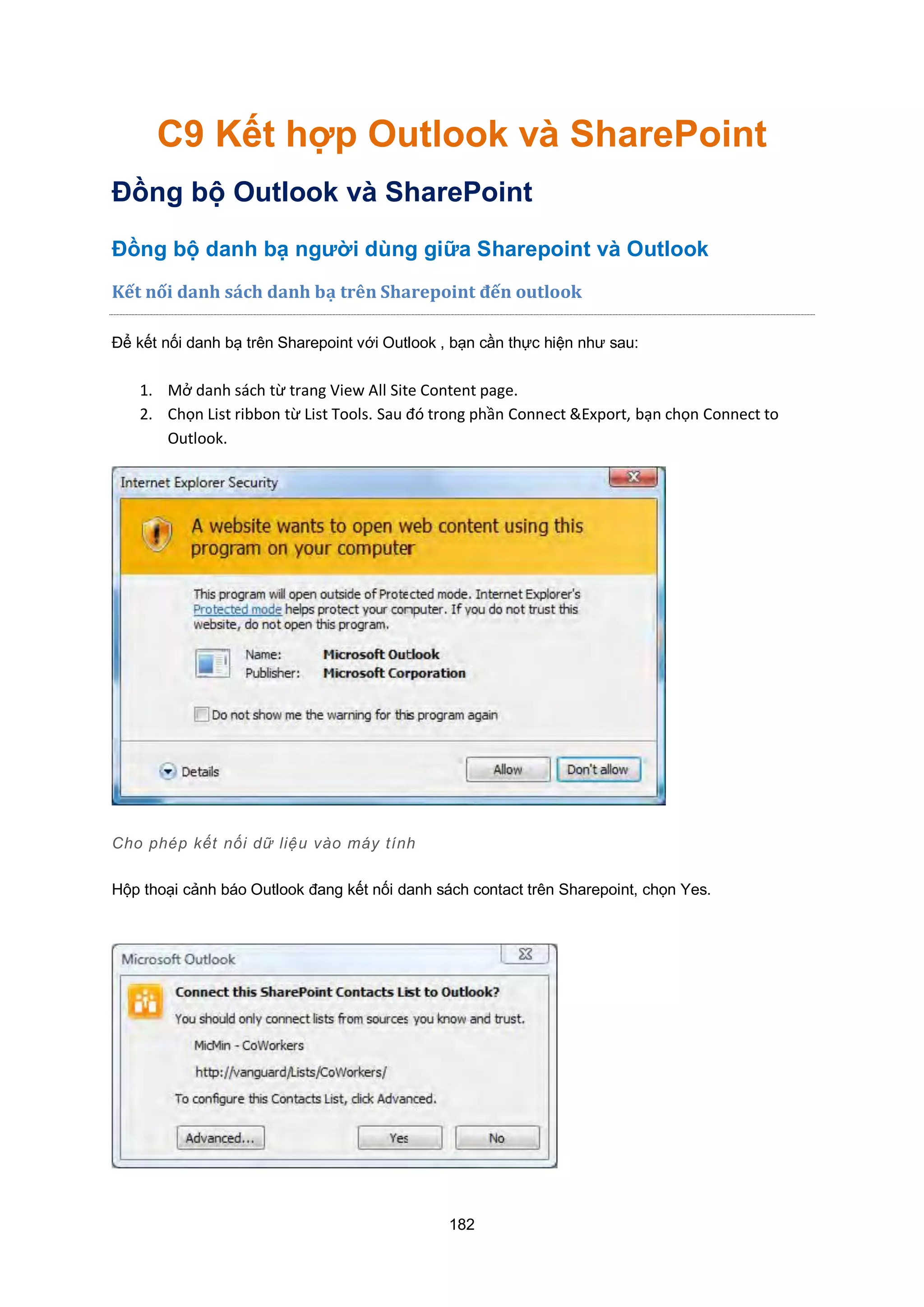 182
C9 Kết hợp Outlook và SharePoint
Đồng bộ Outlook và SharePoint
Đồng bộ danh bạ người dùng giữa Sharepoint và Outlook
Kết nối danh sách danh bạ trên Sharepoint đến outlook
Để kết nối danh bạ trên Sharepoint với Outlook , bạn cần thực hiện như sau:
1. Mở danh sách từ trang View All Site Content page.
2. Chọn List ribbon từ List Tools. Sau đó trong phần Connect &Export, bạn chọn Connect to
Outlook.
Cho phép kết nối dữ liệu vào máy tính
Hộp thoại cảnh báo Outlook đang kết nối danh sách contact trên Sharepoint, chọn Yes.
 