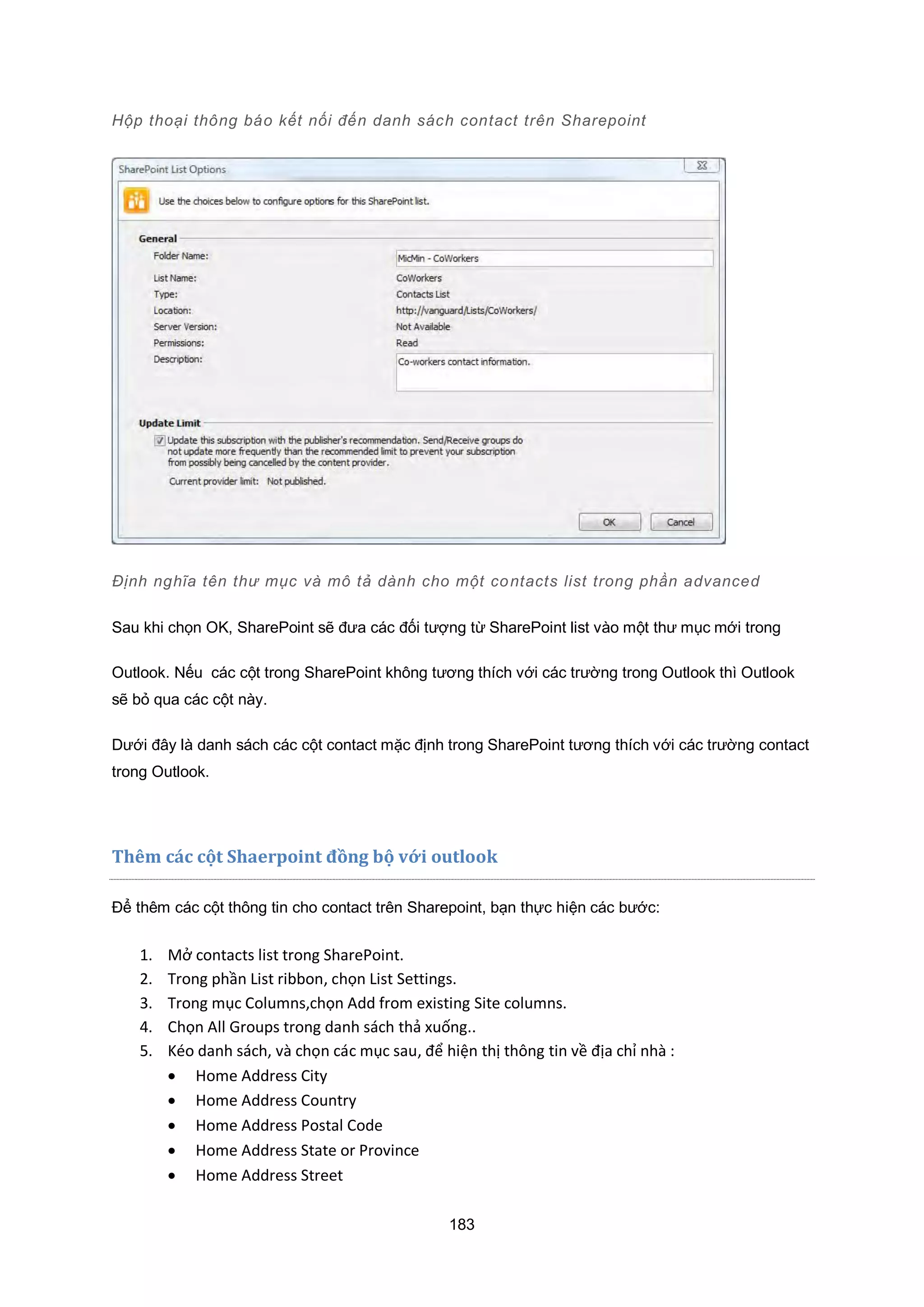 183
Hộp thoại thông báo kết nối đến danh sách contact trên Sharepoint
Định nghĩa tên thư mục và mô tả dành cho một contacts list trong phần advanced
Sau khi chọn OK, SharePoint sẽ đưa các đối tượng từ SharePoint list vào một thư mục mới trong
Outlook. Nếu các cột trong SharePoint không tương thích với các trường trong Outlook thì Outlook
sẽ bỏ qua các cột này.
Dưới đây là danh sách các cột contact mặc định trong SharePoint tương thích với các trường contact
trong Outlook.
Thêm các cột Shaerpoint đồng bộ với outlook
Để thêm các cột thông tin cho contact trên Sharepoint, bạn thực hiện các bước:
1. Mở contacts list trong SharePoint.
2. Trong phần List ribbon, chọn List Settings.
3. Trong mục Columns,chọn Add from existing Site columns.
4. Chọn All roups trong danh sách thả xuống..
5. éo danh sách, và chọn các mục sau, để hiện thị thông tin về địa chỉ nhà :
 Home Address City
 Home Address Country
 Home Address Postal Code
 Home Address State or Province
 Home Address Street
 