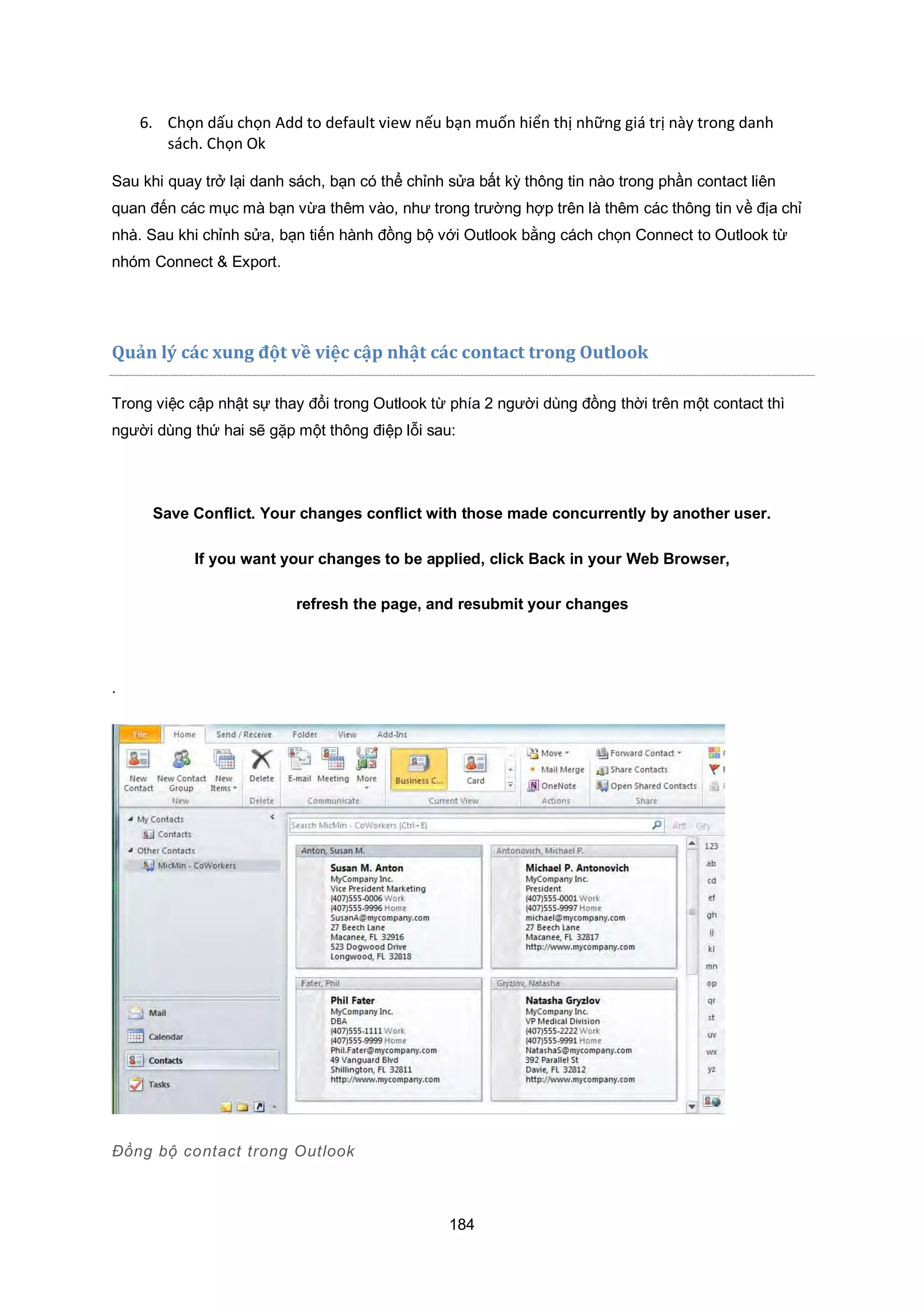 184
6. Chọn dấu chọn Add to default view nếu bạn muốn hiển thị những giá trị này trong danh
sách. Chọn Ok
Sau khi quay trở lại danh sách, bạn có thể chỉnh sửa bất kỳ thông tin nào trong phần contact liên
quan đến các mục mà bạn vừa thêm vào, như trong trường hợp trên là thêm các thông tin về địa chỉ
nhà. Sau khi chỉnh sửa, bạn tiến hành đồng bộ với Outlook bằng cách chọn Connect to Outlook từ
nhóm Connect & Export.
Quản lý c|c ung đột về việc cập nhật c|c contact trong utloo
Trong việc cập nhật sự thay đổi trong Outlook từ phía 2 người dùng đồng thời trên một contact thì
người dùng thứ hai sẽ gặp một thông điệp lỗi sau:
Save Conflict. Your changes conflict with those made concurrently by another user.
If you want your changes to be applied, click Back in your Web Browser,
refresh the page, and resubmit your changes
.
Đồng bộ contact trong utlook
 
