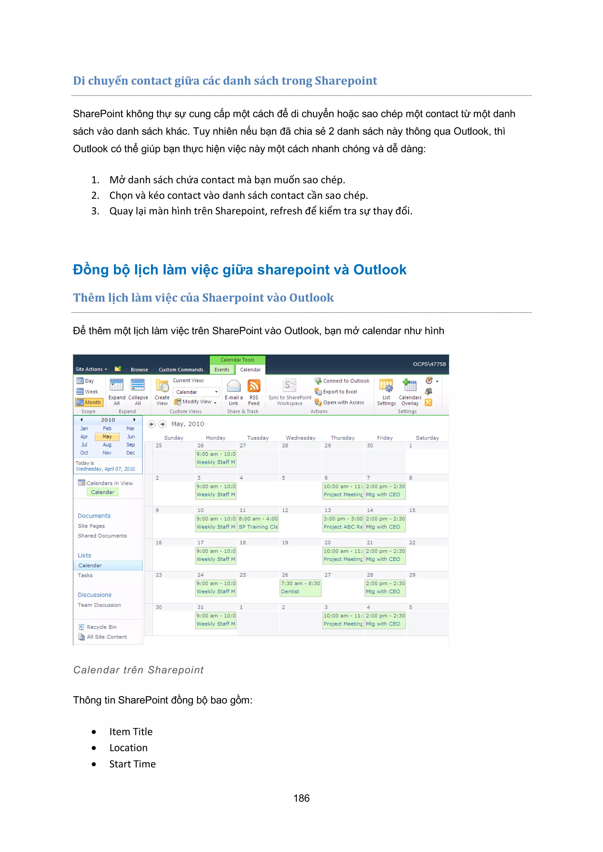 186
Di chuyển contact gi a c|c danh s|ch trong Sharepoint
SharePoint không thự sự cung cấp một cách để di chuyển hoặc sao chép một contact từ một danh
sách vào danh sách khác. Tuy nhiên nếu bạn đã chia sẻ 2 danh sách này thông qua Outlook, thì
Outlook có thể giúp bạn thực hiện việc này một cách nhanh chóng và dễ dàng:
1. Mở danh sách chứa contact mà bạn muốn sao chép.
2. Chọn và kéo contact vào danh sách contact cần sao chép.
3. Quay lại màn hình trên Sharepoint, refresh để kiểm tra sự thay đổi.
Đồng bộ lịch làm việc giữa sharepoint và Outlook
Thêm lịch làm việc c a Shaerpoint vào Outlook
Để thêm một lịch làm việc trên SharePoint vào Outlook, bạn mở calendar như hình
Calendar trên Sharepoint
Thông tin SharePoint đồng bộ bao gồm:
 Item Title
 Location
 Start Time
 