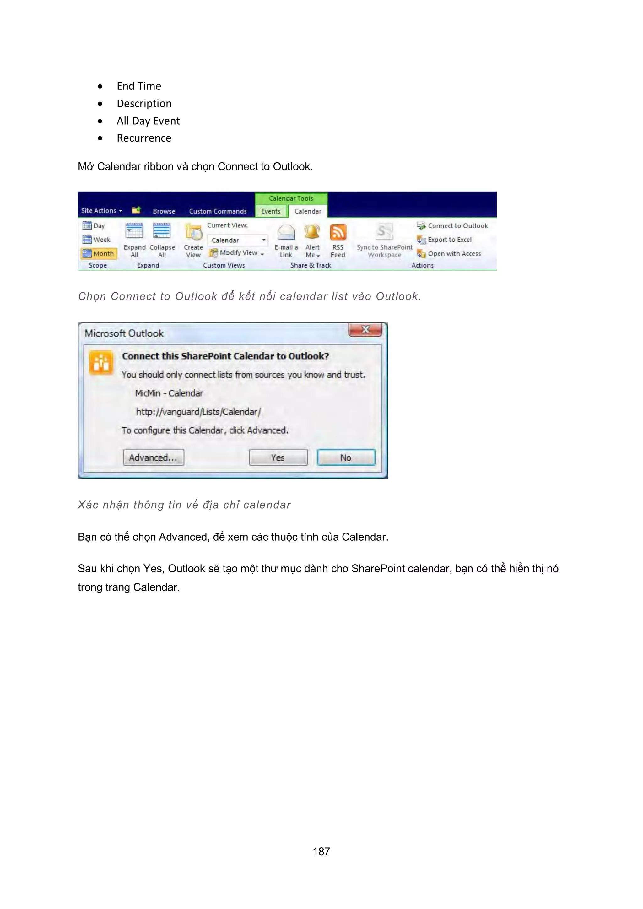 187
 End Time
 Description
 All Day Event
 Recurrence
Mở Calendar ribbon và chọn Connect to Outlook.
Chọn Connect to utlook để kết nối calendar list vào utlook.
Xác nhận thông tin về địa chỉ calendar
Bạn có thể chọn Advanced, để xem các thuộc tính của Calendar.
Sau khi chọn Yes, Outlook sẽ tạo một thư mục dành cho SharePoint calendar, bạn có thể hiển thị nó
trong trang Calendar.
 