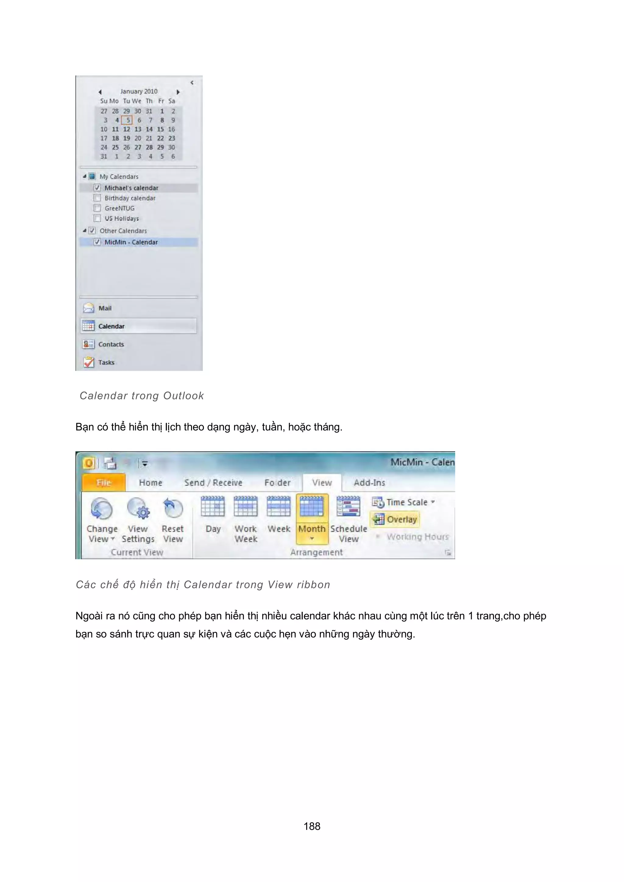 188
Calendar trong Outlook
Bạn có thể hiển thị lịch theo dạng ngày, tuần, hoặc tháng.
Các chế độ hiển thị Calendar trong View ribbon
Ngoài ra nó cũng cho phép bạn hiển thị nhiều calendar khác nhau cùng một lúc trên 1 trang,cho phép
bạn so sánh trực quan sự kiện và các cuộc hẹn vào những ngày thường.
 