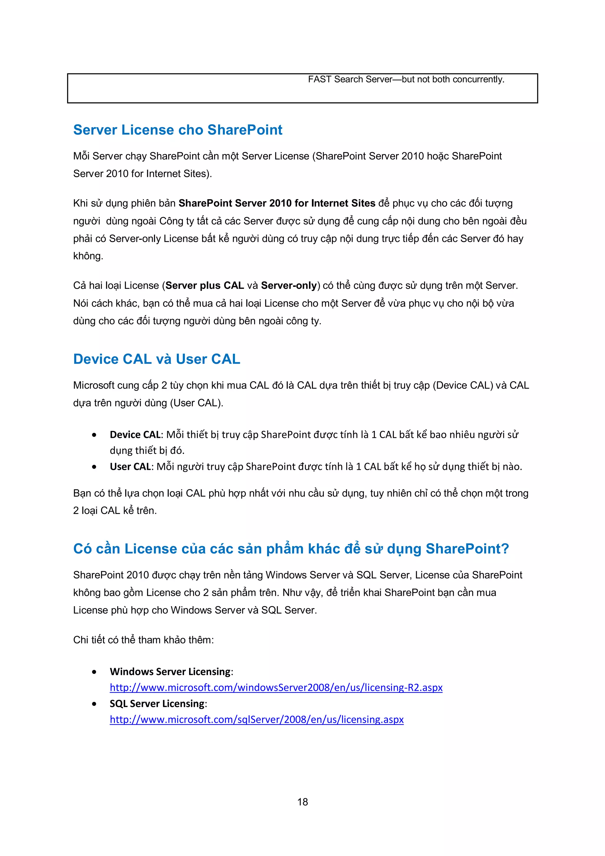 18
FAST Search Server—but not both concurrently.
Server License cho SharePoint
Mỗi Server chạy SharePoint cần một Server License (SharePoint Server 2010 hoặc SharePoint
Server 2010 for Internet Sites).
Khi sử dụng phiên bản SharePoint Server 2010 for Internet Sites để phục vụ cho các đối tượng
người dùng ngoài Công ty tất cả các Server được sử dụng để cung cấp nội dung cho bên ngoài đều
phải có Server-only License bất kể người dùng có truy cập nội dung trực tiếp đến các Server đó hay
không.
Cả hai loại License (Server plus CAL và Server-only) có thể cùng được sử dụng trên một Server.
Nói cách khác, bạn có thể mua cả hai loại License cho một Server để vừa phục vụ cho nội bộ vừa
dùng cho các đối tượng người dùng bên ngoài công ty.
Device CAL và User CAL
Microsoft cung cấp 2 tùy chọn khi mua CAL đó là CAL dựa trên thiết bị truy cập (Device CAL) và CAL
dựa trên người dùng (User CAL).
 Device CAL: Mỗi thiết bị truy cập SharePoint được tính là 1 CAL bất kể bao nhiêu người sử
dụng thiết bị đó.
 User CAL: Mỗi người truy cập SharePoint được tính là 1 CAL bất kể họ sử dụng thiết bị nào.
Bạn có thể lựa chọn loại CAL phù hợp nhất với nhu cầu sử dụng, tuy nhiên chỉ có thể chọn một trong
2 loại CAL kể trên.
Có cần License của các sản phẩm khác để sử dụng SharePoint?
SharePoint 2010 được chạy trên nền tảng Windows Server và SQL Server, License của SharePoint
không bao gồm License cho 2 sản phẩm trên. Như vậy, để triển khai SharePoint bạn cần mua
License phù hợp cho Windows Server và SQL Server.
Chi tiết có thể tham khảo thêm:
 Windows Server Licensing:
http://www.microsoft.com/windowsServer2008/en/us/licensing-R2.aspx
 SQL Server Licensing:
http://www.microsoft.com/sqlServer/2008/en/us/licensing.aspx
 