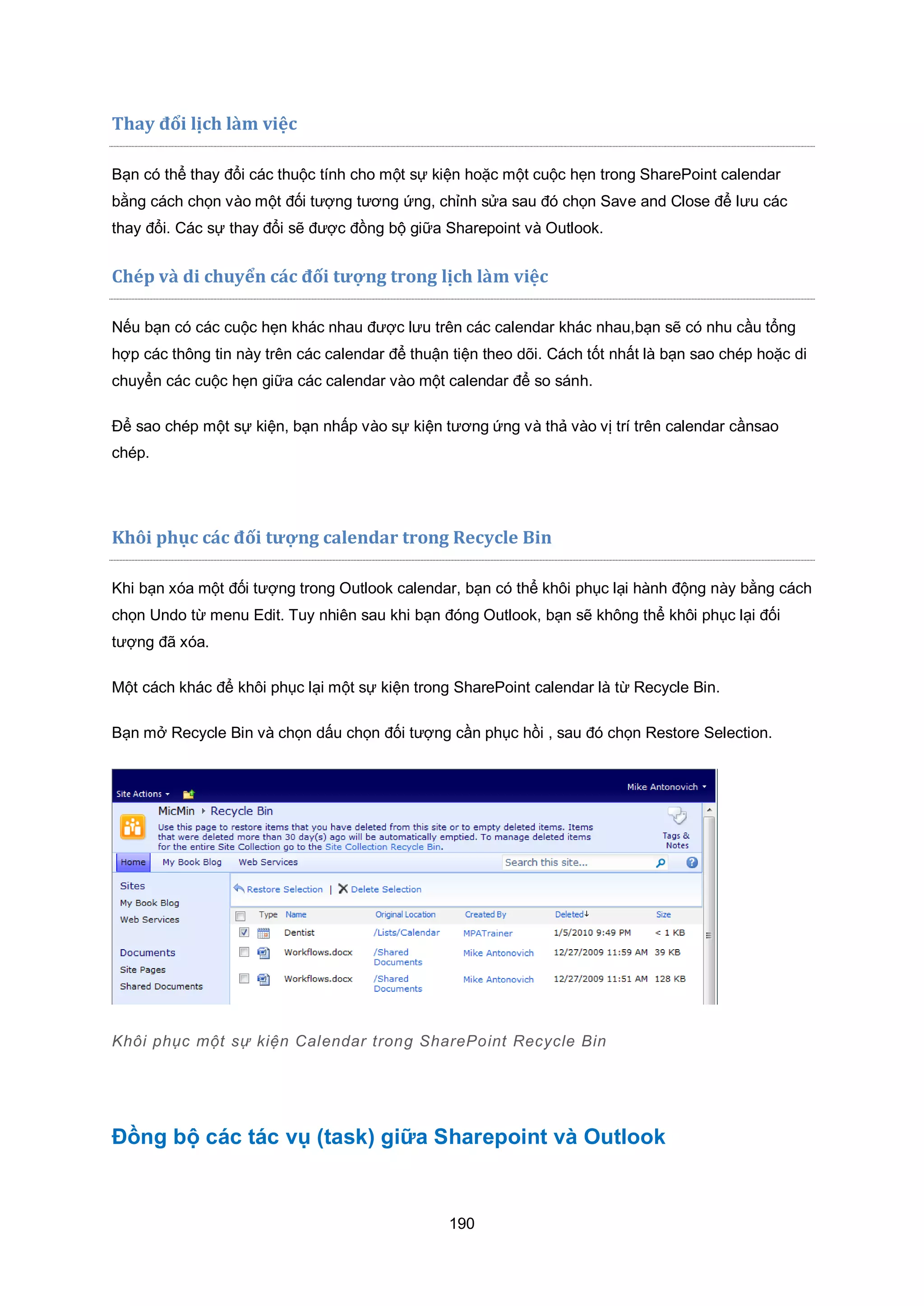 190
Thay đổi lịch làm việc
Bạn có thể thay đổi các thuộc tính cho một sự kiện hoặc một cuộc hẹn trong SharePoint calendar
bằng cách chọn vào một đối tượng tương ứng, chỉnh sửa sau đó chọn Save and Close để lưu các
thay đổi. Các sự thay đổi sẽ được đồng bộ giữa Sharepoint và Outlook.
Chép và di chuyển c|c đối tượng trong lịch làm việc
Nếu bạn có các cuộc hẹn khác nhau được lưu trên các calendar khác nhau,bạn sẽ có nhu cầu tổng
hợp các thông tin này trên các calendar để thuận tiện theo dõi. Cách tốt nhất là bạn sao chép hoặc di
chuyển các cuộc hẹn giữa các calendar vào một calendar để so sánh.
Để sao chép một sự kiện, bạn nhấp vào sự kiện tương ứng và thả vào vị trí trên calendar cầnsao
chép.
h i phục c|c đối tượng calendar trong Recycle Bin
Khi bạn xóa một đối tượng trong Outlook calendar, bạn có thể khôi phục lại hành động này bằng cách
chọn Undo từ menu Edit. Tuy nhiên sau khi bạn đóng Outlook, bạn sẽ không thể khôi phục lại đối
tượng đã xóa.
Một cách khác để khôi phục lại một sự kiện trong SharePoint calendar là từ Recycle Bin.
Bạn mở Recycle Bin và chọn dấu chọn đối tượng cần phục hồi , sau đó chọn Restore Selection.
Khôi phục một sự kiện Calendar trong SharePoint Recycle Bin
Đồng bộ các tác vụ (task) giữa Sharepoint và Outlook
 