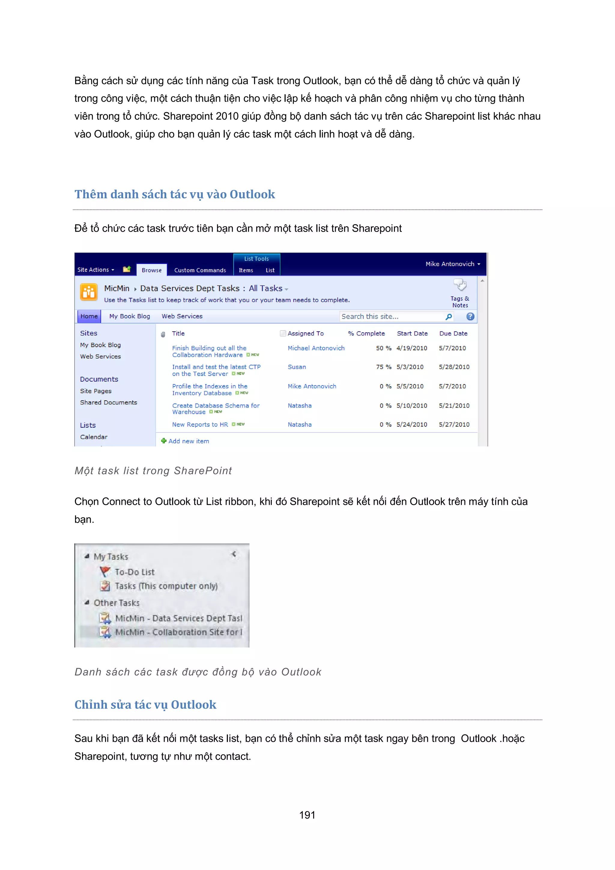 191
Bằng cách sử dụng các tính năng của Task trong Outlook, bạn có thể dễ dàng tổ chức và quản lý
trong công việc, một cách thuận tiện cho việc lập kế hoạch và phân công nhiệm vụ cho từng thành
viên trong tổ chức. Sharepoint 2010 giúp đồng bộ danh sách tác vụ trên các Sharepoint list khác nhau
vào Outlook, giúp cho bạn quản lý các task một cách linh hoạt và dễ dàng.
Thêm danh sách tác vụ vào Outlook
Để tổ chức các task trước tiên bạn cần mở một task list trên Sharepoint
Một task list trong SharePoint
Chọn Connect to Outlook từ List ribbon, khi đó Sharepoint sẽ kết nối đến Outlook trên máy tính của
bạn.
Danh sách các task được đồng bộ vào utlook
Chỉnh sửa tác vụ Outlook
Sau khi bạn đã kết nối một tasks list, bạn có thể chỉnh sửa một task ngay bên trong Outlook .hoặc
Sharepoint, tương tự như một contact.
 