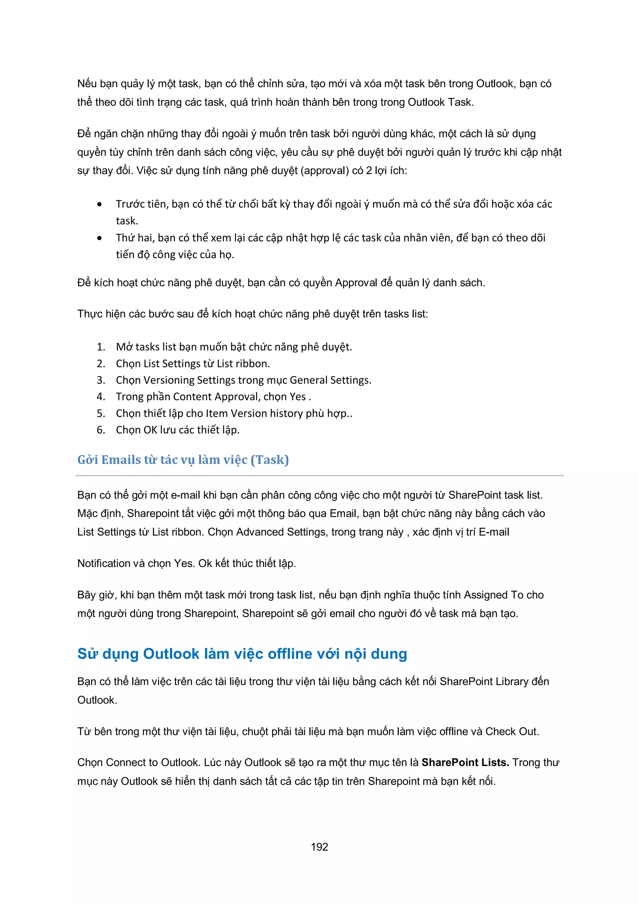 192
Nếu bạn quảy lý một task, bạn có thể chỉnh sửa, tạo mới và xóa một task bên trong Outlook, bạn có
thể theo dõi tình trạng các task, quá trình hoàn thành bên trong trong Outlook Task.
Để ngăn chặn những thay đổi ngoài ý muốn trên task bởi người dùng khác, một cách là sử dụng
quyền tùy chỉnh trên danh sách công việc, yêu cầu sự phê duyệt bởi người quản lý trước khi cập nhật
sự thay đổi. Việc sử dụng tính năng phê duyệt (approval) có 2 lợi ích:
 Trước tiên, bạn có thể từ chối bất kz thay đổi ngoài { muốn mà có thể sửa đổi hoặc xóa các
task.
 Thứ hai, bạn có thể xem lại các cập nhật hợp lệ các task của nhân viên, để bạn có theo dõi
tiến độ công việc của họ.
Để kích hoạt chức năng phê duyệt, bạn cần có quyền Approval để quản lý danh sách.
Thực hiện các bước sau để kích hoạt chức năng phê duyệt trên tasks list:
1. Mở tasks list bạn muốn bật chức năng phê duyệt.
2. Chọn List Settings từ List ribbon.
3. Chọn Versioning Settings trong mục eneral Settings.
4. Trong phần Content Approval, chọn es .
5. Chọn thiết lập cho Item Version history phù hợp..
6. Chọn O lưu các thiết lập.
i mails từ tác vụ làm việc (Task)
Bạn có thể gởi một e-mail khi bạn cần phân công công việc cho một người từ SharePoint task list.
Mặc định, Sharepoint tắt việc gởi một thông báo qua Email, bạn bật chức năng này bằng cách vào
List Settings từ List ribbon. Chọn Advanced Settings, trong trang này , xác định vị trí E-mail
Notification và chọn Yes. Ok kết thúc thiết lập.
Bây giờ, khi bạn thêm một task mới trong task list, nếu bạn định nghĩa thuộc tính Assigned To cho
một người dùng trong Sharepoint, Sharepoint sẽ gởi email cho người đó về task mà bạn tạo.
Sử dụng Outlook làm việc offline với nội dung
Bạn có thể làm việc trên các tài liệu trong thư viện tài liệu bằng cách kết nối SharePoint Library đến
Outlook.
Từ bên trong một thư viện tài liệu, chuột phải tài liệu mà bạn muốn làm việc offline và Check Out.
Chọn Connect to Outlook. Lúc này Outlook sẽ tạo ra một thư mục tên là SharePoint Lists. Trong thư
mục này Outlook sẽ hiển thị danh sách tất cả các tập tin trên Sharepoint mà bạn kết nối.
 