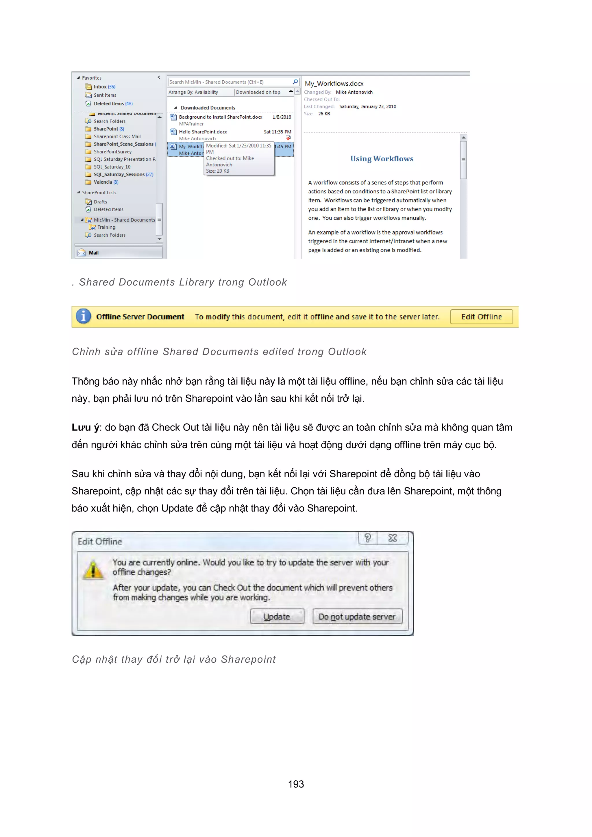 193
. Shared Documents Library trong Outlook
Chỉnh sửa offline Shared Documents edited trong utlook
Thông báo này nhắc nhở bạn rằng tài liệu này là một tài liệu offline, nếu bạn chỉnh sửa các tài liệu
này, bạn phải lưu nó trên Sharepoint vào lần sau khi kết nối trở lại.
Lưu ý: do bạn đã Check Out tài liệu này nên tài liệu sẽ được an toàn chỉnh sửa mà không quan tâm
đến người khác chỉnh sửa trên cùng một tài liệu và hoạt động dưới dạng offline trên máy cục bộ.
Sau khi chỉnh sửa và thay đổi nội dung, bạn kết nối lại với Sharepoint để đồng bộ tài liệu vào
Sharepoint, cập nhật các sự thay đổi trên tài liệu. Chọn tài liệu cần đưa lên Sharepoint, một thông
báo xuất hiện, chọn Update để cập nhật thay đổi vào Sharepoint.
Cập nhật thay đổi trở lại vào Sharepoint
 