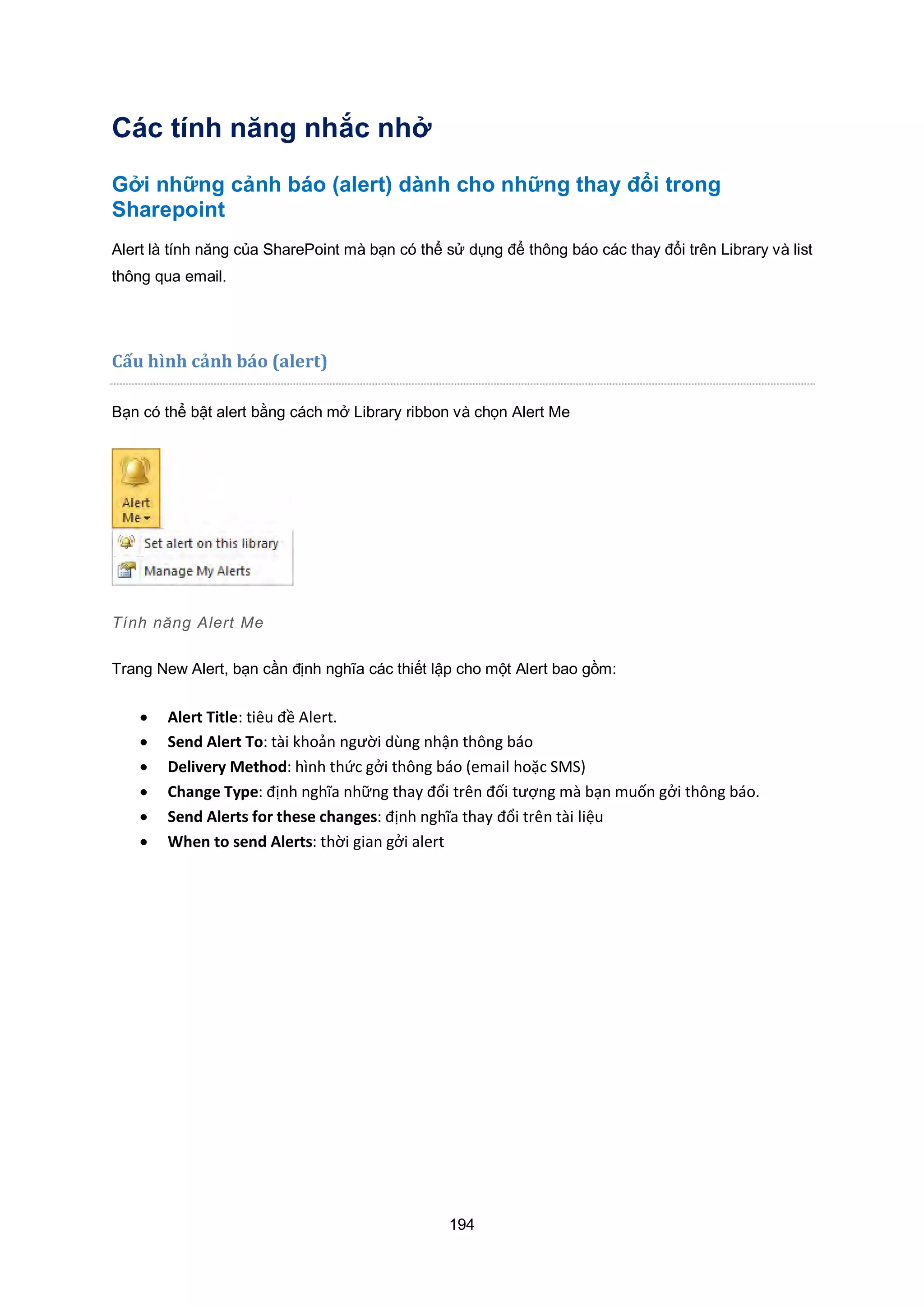 194
Các tính năng nhắc nhở
Gởi những cảnh báo (alert) dành cho những thay đổi trong
Sharepoint
Alert là tính năng của SharePoint mà bạn có thể sử dụng để thông báo các thay đổi trên Library và list
thông qua email.
Cấu hình cảnh báo (alert)
Bạn có thể bật alert bằng cách mở Library ribbon và chọn Alert Me
Tính năng Alert Me
Trang New Alert, bạn cần định nghĩa các thiết lập cho một Alert bao gồm:
 Alert Title: tiêu đề Alert.
 Send Alert To: tài khoản người dùng nhận thông báo
 Delivery Method: hình thức gởi thông báo email hoặc SMS
 Change Type: định nghĩa những thay đổi trên đối tượng mà bạn muốn gởi thông báo.
 Send Alerts for these changes: định nghĩa thay đổi trên tài liệu
 When to send Alerts: thời gian gởi alert
 