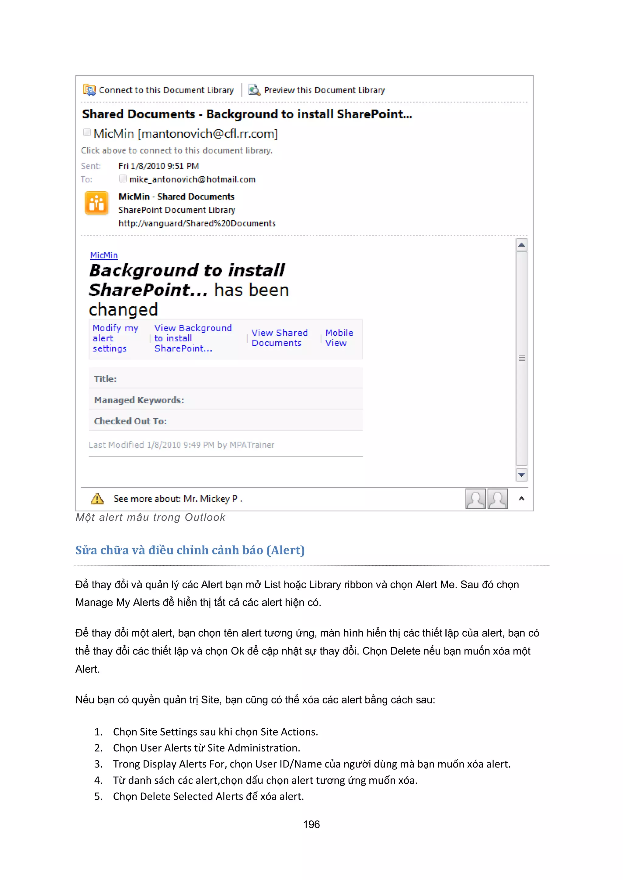 196
Một alert m u trong utlook
Sửa ch a v{ điều chỉnh cảnh báo (Alert)
Để thay đổi và quản lý các Alert bạn mở List hoặc Library ribbon và chọn Alert Me. Sau đó chọn
Manage My Alerts để hiển thị tất cả các alert hiện có.
Để thay đổi một alert, bạn chọn tên alert tương ứng, màn hình hiển thị các thiết lập của alert, bạn có
thể thay đổi các thiết lập và chọn Ok để cập nhật sự thay đổi. Chọn Delete nếu bạn muốn xóa một
Alert.
Nếu bạn có quyền quản trị Site, bạn cũng có thể xóa các alert bằng cách sau:
1. Chọn Site Settings sau khi chọn Site Actions.
2. Chọn ser Alerts từ Site Administration.
3. Trong Display Alerts or, chọn ser ID Name của người dùng mà bạn muốn xóa alert.
4. Từ danh sách các alert,chọn dấu chọn alert tương ứng muốn xóa.
5. Chọn Delete Selected Alerts để xóa alert.
 