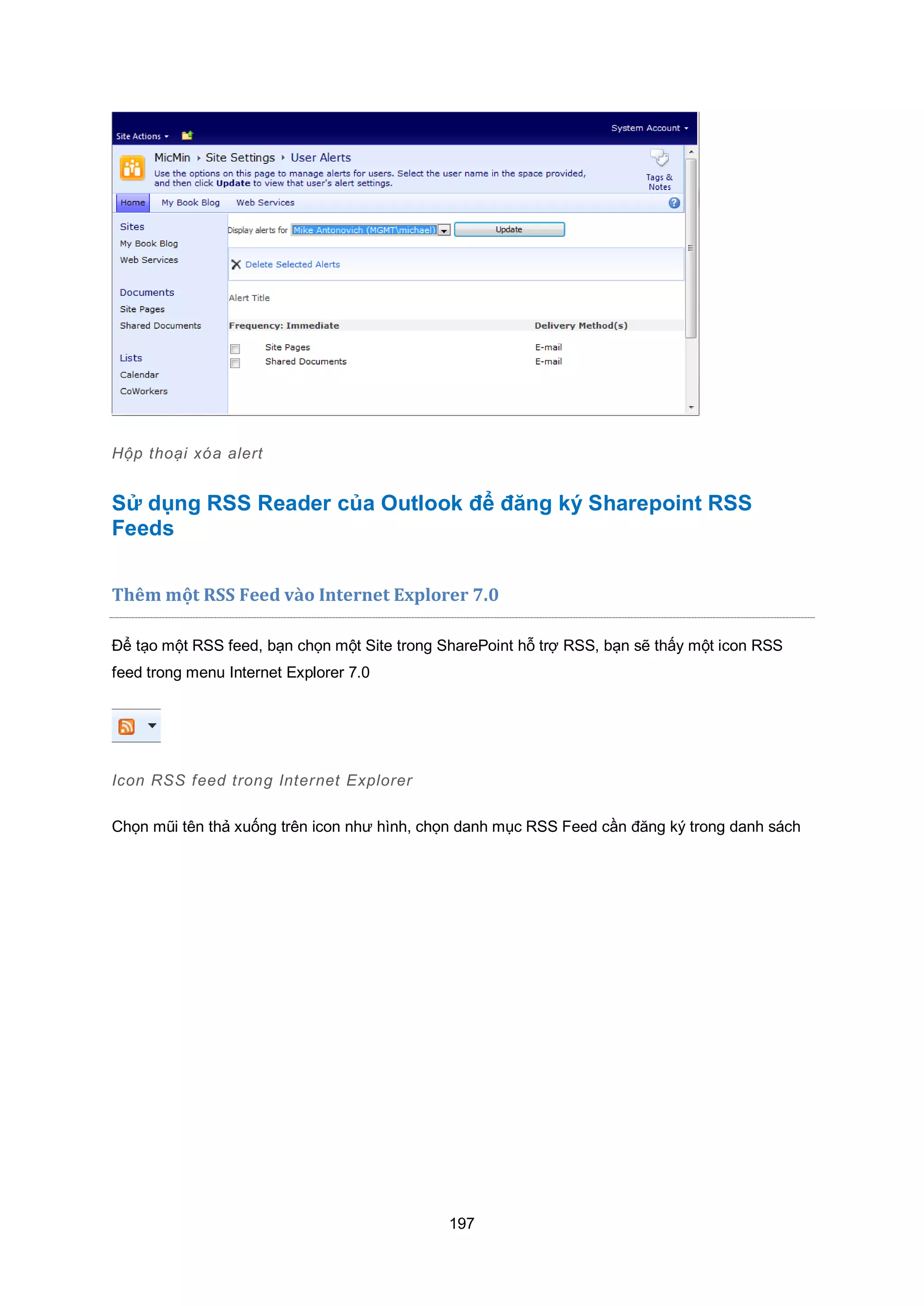 197
Hộp thoại xóa alert
Sử dụng RSS Reader của Outlook để đăng ký Sharepoint RSS
Feeds
Thêm một RSS Feed vào Internet Explorer 7.0
Để tạo một RSS feed, bạn chọn một Site trong SharePoint hỗ trợ RSS, bạn sẽ thấy một icon RSS
feed trong menu Internet Explorer 7.0
Icon RSS feed trong Internet Explorer
Chọn mũi tên thả xuống trên icon như hình, chọn danh mục RSS Feed cần đăng ký trong danh sách
 