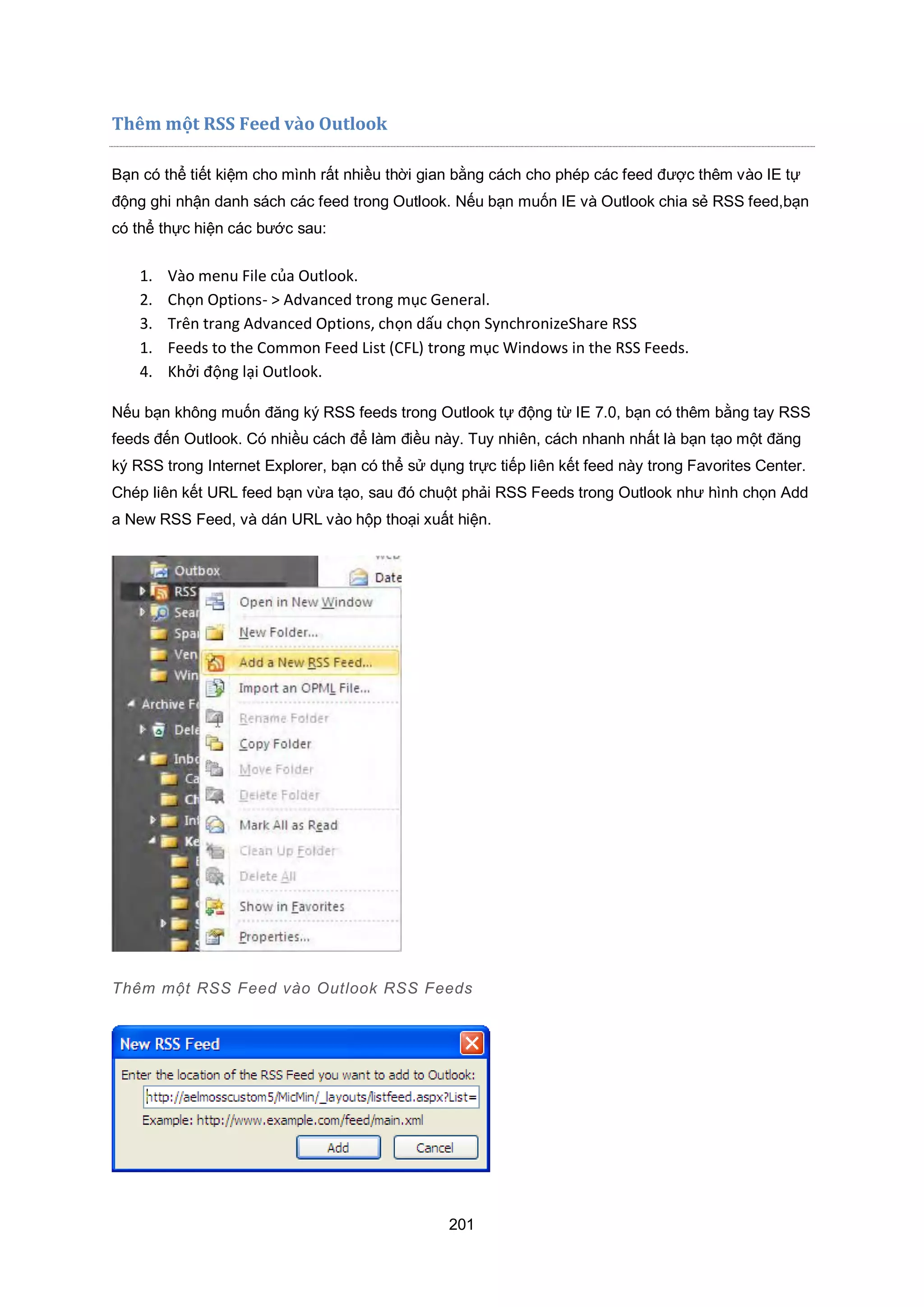 201
Thêm một RSS Feed vào Outlook
Bạn có thể tiết kiệm cho mình rất nhiều thời gian bằng cách cho phép các feed được thêm vào IE tự
động ghi nhận danh sách các feed trong Outlook. Nếu bạn muốn IE và Outlook chia sẻ RSS feed,bạn
có thể thực hiện các bước sau:
1. Vào menu ile của Outlook.
2. Chọn Options- Advanced trong mục eneral.
3. Trên trang Advanced Options, chọn dấu chọn Synchroni eShare RSS
1. eeds to the Common eed List C L trong mục indows in the RSS eeds.
4. hởi động lại Outlook.
Nếu bạn không muốn đăng ký RSS feeds trong Outlook tự động từ IE 7.0, bạn có thêm bằng tay RSS
feeds đến Outlook. Có nhiều cách để làm điều này. Tuy nhiên, cách nhanh nhất là bạn tạo một đăng
ký RSS trong Internet Explorer, bạn có thể sử dụng trực tiếp liên kết feed này trong Favorites Center.
Chép liên kết URL feed bạn vừa tạo, sau đó chuột phải RSS Feeds trong Outlook như hình chọn Add
a New RSS Feed, và dán URL vào hộp thoại xuất hiện.
Thêm một RSS Feed vào utlook RSS Feeds
 
