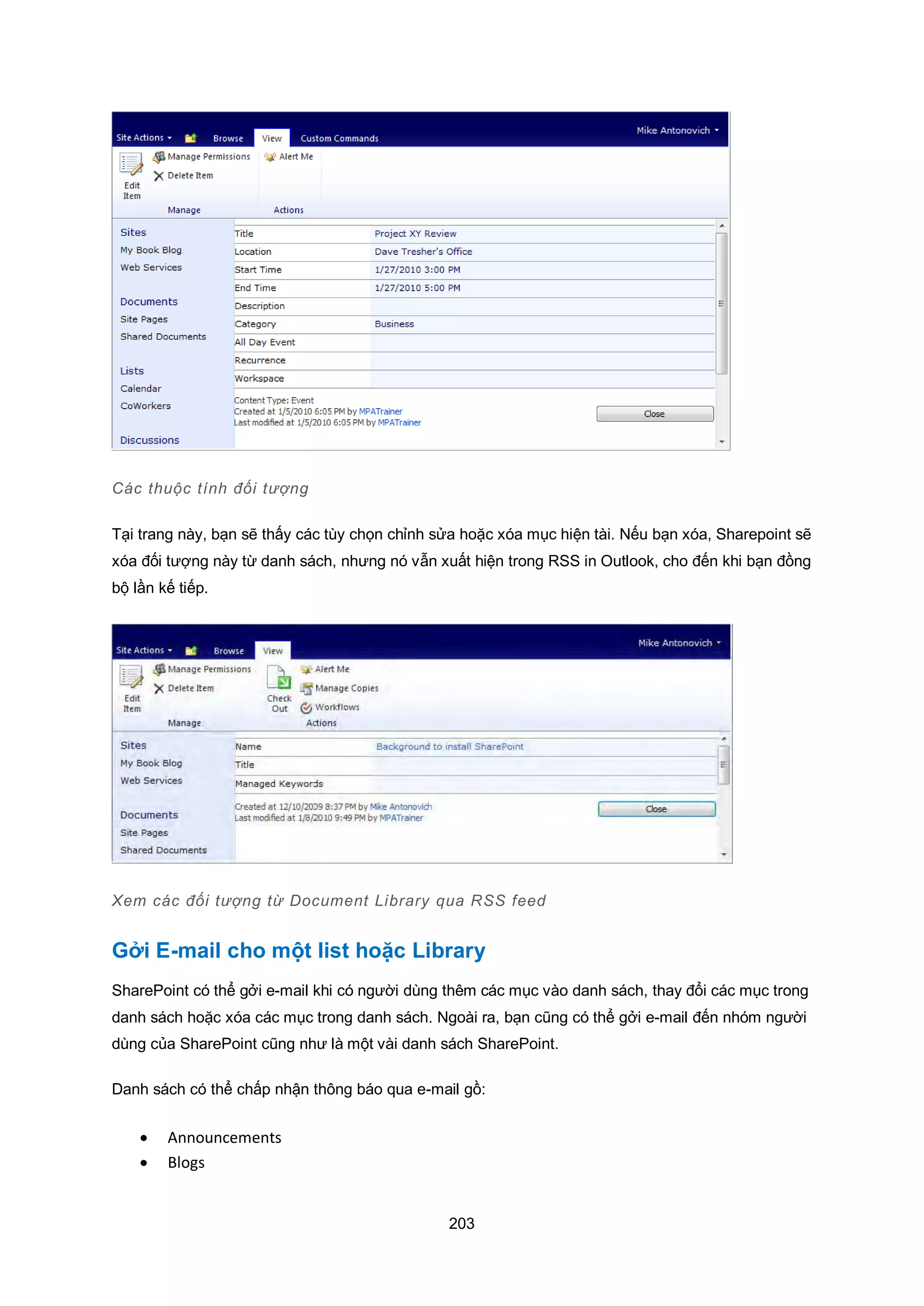 203
Các thuộc tính đối tượng
Tại trang này, bạn sẽ thấy các tùy chọn chỉnh sửa hoặc xóa mục hiện tài. Nếu bạn xóa, Sharepoint sẽ
xóa đối tượng này từ danh sách, nhưng nó vẫn xuất hiện trong RSS in Outlook, cho đến khi bạn đồng
bộ lần kế tiếp.
Xem các đối tượng từ Document Library qua RSS feed
Gởi E-mail cho một list hoặc Library
SharePoint có thể gởi e-mail khi có người dùng thêm các mục vào danh sách, thay đổi các mục trong
danh sách hoặc xóa các mục trong danh sách. Ngoài ra, bạn cũng có thể gởi e-mail đến nhóm người
dùng của SharePoint cũng như là một vài danh sách SharePoint.
Danh sách có thể chấp nhận thông báo qua e-mail gồ:
 Announcements
 Blogs
 
