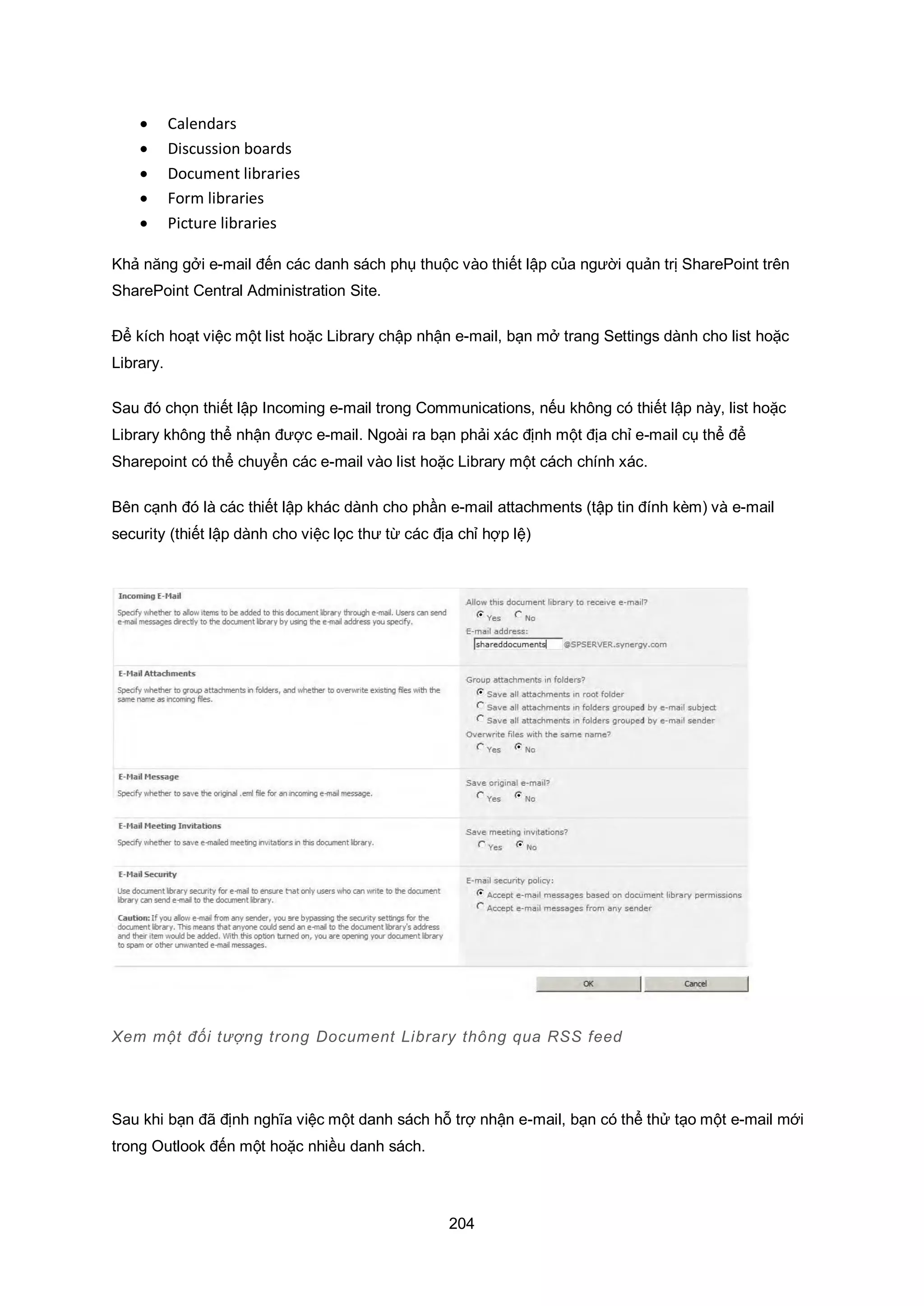 204
 Calendars
 Discussion boards
 Document libraries
 Form libraries
 Picture libraries
Khả năng gởi e-mail đến các danh sách phụ thuộc vào thiết lập của người quản trị SharePoint trên
SharePoint Central Administration Site.
Để kích hoạt việc một list hoặc Library chập nhận e-mail, bạn mở trang Settings dành cho list hoặc
Library.
Sau đó chọn thiết lập Incoming e-mail trong Communications, nếu không có thiết lập này, list hoặc
Library không thể nhận được e-mail. Ngoài ra bạn phải xác định một địa chỉ e-mail cụ thể để
Sharepoint có thể chuyển các e-mail vào list hoặc Library một cách chính xác.
Bên cạnh đó là các thiết lập khác dành cho phần e-mail attachments (tập tin đính kèm) và e-mail
security (thiết lập dành cho việc lọc thư từ các địa chỉ hợp lệ)
Xem một đối tượng trong Document Library thông qua RSS feed
Sau khi bạn đã định nghĩa việc một danh sách hỗ trợ nhận e-mail, bạn có thể thử tạo một e-mail mới
trong Outlook đến một hoặc nhiều danh sách.
 