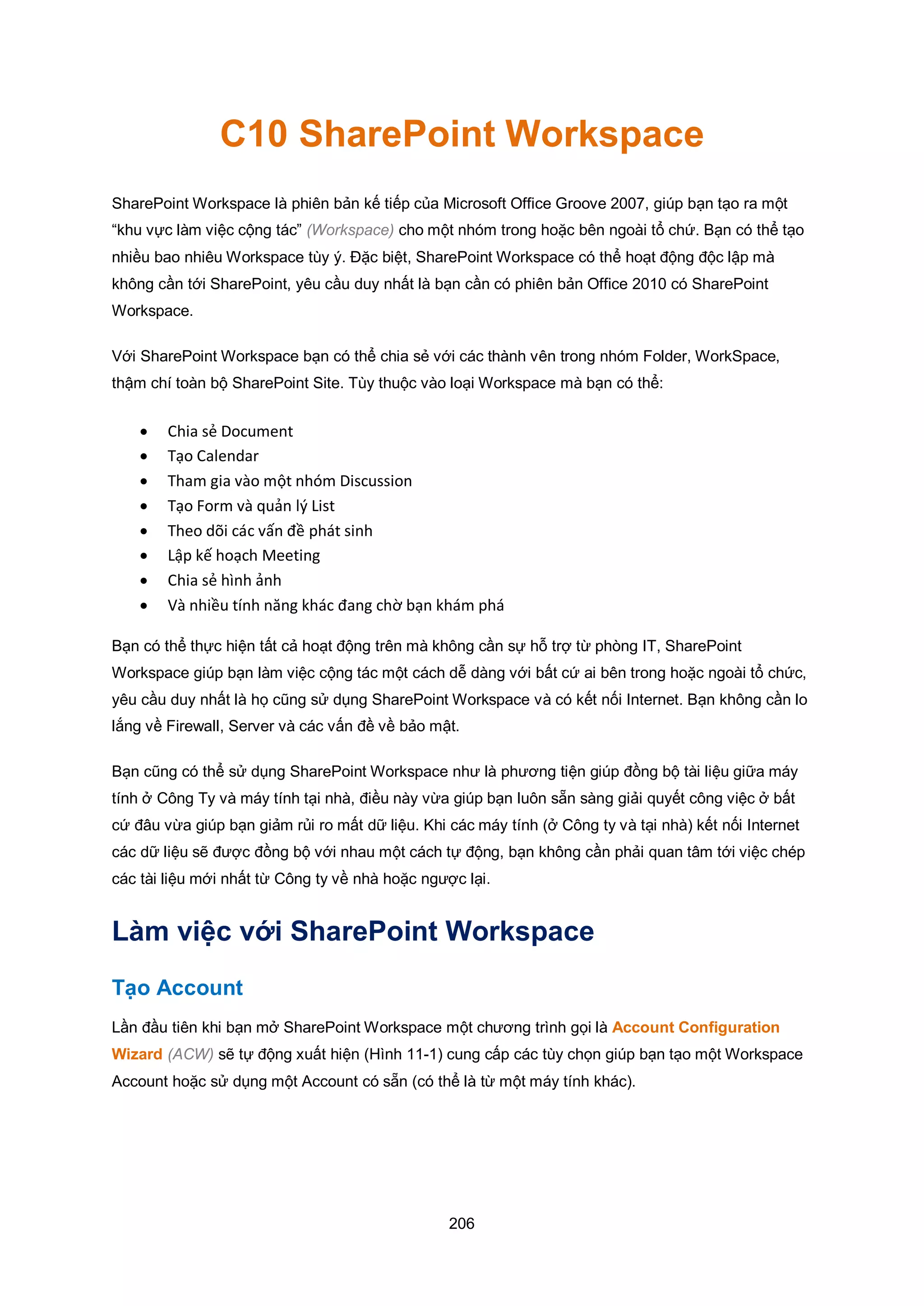 206
C10 SharePoint Workspace
SharePoint Workspace là phiên bản kế tiếp của Microsoft Office Groove 2007, giúp bạn tạo ra một
“khu vực làm việc cộng tác” (Workspace) cho một nhóm trong hoặc bên ngoài tổ chứ. Bạn có thể tạo
nhiều bao nhiêu Workspace tùy ý. Đặc biệt, SharePoint Workspace có thể hoạt động độc lập mà
không cần tới SharePoint, yêu cầu duy nhất là bạn cần có phiên bản Office 2010 có SharePoint
Workspace.
Với SharePoint Workspace bạn có thể chia sẻ với các thành vên trong nhóm Folder, WorkSpace,
thậm chí toàn bộ SharePoint Site. Tùy thuộc vào loại Workspace mà bạn có thể:
 Chia sẻ Document
 Tạo Calendar
 Tham gia vào một nhóm Discussion
 Tạo Form và quản lý List
 Theo dõi các vấn đề phát sinh
 Lập kế hoạch Meeting
 Chia sẻ hình ảnh
 Và nhiều tính năng khác đang chờ bạn khám phá
Bạn có thể thực hiện tất cả hoạt động trên mà không cần sự hỗ trợ từ phòng IT, SharePoint
Workspace giúp bạn làm việc cộng tác một cách dễ dàng với bất cứ ai bên trong hoặc ngoài tổ chức,
yêu cầu duy nhất là họ cũng sử dụng SharePoint Workspace và có kết nối Internet. Bạn không cần lo
lắng về Firewall, Server và các vấn đề về bảo mật.
Bạn cũng có thể sử dụng SharePoint Workspace như là phương tiện giúp đồng bộ tài liệu giữa máy
tính ở Công Ty và máy tính tại nhà, điều này vừa giúp bạn luôn sẵn sàng giải quyết công việc ở bất
cứ đâu vừa giúp bạn giảm rủi ro mất dữ liệu. Khi các máy tính (ở Công ty và tại nhà) kết nối Internet
các dữ liệu sẽ được đồng bộ với nhau một cách tự động, bạn không cần phải quan tâm tới việc chép
các tài liệu mới nhất từ Công ty về nhà hoặc ngược lại.
Làm việc với SharePoint Workspace
Tạo Account
Lần đầu tiên khi bạn mở SharePoint Workspace một chương trình gọi là Account Configuration
Wizard (ACW) sẽ tự động xuất hiện (Hình 11-1) cung cấp các tùy chọn giúp bạn tạo một Workspace
Account hoặc sử dụng một Account có sẵn (có thể là từ một máy tính khác).
 