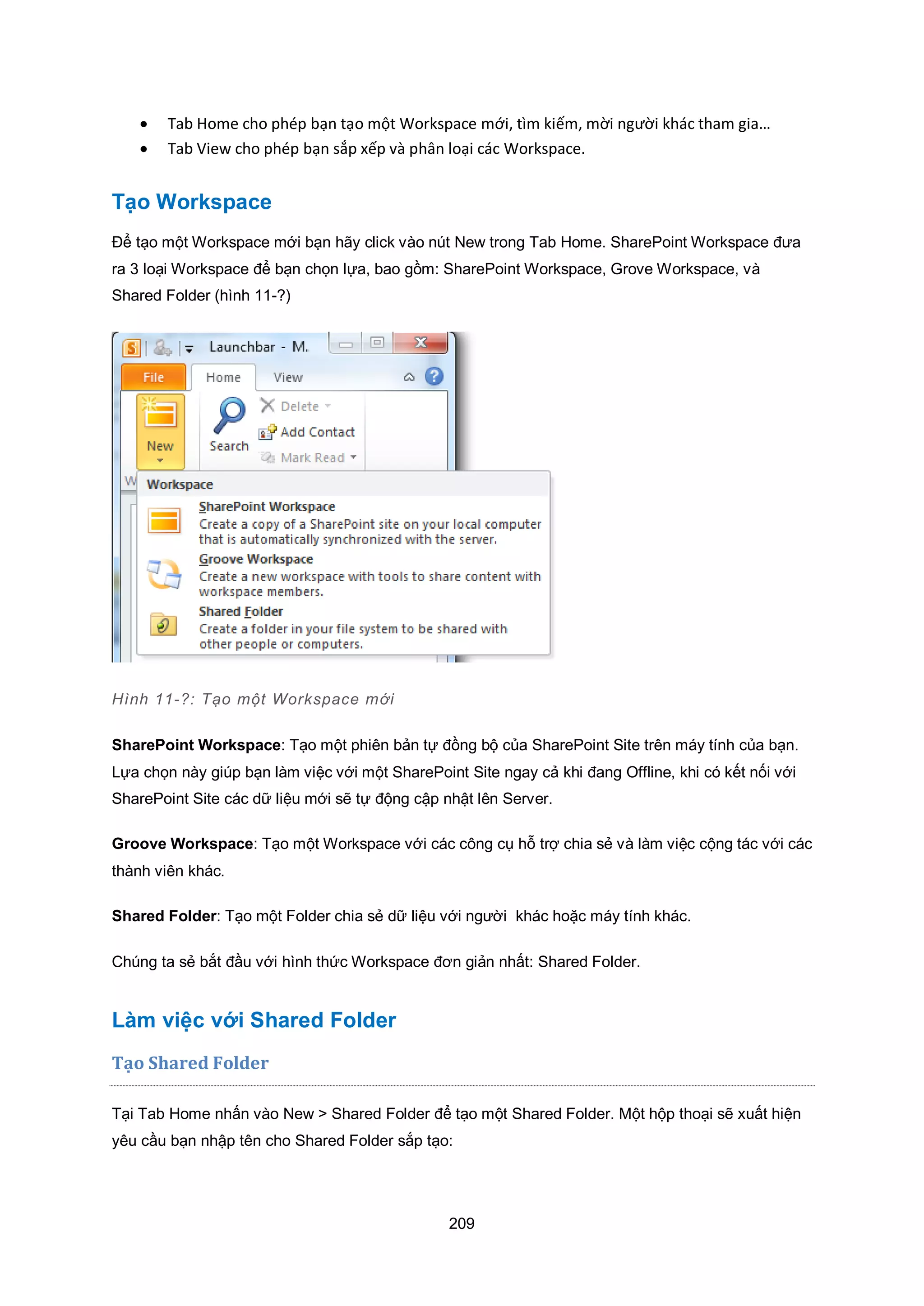 209
 Tab Home cho phép bạn tạo một Workspace mới, tìm kiếm, mời người khác tham gia…
 Tab View cho phép bạn sắp xếp và phân loại các Workspace.
Tạo Workspace
Để tạo một Workspace mới bạn hãy click vào nút New trong Tab Home. SharePoint Workspace đưa
ra 3 loại Workspace để bạn chọn lựa, bao gồm: SharePoint Workspace, Grove Workspace, và
Shared Folder (hình 11-?)
Hình 11-?: Tạo một Workspace mới
SharePoint Workspace: Tạo một phiên bản tự đồng bộ của SharePoint Site trên máy tính của bạn.
Lựa chọn này giúp bạn làm việc với một SharePoint Site ngay cả khi đang Offline, khi có kết nối với
SharePoint Site các dữ liệu mới sẽ tự động cập nhật lên Server.
Groove Workspace: Tạo một Workspace với các công cụ hỗ trợ chia sẻ và làm việc cộng tác với các
thành viên khác.
Shared Folder: Tạo một Folder chia sẻ dữ liệu với người khác hoặc máy tính khác.
Chúng ta sẻ bắt đầu với hình thức Workspace đơn giản nhất: Shared Folder.
Làm việc với Shared Folder
Tạo Shared Folder
Tại Tab Home nhấn vào New > Shared Folder để tạo một Shared Folder. Một hộp thoại sẽ xuất hiện
yêu cầu bạn nhập tên cho Shared Folder sắp tạo:
 