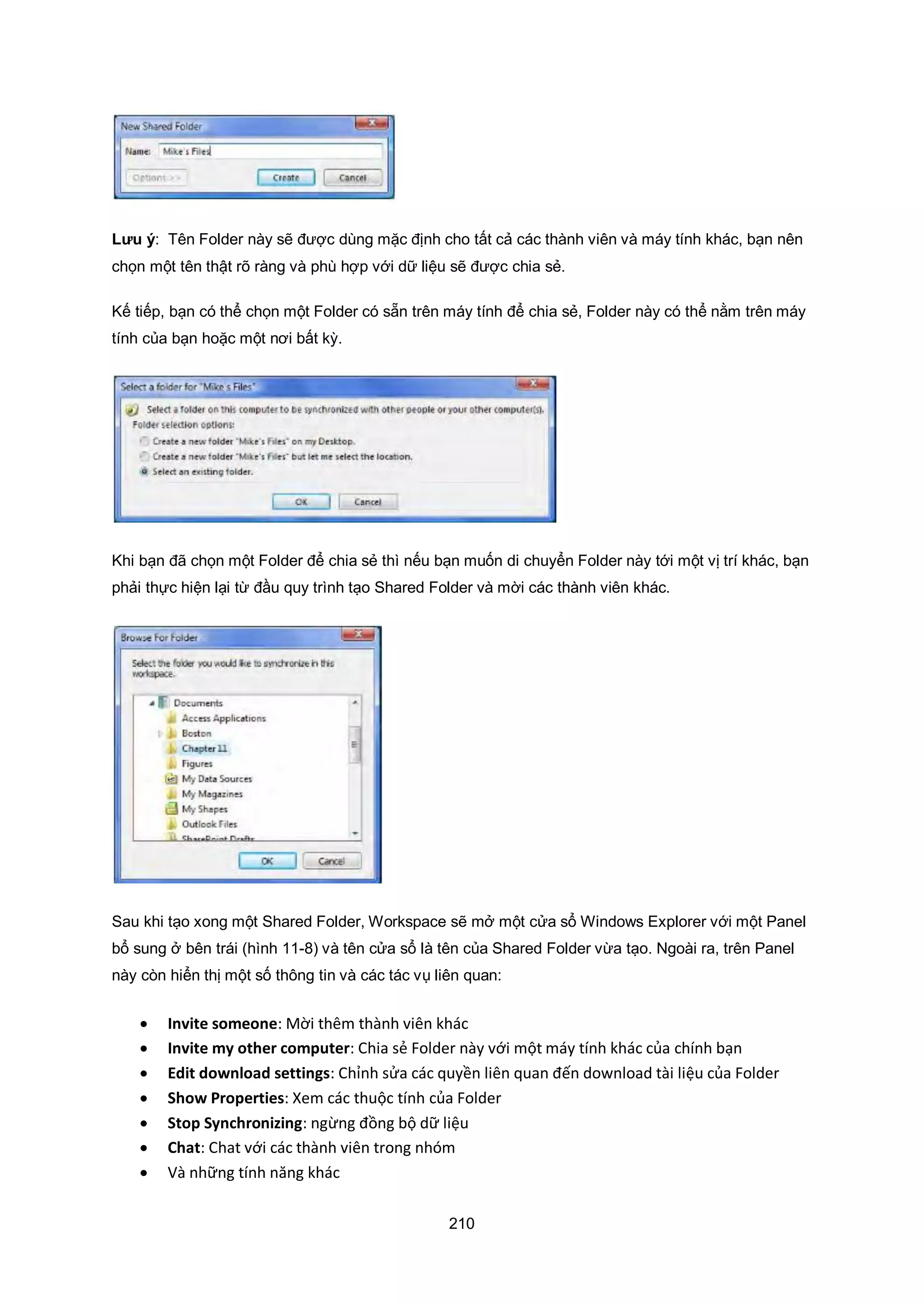 210
Lưu ý: Tên Folder này sẽ được dùng mặc định cho tất cả các thành viên và máy tính khác, bạn nên
chọn một tên thật rõ ràng và phù hợp với dữ liệu sẽ được chia sẻ.
Kế tiếp, bạn có thể chọn một Folder có sẵn trên máy tính để chia sẻ, Folder này có thể nằm trên máy
tính của bạn hoặc một nơi bất kỳ.
Khi bạn đã chọn một Folder để chia sẻ thì nếu bạn muốn di chuyển Folder này tới một vị trí khác, bạn
phải thực hiện lại từ đầu quy trình tạo Shared Folder và mời các thành viên khác.
Sau khi tạo xong một Shared Folder, Workspace sẽ mở một cửa sổ Windows Explorer với một Panel
bổ sung ở bên trái (hình 11-8) và tên cửa sổ là tên của Shared Folder vừa tạo. Ngoài ra, trên Panel
này còn hiển thị một số thông tin và các tác vụ liên quan:
 Invite someone: Mời thêm thành viên khác
 Invite my other computer: Chia sẻ Folder này với một máy tính khác của chính bạn
 Edit download settings: Chỉnh sửa các quyền liên quan đến download tài liệu của Folder
 Show Properties: Xem các thuộc tính của Folder
 Stop Synchronizing: ngừng đồng bộ dữ liệu
 Chat: Chat với các thành viên trong nhóm
 Và những tính năng khác
 