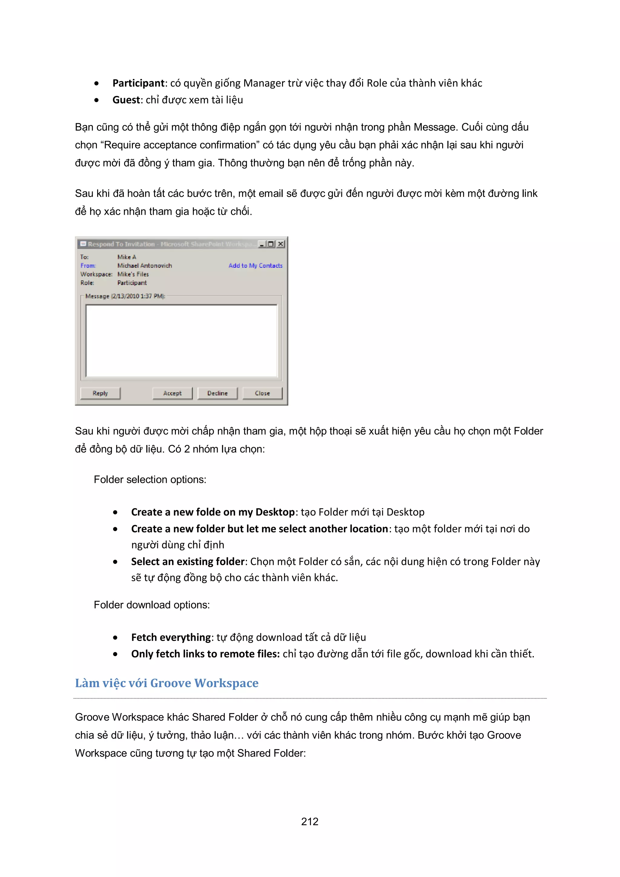 212
 Participant: có quyền giống Manager trừ việc thay đổi Role của thành viên khác
 Guest: chỉ được xem tài liệu
Bạn cũng có thể gửi một thông điệp ngắn gọn tới người nhận trong phần Message. Cuối cùng dấu
chọn “Require acceptance confirmation” có tác dụng yêu cầu bạn phải xác nhận lại sau khi người
được mời đã đồng ý tham gia. Thông thường bạn nên để trống phần này.
Sau khi đã hoàn tất các bước trên, một email sẽ được gửi đến người được mời kèm một đường link
để họ xác nhận tham gia hoặc từ chối.
Sau khi người được mời chấp nhận tham gia, một hộp thoại sẽ xuất hiện yêu cầu họ chọn một Folder
để đồng bộ dữ liệu. Có 2 nhóm lựa chọn:
Folder selection options:
 Create a new folde on my Desktop: tạo Folder mới tại Desktop
 Create a new folder but let me select another location: tạo một folder mới tại nơi do
người dùng chỉ định
 Select an existing folder: Chọn một Folder có sắn, các nội dung hiện có trong Folder này
sẽ tự động đồng bộ cho các thành viên khác.
Folder download options:
 Fetch everything: tự động download tất cả dữ liệu
 Only fetch links to remote files: chỉ tạo đường dẫn tới file gốc, download khi cần thiết.
Làm việc với Groove Workspace
Groove Workspace khác Shared Folder ở chỗ nó cung cấp thêm nhiều công cụ mạnh mẽ giúp bạn
chia sẻ dữ liệu, ý tưởng, thảo luận… với các thành viên khác trong nhóm. Bước khởi tạo Groove
Workspace cũng tương tự tạo một Shared Folder:
 