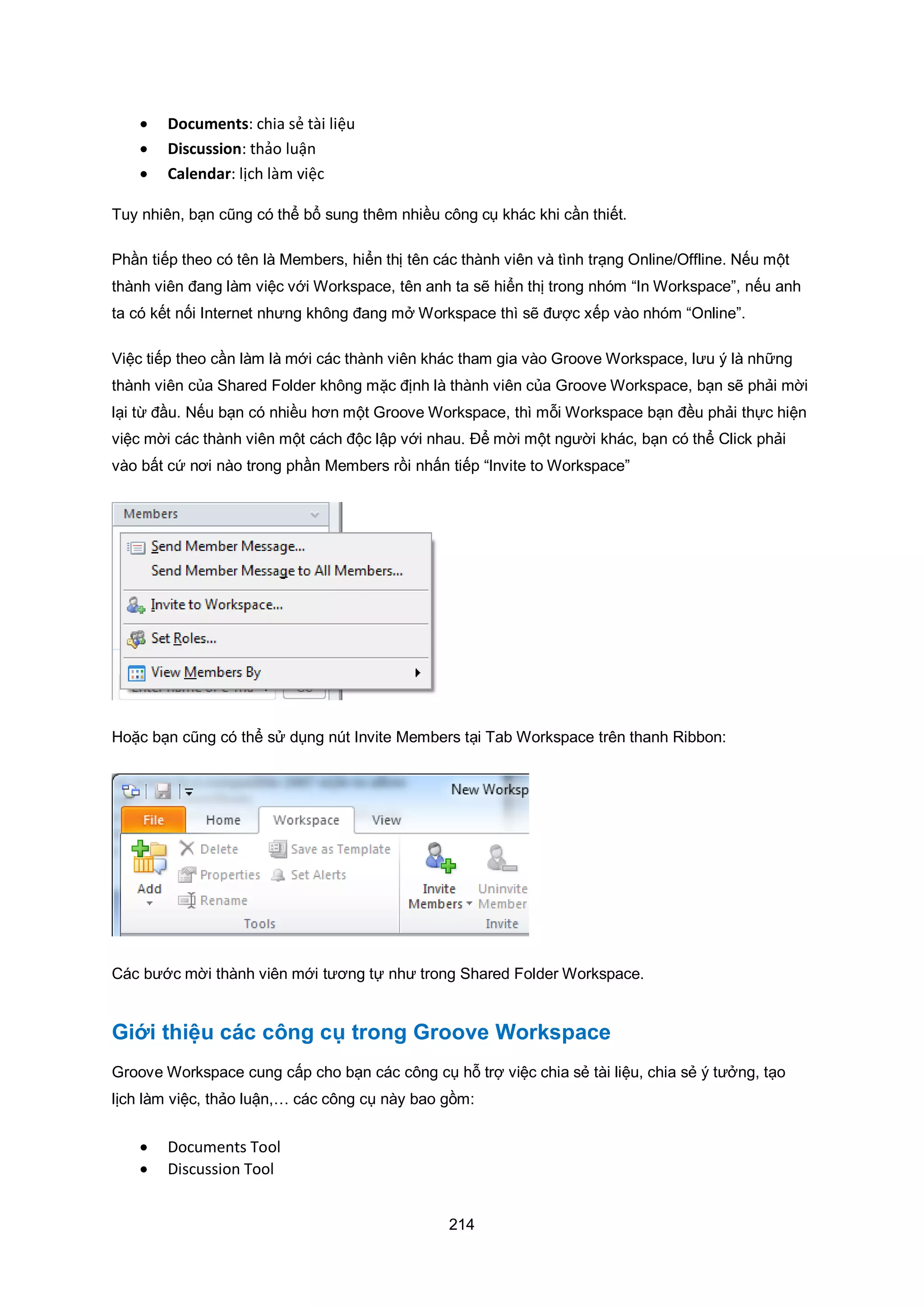 214
 Documents: chia sẻ tài liệu
 Discussion: thảo luận
 Calendar: lịch làm việc
Tuy nhiên, bạn cũng có thể bổ sung thêm nhiều công cụ khác khi cần thiết.
Phần tiếp theo có tên là Members, hiển thị tên các thành viên và tình trạng Online/Offline. Nếu một
thành viên đang làm việc với Workspace, tên anh ta sẽ hiển thị trong nhóm “In Workspace”, nếu anh
ta có kết nối Internet nhưng không đang mở Workspace thì sẽ được xếp vào nhóm “Online”.
Việc tiếp theo cần làm là mới các thành viên khác tham gia vào Groove Workspace, lưu ý là những
thành viên của Shared Folder không mặc định là thành viên của Groove Workspace, bạn sẽ phải mời
lại từ đầu. Nếu bạn có nhiều hơn một Groove Workspace, thì mỗi Workspace bạn đều phải thực hiện
việc mời các thành viên một cách độc lập với nhau. Để mời một người khác, bạn có thể Click phải
vào bất cứ nơi nào trong phần Members rồi nhấn tiếp “Invite to Workspace”
Hoặc bạn cũng có thể sử dụng nút Invite Members tại Tab Workspace trên thanh Ribbon:
Các bước mời thành viên mới tương tự như trong Shared Folder Workspace.
Giới thiệu các công cụ trong Groove Workspace
Groove Workspace cung cấp cho bạn các công cụ hỗ trợ việc chia sẻ tài liệu, chia sẻ ý tưởng, tạo
lịch làm việc, thảo luận,… các công cụ này bao gồm:
 Documents Tool
 Discussion Tool
 