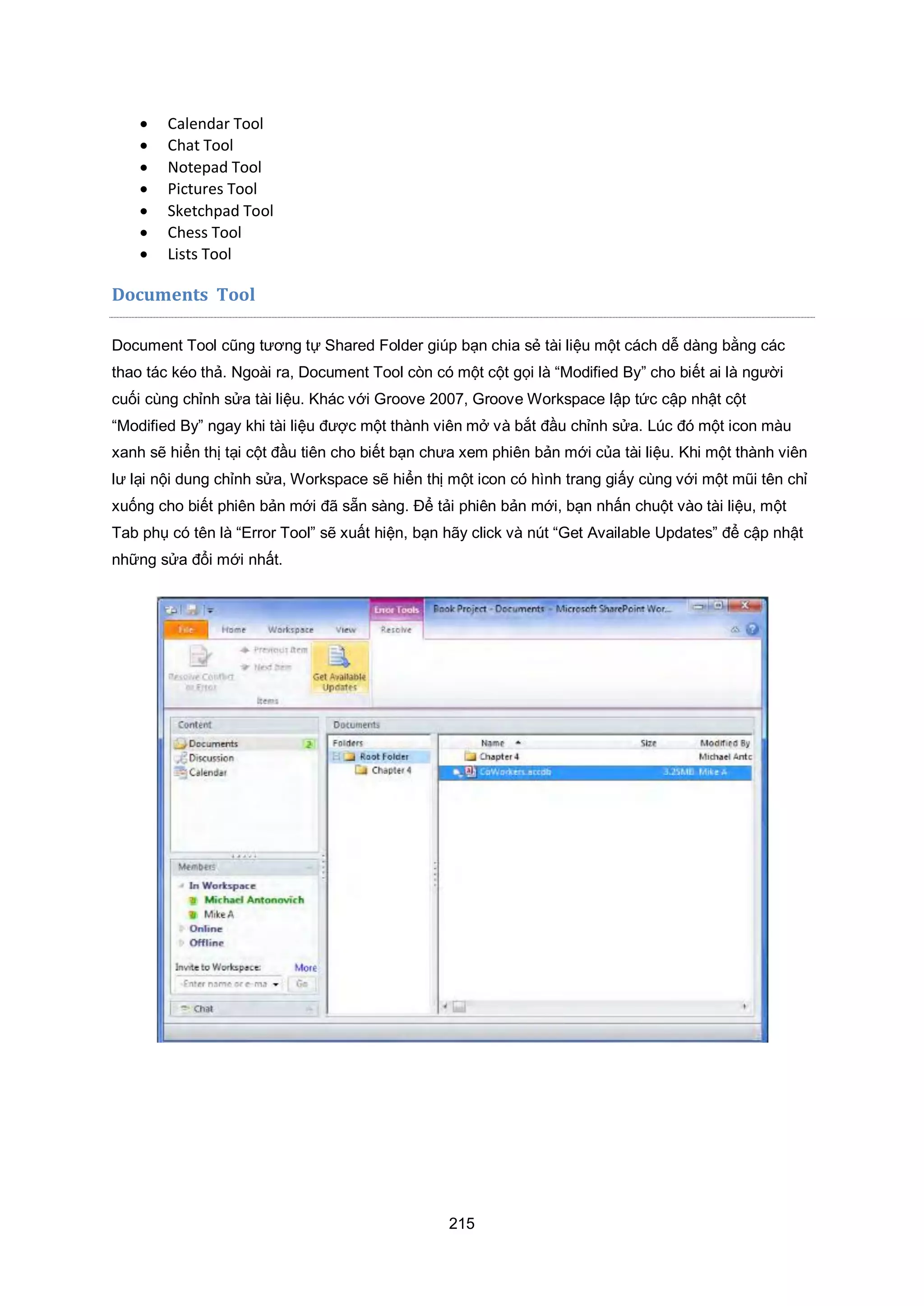 215
 Calendar Tool
 Chat Tool
 Notepad Tool
 Pictures Tool
 Sketchpad Tool
 Chess Tool
 Lists Tool
Documents Tool
Document Tool cũng tương tự Shared Folder giúp bạn chia sẻ tài liệu một cách dễ dàng bằng các
thao tác kéo thả. Ngoài ra, Document Tool còn có một cột gọi là “Modified By” cho biết ai là người
cuối cùng chỉnh sửa tài liệu. Khác với Groove 2007, Groove Workspace lập tức cập nhật cột
“Modified By” ngay khi tài liệu được một thành viên mở và bắt đầu chỉnh sửa. Lúc đó một icon màu
xanh sẽ hiển thị tại cột đầu tiên cho biết bạn chưa xem phiên bản mới của tài liệu. Khi một thành viên
lư lại nội dung chỉnh sửa, Workspace sẽ hiển thị một icon có hình trang giấy cùng với một mũi tên chỉ
xuống cho biết phiên bản mới đã sẵn sàng. Để tải phiên bản mới, bạn nhấn chuột vào tài liệu, một
Tab phụ có tên là “Error Tool” sẽ xuất hiện, bạn hãy click và nút “Get Available Updates” để cập nhật
những sửa đổi mới nhất.
 