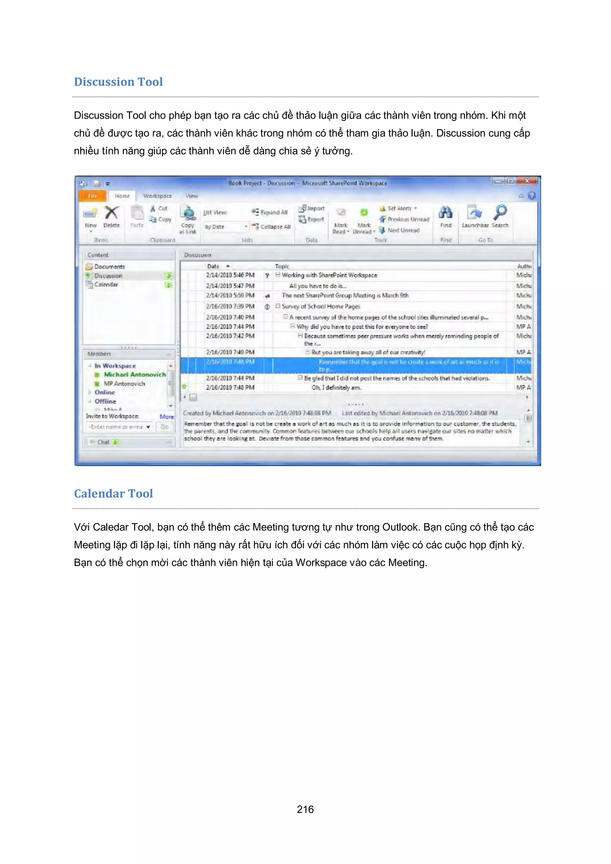 216
Discussion Tool
Discussion Tool cho phép bạn tạo ra các chủ đề thảo luận giữa các thành viên trong nhóm. Khi một
chủ đề được tạo ra, các thành viên khác trong nhóm có thể tham gia thảo luận. Discussion cung cấp
nhiều tính năng giúp các thành viên dễ dàng chia sẻ ý tưởng.
Calendar Tool
Với Caledar Tool, bạn có thể thêm các Meeting tương tự như trong Outlook. Bạn cũng có thể tạo các
Meeting lặp đi lặp lại, tính năng này rất hữu ích đối với các nhóm làm việc có các cuộc họp định kỳ.
Bạn có thể chọn mời các thành viên hiện tại của Workspace vào các Meeting.
 
