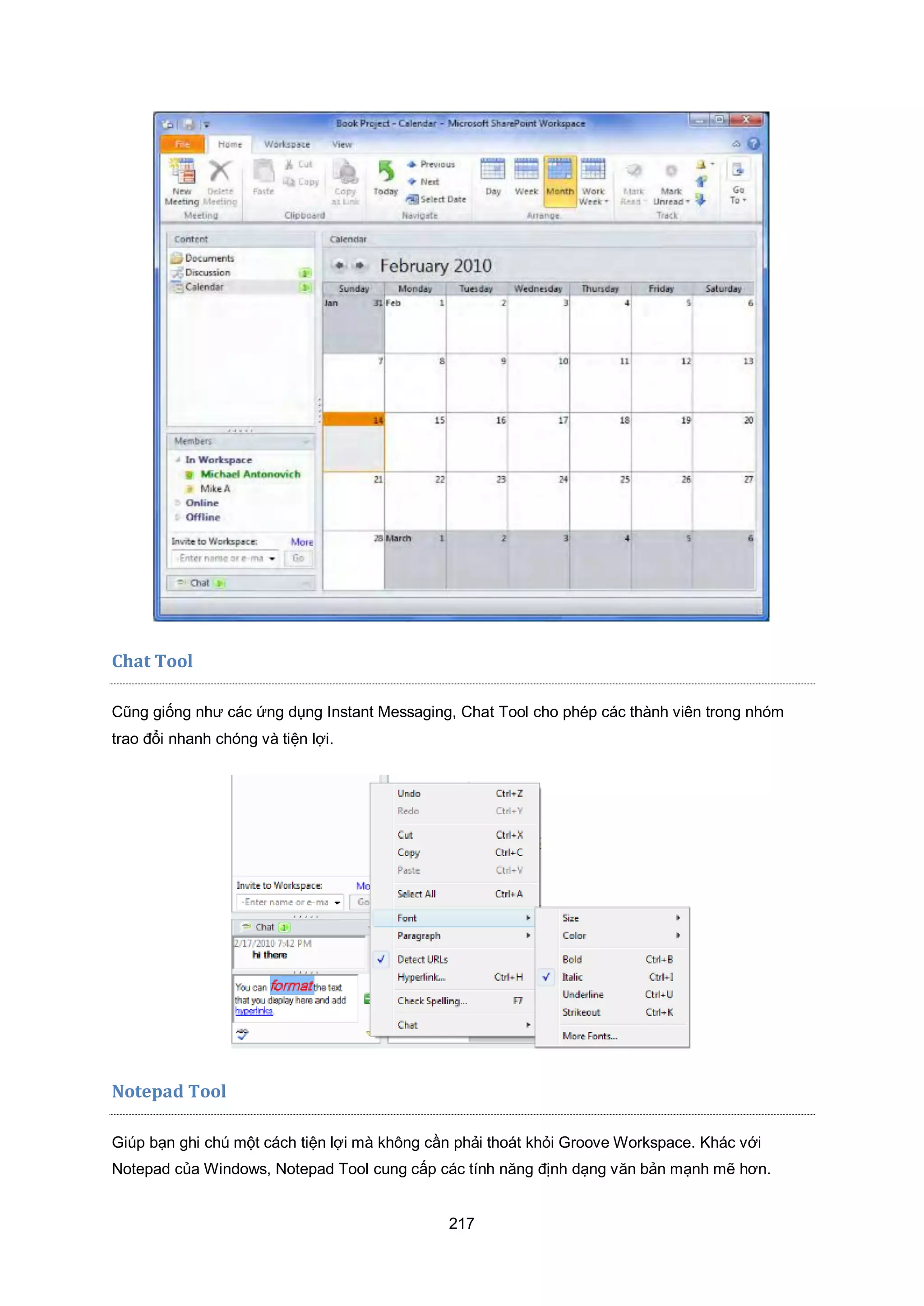 217
Chat Tool
Cũng giống như các ứng dụng Instant Messaging, Chat Tool cho phép các thành viên trong nhóm
trao đổi nhanh chóng và tiện lợi.
Notepad Tool
Giúp bạn ghi chú một cách tiện lợi mà không cần phải thoát khỏi Groove Workspace. Khác với
Notepad của Windows, Notepad Tool cung cấp các tính năng định dạng văn bản mạnh mẽ hơn.
 