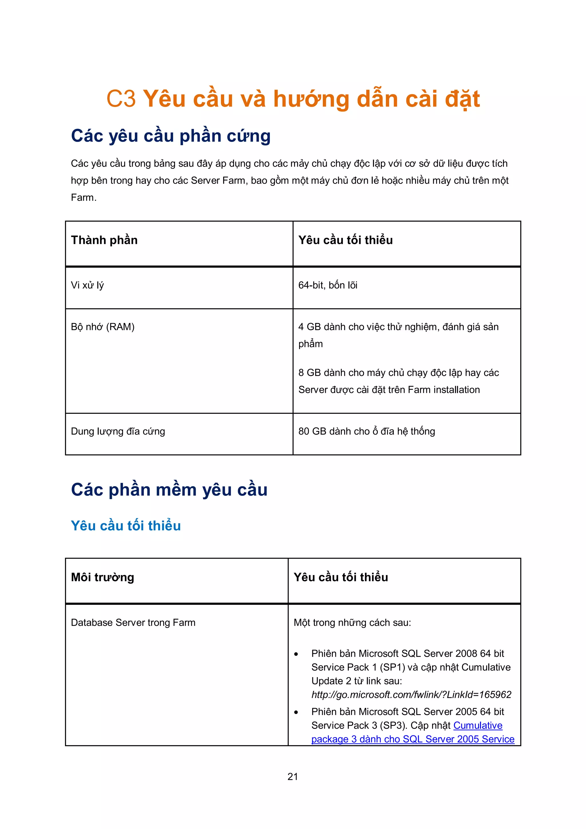 21
C3 Yêu cầu và hướng dẫn cài đặt
Các yêu cầu phần cứng
Các yêu cầu trong bảng sau đây áp dụng cho các mảy chủ chạy độc lập với cơ sở dữ liệu được tích
hợp bên trong hay cho các Server Farm, bao gồm một máy chủ đơn lẻ hoặc nhiều máy chủ trên một
Farm.
Thành phần Yêu cầu tối thiểu
Vi xử lý 64-bit, bốn lõi
Bộ nhớ (RAM) 4 GB dành cho việc thử nghiệm, đánh giá sản
phẩm
8 GB dành cho máy chủ chạy độc lập hay các
Server được cài đặt trên Farm installation
Dung lượng đĩa cứng 80 GB dành cho ổ đĩa hệ thống
Các phần mềm yêu cầu
Yêu cầu tối thiểu
Môi trường Yêu cầu tối thiểu
Database Server trong Farm Một trong những cách sau:
 Phiên bản Microsoft SQL Server 2008 64 bit
Service Pack 1 (SP1) và cập nhật Cumulative
Update 2 từ link sau:
http://go.microsoft.com/fwlink/?LinkId=165962
 Phiên bản Microsoft SQL Server 2005 64 bit
Service Pack 3 (SP3). Cập nhật Cumulative
package 3 dành cho SQL Server 2005 Service
 