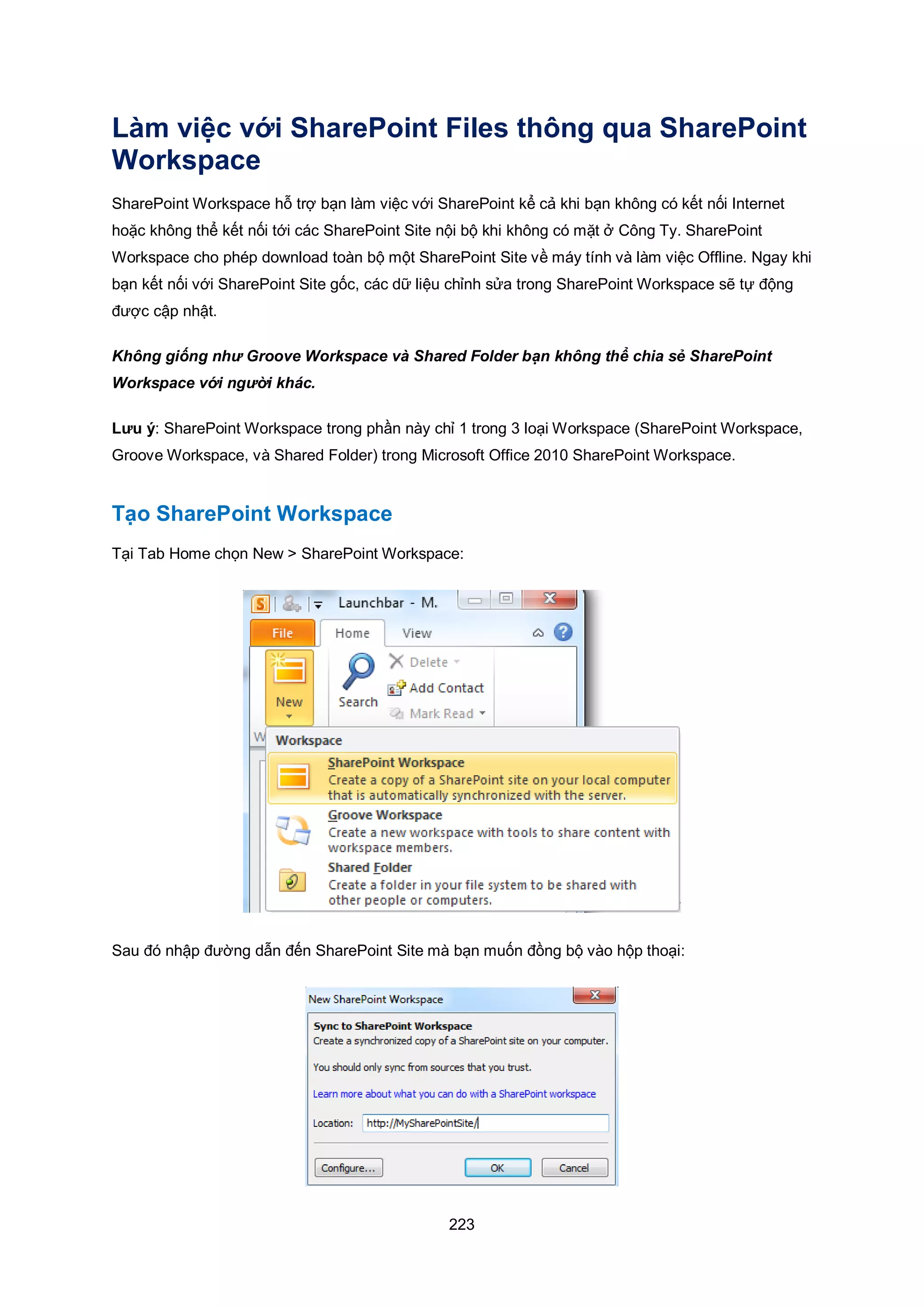 223
Làm việc với SharePoint Files thông qua SharePoint
Workspace
SharePoint Workspace hỗ trợ bạn làm việc với SharePoint kể cả khi bạn không có kết nối Internet
hoặc không thể kết nối tới các SharePoint Site nội bộ khi không có mặt ở Công Ty. SharePoint
Workspace cho phép download toàn bộ một SharePoint Site về máy tính và làm việc Offline. Ngay khi
bạn kết nối với SharePoint Site gốc, các dữ liệu chỉnh sửa trong SharePoint Workspace sẽ tự động
được cập nhật.
Không giống như Groove Workspace và Shared Folder bạn không thể chia sẻ SharePoint
Workspace với người khác.
Lưu ý: SharePoint Workspace trong phần này chỉ 1 trong 3 loại Workspace (SharePoint Workspace,
Groove Workspace, và Shared Folder) trong Microsoft Office 2010 SharePoint Workspace.
Tạo SharePoint Workspace
Tại Tab Home chọn New > SharePoint Workspace:
Sau đó nhập đường dẫn đến SharePoint Site mà bạn muốn đồng bộ vào hộp thoại:
 