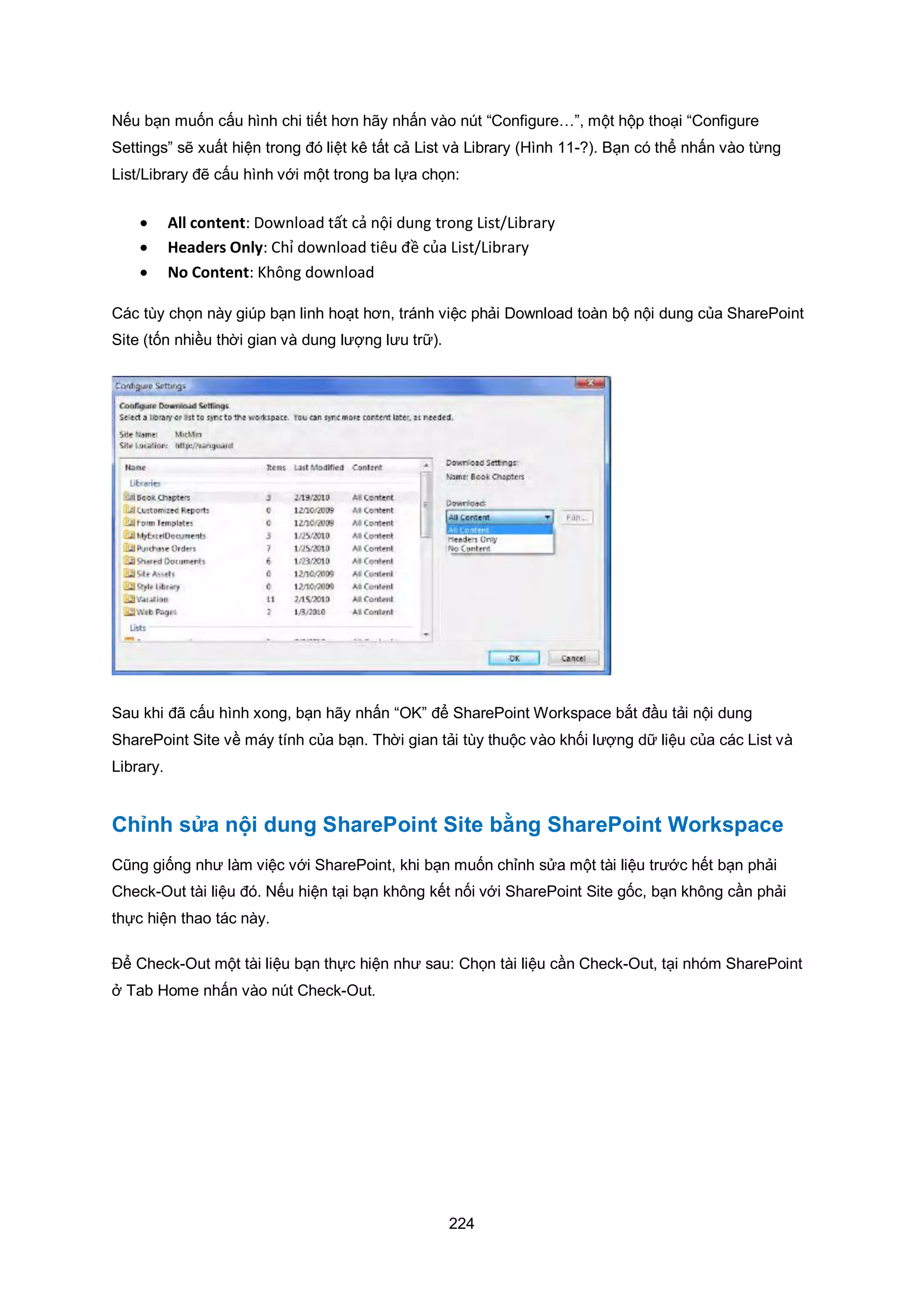 224
Nếu bạn muốn cấu hình chi tiết hơn hãy nhấn vào nút “Configure…”, một hộp thoại “Configure
Settings” sẽ xuất hiện trong đó liệt kê tất cả List và Library (Hình 11-?). Bạn có thể nhấn vào từng
List/Library đẽ cấu hình với một trong ba lựa chọn:
 All content: Download tất cả nội dung trong List/Library
 Headers Only: Chỉ download tiêu đề của List/Library
 No Content: Không download
Các tùy chọn này giúp bạn linh hoạt hơn, tránh việc phải Download toàn bộ nội dung của SharePoint
Site (tốn nhiều thời gian và dung lượng lưu trữ).
Sau khi đã cấu hình xong, bạn hãy nhấn “OK” để SharePoint Workspace bắt đầu tải nội dung
SharePoint Site về máy tính của bạn. Thời gian tải tùy thuộc vào khối lượng dữ liệu của các List và
Library.
Chỉnh sửa nội dung SharePoint Site bằng SharePoint Workspace
Cũng giống như làm việc với SharePoint, khi bạn muốn chỉnh sửa một tài liệu trước hết bạn phải
Check-Out tài liệu đó. Nếu hiện tại bạn không kết nối với SharePoint Site gốc, bạn không cần phải
thực hiện thao tác này.
Để Check-Out một tài liệu bạn thực hiện như sau: Chọn tài liệu cần Check-Out, tại nhóm SharePoint
ở Tab Home nhấn vào nút Check-Out.
 