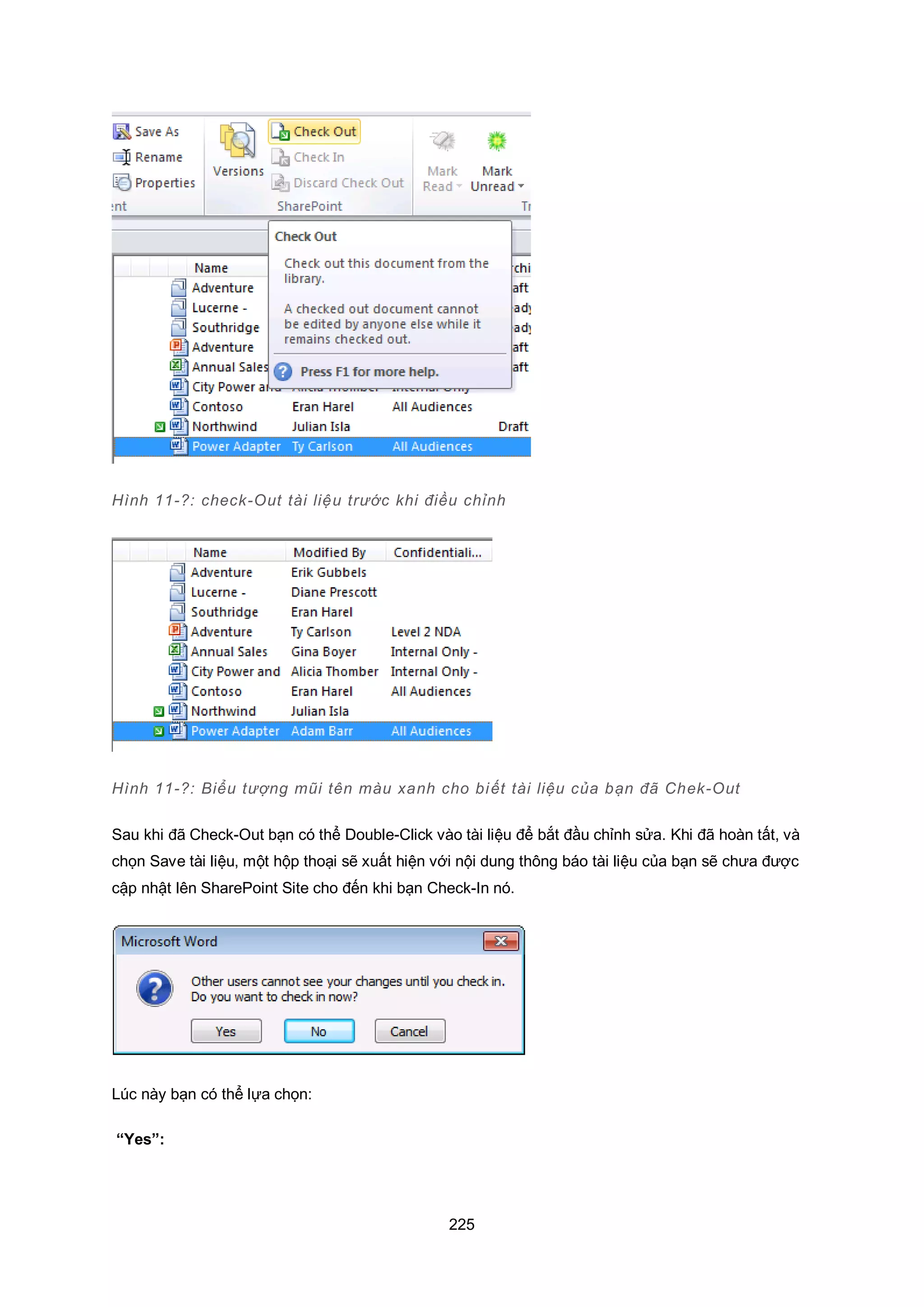 225
Hình 11-?: check-Out tài liệu trước khi điều chỉnh
Hình 11-?: Biểu tượng mũi tên màu xanh cho biết tài liệu của bạn đã Chek-Out
Sau khi đã Check-Out bạn có thể Double-Click vào tài liệu để bắt đầu chỉnh sửa. Khi đã hoàn tất, và
chọn Save tài liệu, một hộp thoại sẽ xuất hiện với nội dung thông báo tài liệu của bạn sẽ chưa được
cập nhật lên SharePoint Site cho đến khi bạn Check-In nó.
Lúc này bạn có thể lựa chọn:
“Yes”:
 
