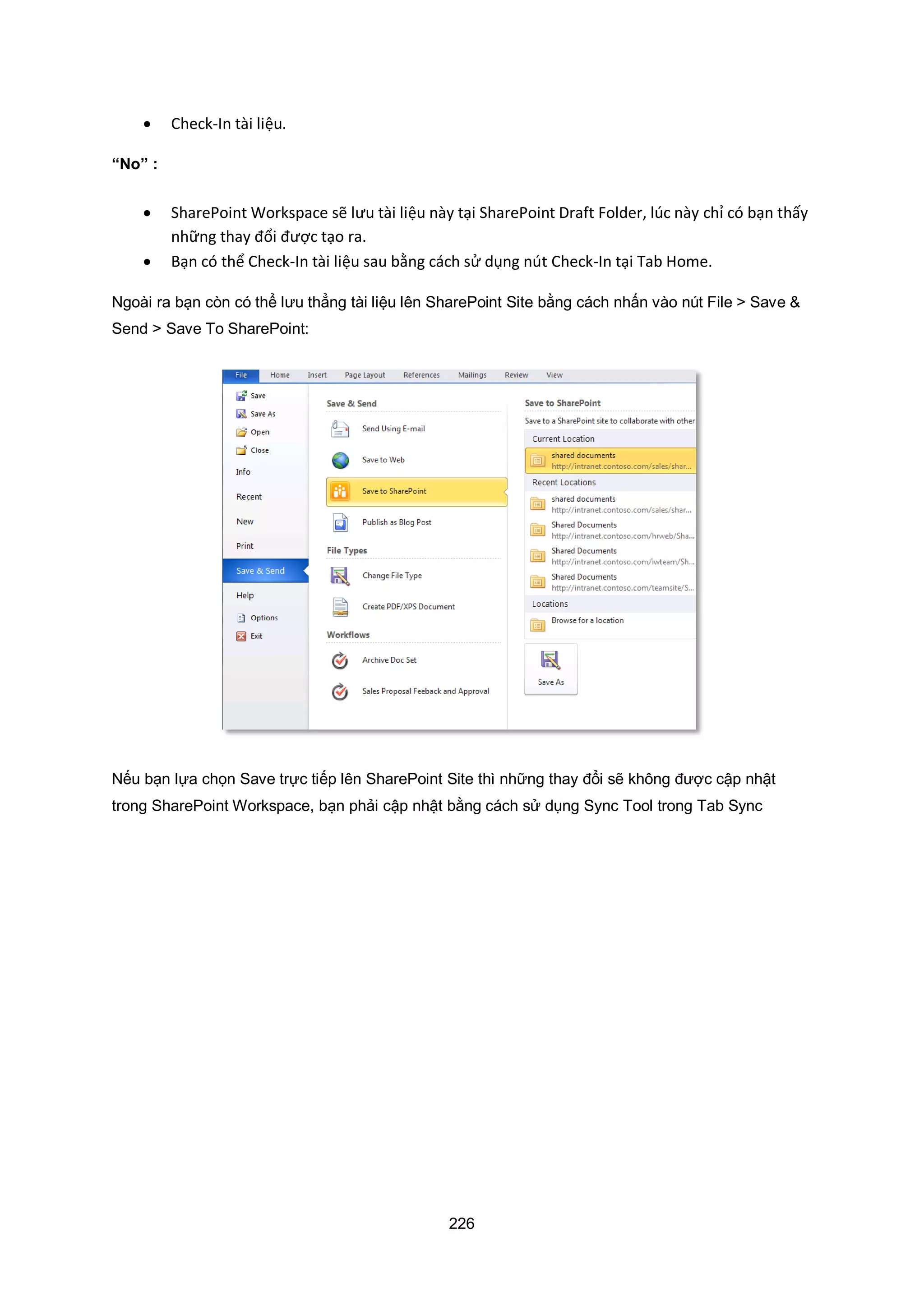 226
 Check-In tài liệu.
“No” :
 SharePoint Workspace sẽ lưu tài liệu này tại SharePoint Draft Folder, lúc này chỉ có bạn thấy
những thay đổi được tạo ra.
 Bạn có thể Check-In tài liệu sau b ng cách sử dụng nút Check-In tại Tab Home.
Ngoài ra bạn còn có thể lưu thẳng tài liệu lên SharePoint Site bằng cách nhấn vào nút File > Save &
Send > Save To SharePoint:
Nếu bạn lựa chọn Save trực tiếp lên SharePoint Site thì những thay đổi sẽ không được cập nhật
trong SharePoint Workspace, bạn phải cập nhật bằng cách sử dụng Sync Tool trong Tab Sync
 