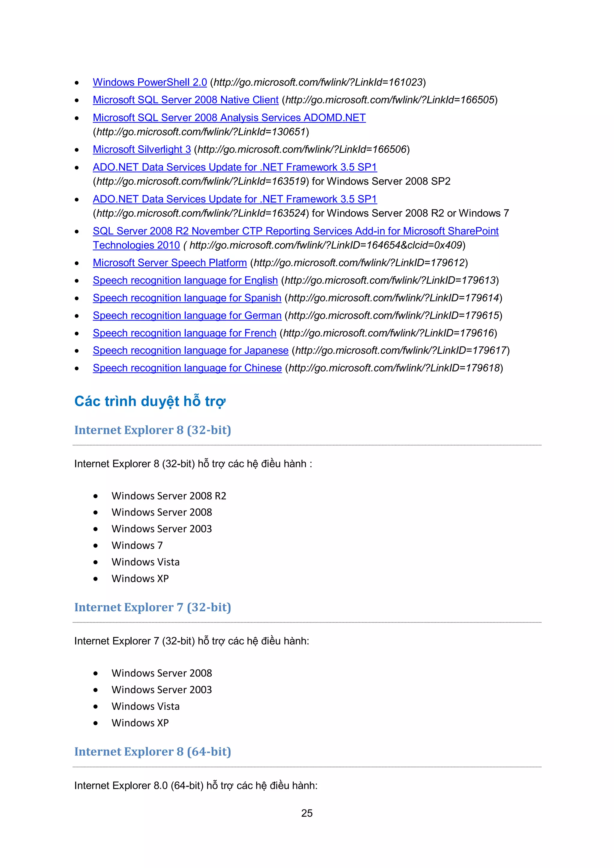 25
 Windows PowerShell 2.0 (http://go.microsoft.com/fwlink/?LinkId=161023)
 Microsoft SQL Server 2008 Native Client (http://go.microsoft.com/fwlink/?LinkId=166505)
 Microsoft SQL Server 2008 Analysis Services ADOMD.NET
(http://go.microsoft.com/fwlink/?LinkId=130651)
 Microsoft Silverlight 3 (http://go.microsoft.com/fwlink/?LinkId=166506)
 ADO.NET Data Services Update for .NET Framework 3.5 SP1
(http://go.microsoft.com/fwlink/?LinkId=163519) for Windows Server 2008 SP2
 ADO.NET Data Services Update for .NET Framework 3.5 SP1
(http://go.microsoft.com/fwlink/?LinkId=163524) for Windows Server 2008 R2 or Windows 7
 SQL Server 2008 R2 November CTP Reporting Services Add-in for Microsoft SharePoint
Technologies 2010 ( http://go.microsoft.com/fwlink/?LinkID=164654&clcid=0x409)
 Microsoft Server Speech Platform (http://go.microsoft.com/fwlink/?LinkID=179612)
 Speech recognition language for English (http://go.microsoft.com/fwlink/?LinkID=179613)
 Speech recognition language for Spanish (http://go.microsoft.com/fwlink/?LinkID=179614)
 Speech recognition language for German (http://go.microsoft.com/fwlink/?LinkID=179615)
 Speech recognition language for French (http://go.microsoft.com/fwlink/?LinkID=179616)
 Speech recognition language for Japanese (http://go.microsoft.com/fwlink/?LinkID=179617)
 Speech recognition language for Chinese (http://go.microsoft.com/fwlink/?LinkID=179618)
Các trình duyệt hỗ trợ
Internet Explorer 8 (32-bit)
Internet Explorer 8 (32-bit) hỗ trợ các hệ điều hành :
 Windows Server 2008 R2
 Windows Server 2008
 Windows Server 2003
 Windows 7
 Windows Vista
 Windows XP
Internet Explorer 7 (32-bit)
Internet Explorer 7 (32-bit) hỗ trợ các hệ điều hành:
 Windows Server 2008
 Windows Server 2003
 Windows Vista
 Windows XP
Internet Explorer 8 (64-bit)
Internet Explorer 8.0 (64-bit) hỗ trợ các hệ điều hành:
 