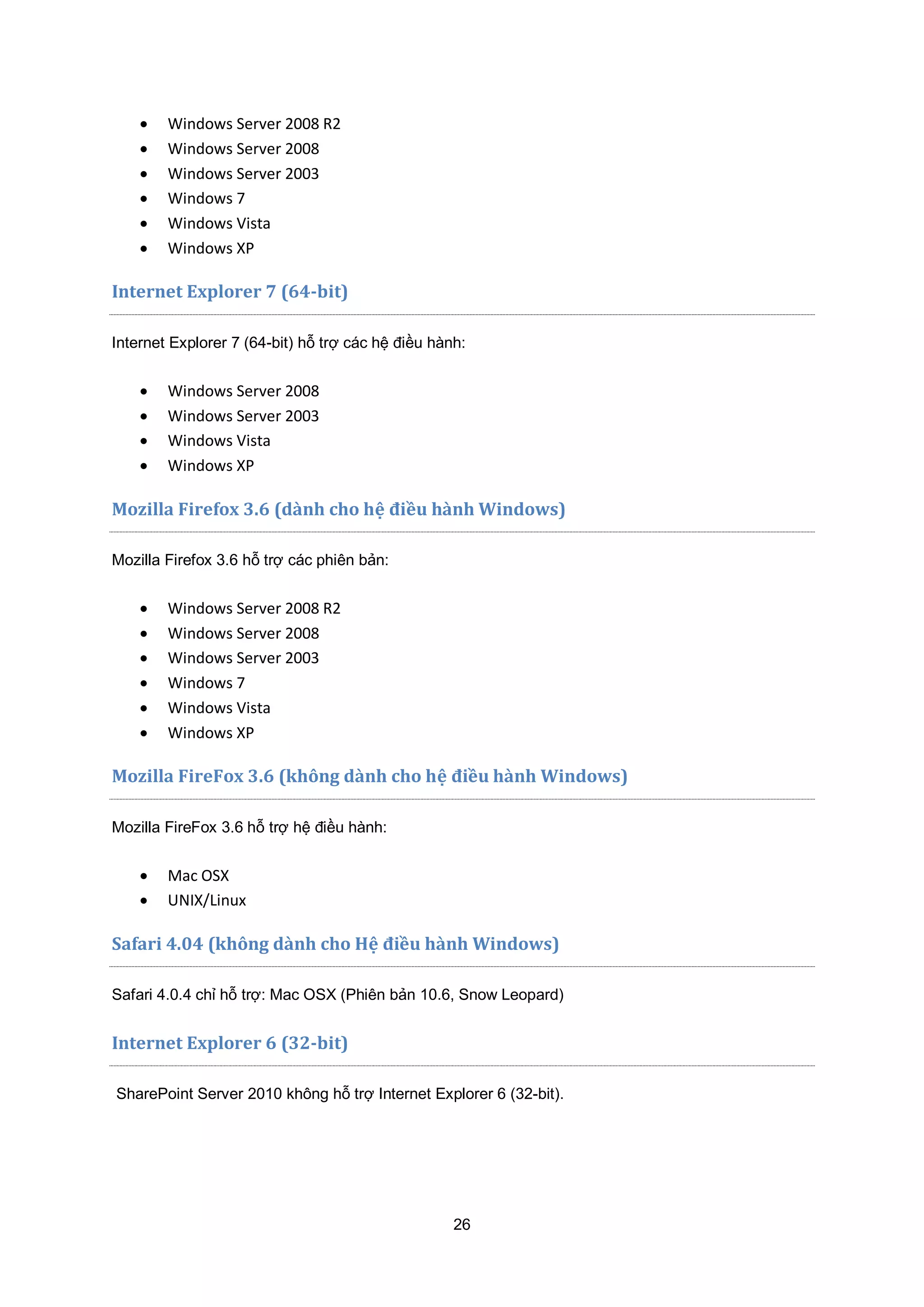 26
 Windows Server 2008 R2
 Windows Server 2008
 Windows Server 2003
 Windows 7
 Windows Vista
 Windows XP
Internet Explorer 7 (64-bit)
Internet Explorer 7 (64-bit) hỗ trợ các hệ điều hành:
 Windows Server 2008
 Windows Server 2003
 Windows Vista
 Windows XP
Mozilla Firefox 3.6 (dành cho hệ điều hành Windows)
Mozilla Firefox 3.6 hỗ trợ các phiên bản:
 Windows Server 2008 R2
 Windows Server 2008
 Windows Server 2003
 Windows 7
 Windows Vista
 Windows XP
Mozilla FireFox 3.6 (không dành cho hệ điều hành Windows)
Mozilla FireFox 3.6 hỗ trợ hệ điều hành:
 Mac OSX
 UNIX/Linux
Safari 4.04 (không dành cho Hệ điều hành Windows)
Safari 4.0.4 chỉ hỗ trợ: Mac OSX (Phiên bản 10.6, Snow Leopard)
Internet Explorer 6 (32-bit)
SharePoint Server 2010 không hỗ trợ Internet Explorer 6 (32-bit).
 