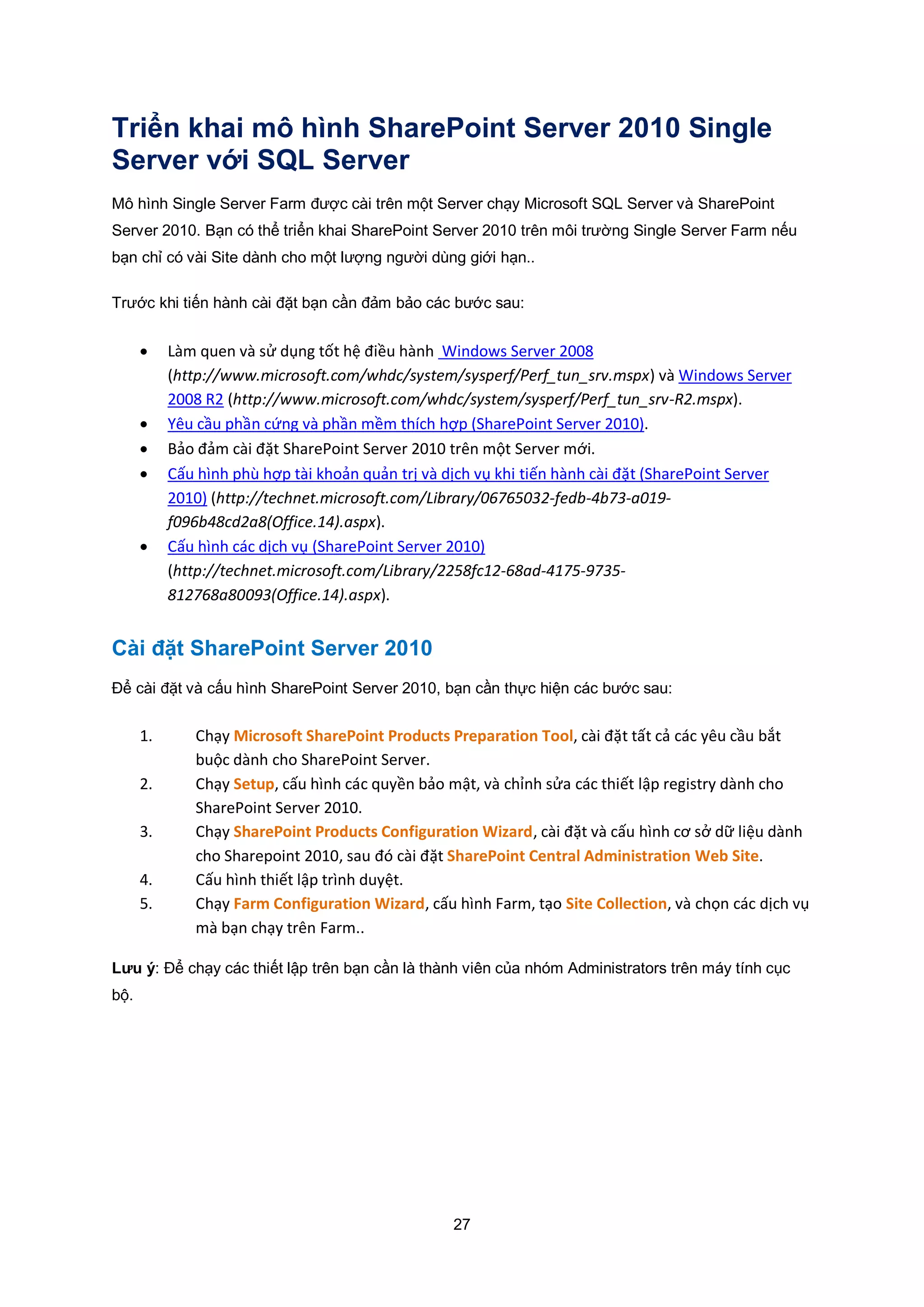 27
Triển khai mô hình SharePoint Server 2010 Single
Server với SQL Server
Mô hình Single Server Farm được cài trên một Server chạy Microsoft SQL Server và SharePoint
Server 2010. Bạn có thể triển khai SharePoint Server 2010 trên môi trường Single Server Farm nếu
bạn chỉ có vài Site dành cho một lượng người dùng giới hạn..
Trước khi tiến hành cài đặt bạn cần đảm bảo các bước sau:
 Làm quen và sử dụng tốt hệ điều hành Windows Server 2008
(http://www.microsoft.com/whdc/system/sysperf/Perf_tun_srv.mspx) và Windows Server
2008 R2 (http://www.microsoft.com/whdc/system/sysperf/Perf_tun_srv-R2.mspx).
 Yêu cầu phần cứng và phần mềm thích hợp (SharePoint Server 2010).
 Bảo đảm cài đặt SharePoint Server 2010 trên một Server mới.
 Cấu hình phù hợp tài khoản quản trị và dịch vụ khi tiến hành cài đặt (SharePoint Server
2010) (http://technet.microsoft.com/Library/06765032-fedb-4b73-a019-
f096b48cd2a8(Office.14).aspx).
 Cấu hình các dịch vụ (SharePoint Server 2010)
(http://technet.microsoft.com/Library/2258fc12-68ad-4175-9735-
812768a80093(Office.14).aspx).
Cài đặt SharePoint Server 2010
Để cài đặt và cấu hình SharePoint Server 2010, bạn cần thực hiện các bước sau:
1. Chạy Microsoft SharePoint Products Preparation Tool, cài đặt tất cả các yêu cầu bắt
buộc dành cho SharePoint Server.
2. Chạy Setup, cấu hình các quyền bảo mật, và chỉnh sửa các thiết lập registry dành cho
SharePoint Server 2010.
3. Chạy SharePoint Products Configuration Wizard, cài đặt và cấu hình cơ sở dữ liệu dành
cho Sharepoint 2010, sau đó cài đặt SharePoint Central Administration Web Site.
4. Cấu hình thiết lập trình duyệt.
5. Chạy Farm Configuration Wizard, cấu hình Farm, tạo Site Collection, và chọn các dịch vụ
mà bạn chạy trên Farm..
Lưu ý: Để chạy các thiết lập trên bạn cần là thành viên của nhóm Administrators trên máy tính cục
bộ.
 