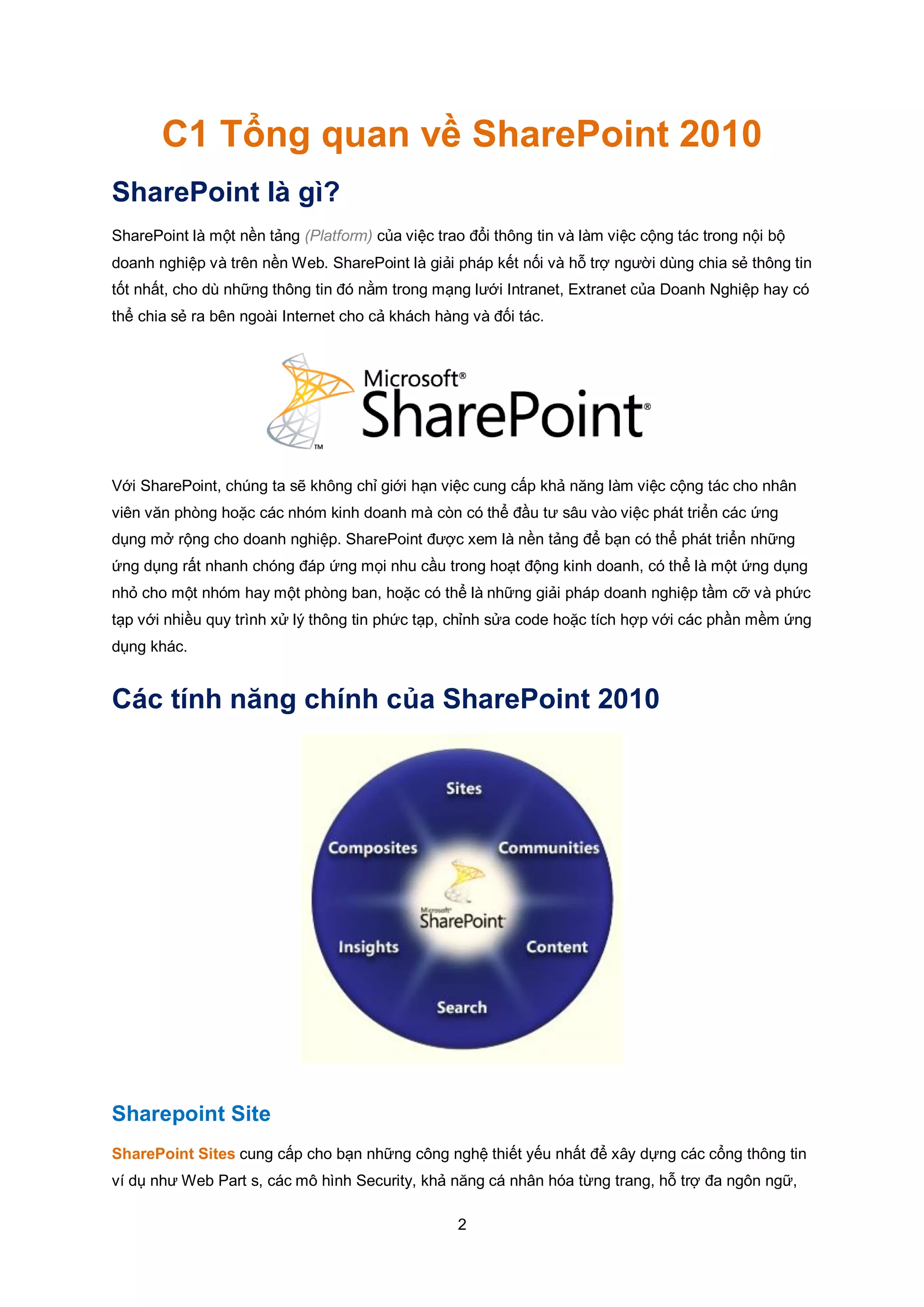 2
C1 Tổng quan về SharePoint 2010
SharePoint là gì?
SharePoint là một nền tảng (Platform) của việc trao đổi thông tin và làm việc cộng tác trong nội bộ
doanh nghiệp và trên nền Web. SharePoint là giải pháp kết nối và hỗ trợ người dùng chia sẻ thông tin
tốt nhất, cho dù những thông tin đó nằm trong mạng lưới Intranet, Extranet của Doanh Nghiệp hay có
thể chia sẻ ra bên ngoài Internet cho cả khách hàng và đối tác.
Với SharePoint, chúng ta sẽ không chỉ giới hạn việc cung cấp khả năng làm việc cộng tác cho nhân
viên văn phòng hoặc các nhóm kinh doanh mà còn có thể đầu tư sâu vào việc phát triển các ứng
dụng mở rộng cho doanh nghiệp. SharePoint được xem là nền tảng để bạn có thể phát triển những
ứng dụng rất nhanh chóng đáp ứng mọi nhu cầu trong hoạt động kinh doanh, có thể là một ứng dụng
nhỏ cho một nhóm hay một phòng ban, hoặc có thể là những giải pháp doanh nghiệp tầm cỡ và phức
tạp với nhiều quy trình xử lý thông tin phức tạp, chỉnh sửa code hoặc tích hợp với các phần mềm ứng
dụng khác.
Các tính năng chính của SharePoint 2010
Sharepoint Site
SharePoint Sites cung cấp cho bạn những công nghệ thiết yếu nhất để xây dựng các cổng thông tin
ví dụ như Web Part s, các mô hình Security, khả năng cá nhân hóa từng trang, hỗ trợ đa ngôn ngữ,
 
