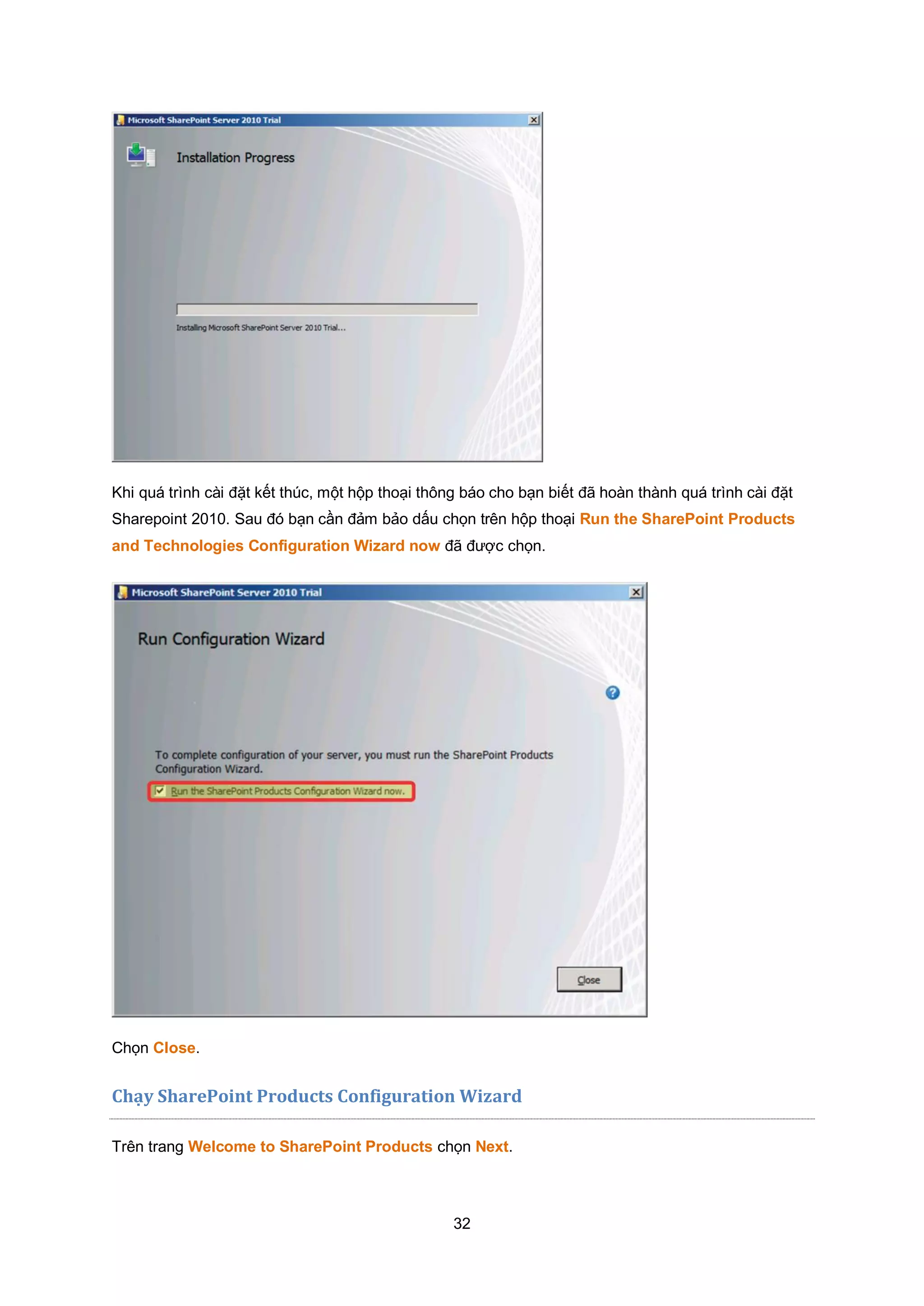 32
Khi quá trình cài đặt kết thúc, một hộp thoại thông báo cho bạn biết đã hoàn thành quá trình cài đặt
Sharepoint 2010. Sau đó bạn cần đảm bảo dấu chọn trên hộp thoại Run the SharePoint Products
and Technologies Configuration Wizard now đã được chọn.
Chọn Close.
Chạy SharePoint Products Configuration Wizard
Trên trang Welcome to SharePoint Products chọn Next.
 