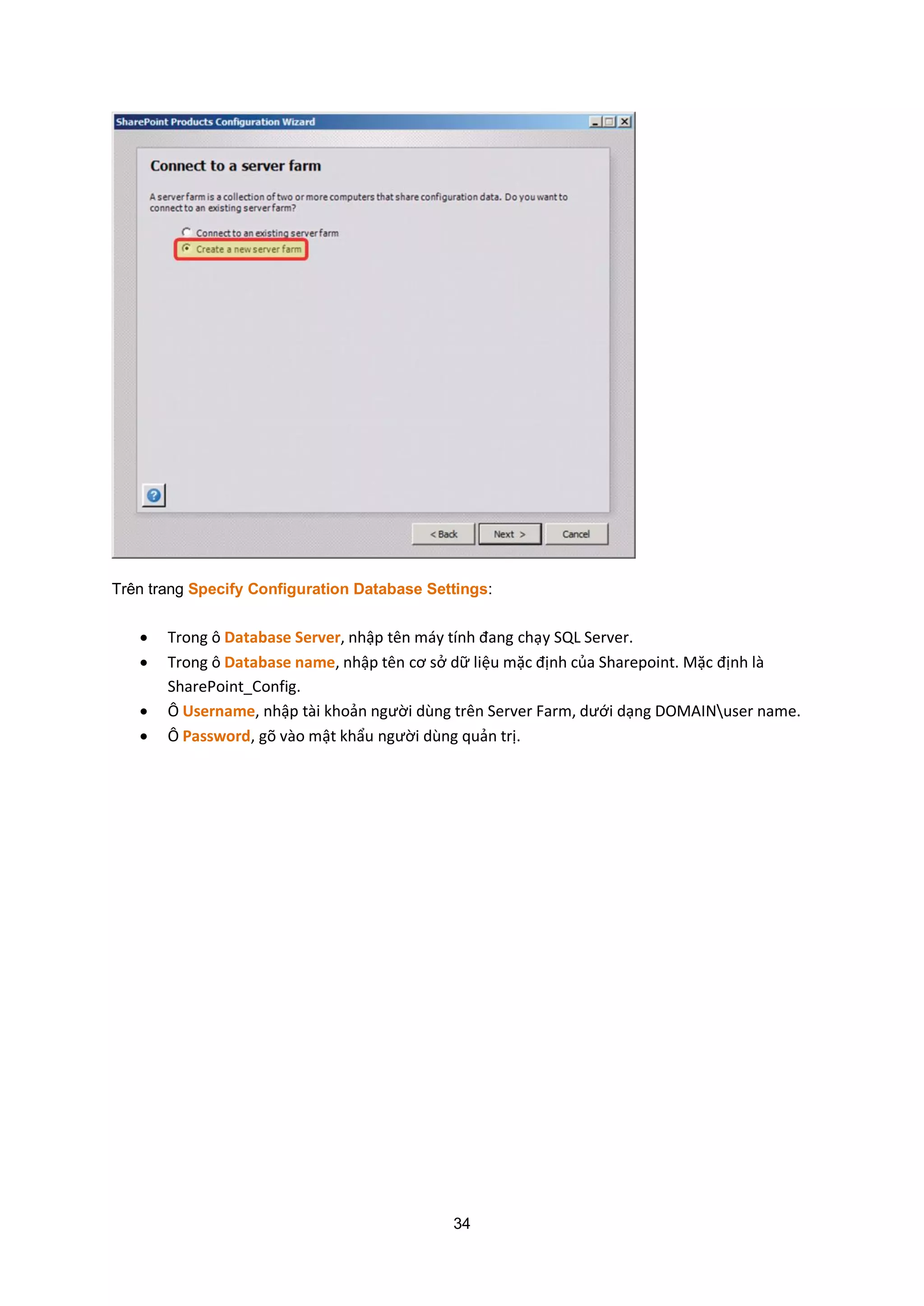 34
Trên trang Specify Configuration Database Settings:
 Trong ô Database Server, nhập tên máy tính đang chạy SQL Server.
 Trong ô Database name, nhập tên cơ sở dữ liệu mặc định của Sharepoint. Mặc định là
SharePoint_Config.
 Ô Username, nhập tài khoản người dùng trên Server Farm, dưới dạng DOMAINuser name.
 Ô Password, gõ vào mật khẩu người dùng quản trị.
 