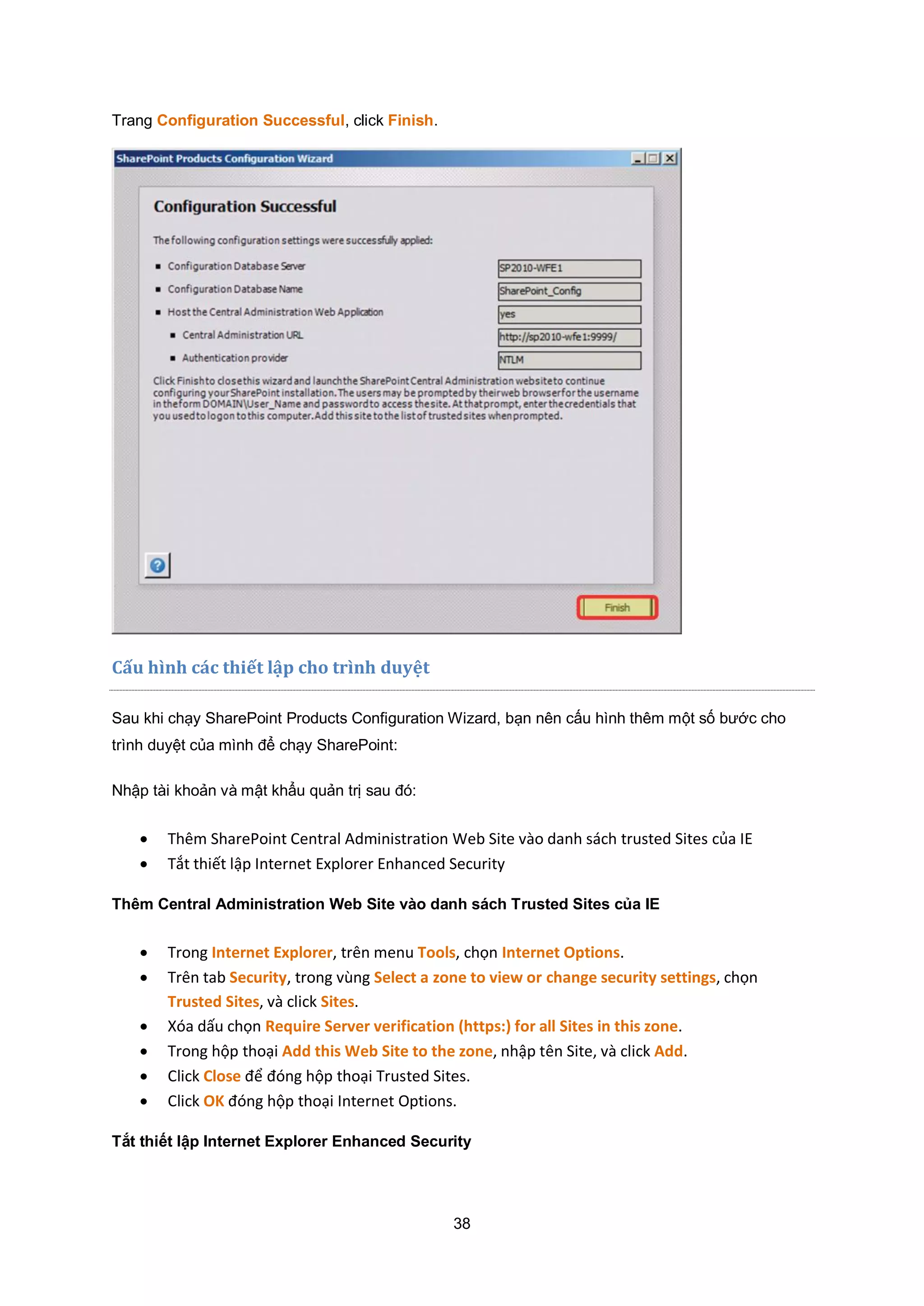 38
Trang Configuration Successful, click Finish.
Cấu hình c|c thiết lập cho trình duyệt
Sau khi chạy SharePoint Products Configuration Wizard, bạn nên cấu hình thêm một số bước cho
trình duyệt của mình để chạy SharePoint:
Nhập tài khoản và mật khẩu quản trị sau đó:
 Thêm SharePoint Central Administration Web Site vào danh sách trusted Sites của IE
 Tắt thiết lập Internet Explorer Enhanced Security
Thêm Central Administration Web Site vào danh sách Trusted Sites của IE
 Trong Internet Explorer, trên menu Tools, chọn Internet Options.
 Trên tab Security, trong vùng Select a zone to view or change security settings, chọn
Trusted Sites, và click Sites.
 Xóa dấu chọn Require Server verification (https:) for all Sites in this zone.
 Trong hộp thoại Add this Web Site to the zone, nhập tên Site, và click Add.
 Click Close để đóng hộp thoại Trusted Sites.
 Click OK đóng hộp thoại Internet Options.
Tắt thiết lập Internet Explorer Enhanced Security
 