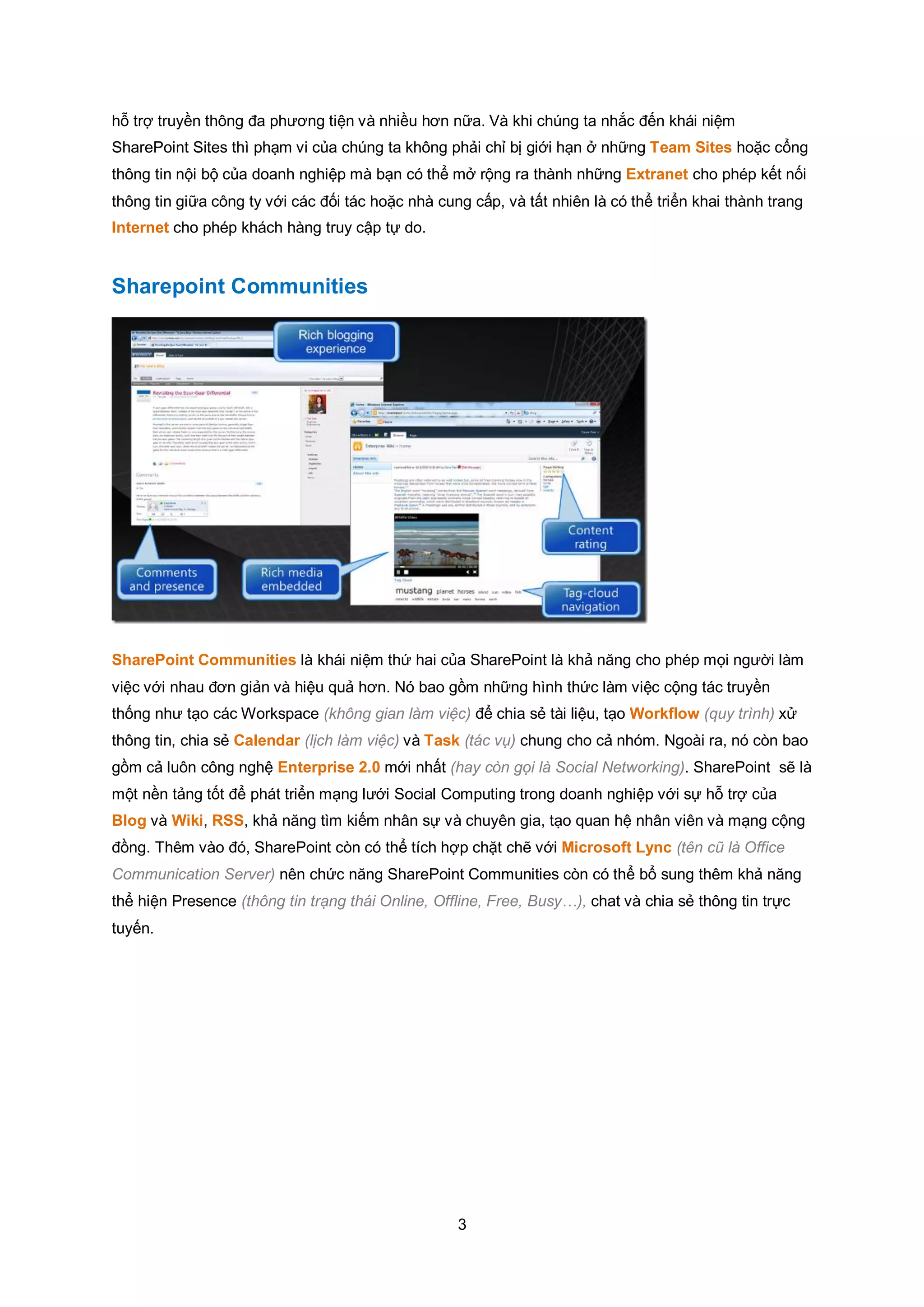3
hỗ trợ truyền thông đa phương tiện và nhiều hơn nữa. Và khi chúng ta nhắc đến khái niệm
SharePoint Sites thì phạm vi của chúng ta không phải chỉ bị giới hạn ở những Team Sites hoặc cổng
thông tin nội bộ của doanh nghiệp mà bạn có thể mở rộng ra thành những Extranet cho phép kết nối
thông tin giữa công ty với các đối tác hoặc nhà cung cấp, và tất nhiên là có thể triển khai thành trang
Internet cho phép khách hàng truy cập tự do.
Sharepoint Communities
SharePoint Communities là khái niệm thứ hai của SharePoint là khả năng cho phép mọi người làm
việc với nhau đơn giản và hiệu quả hơn. Nó bao gồm những hình thức làm việc cộng tác truyền
thống như tạo các Workspace (không gian làm việc) để chia sẻ tài liệu, tạo Workflow (quy trình) xử
thông tin, chia sẻ Calendar (lịch làm việc) và Task (tác vụ) chung cho cả nhóm. Ngoài ra, nó còn bao
gồm cả luôn công nghệ Enterprise 2.0 mới nhất (hay còn gọi là Social Networking). SharePoint sẽ là
một nền tảng tốt để phát triển mạng lưới Social Computing trong doanh nghiệp với sự hỗ trợ của
Blog và Wiki, RSS, khả năng tìm kiếm nhân sự và chuyên gia, tạo quan hệ nhân viên và mạng cộng
đồng. Thêm vào đó, SharePoint còn có thể tích hợp chặt chẽ với Microsoft Lync (tên cũ là Office
Communication Server) nên chức năng SharePoint Communities còn có thể bổ sung thêm khả năng
thể hiện Presence (thông tin trạng thái Online, Offline, Free, Busy…), chat và chia sẻ thông tin trực
tuyến.
 