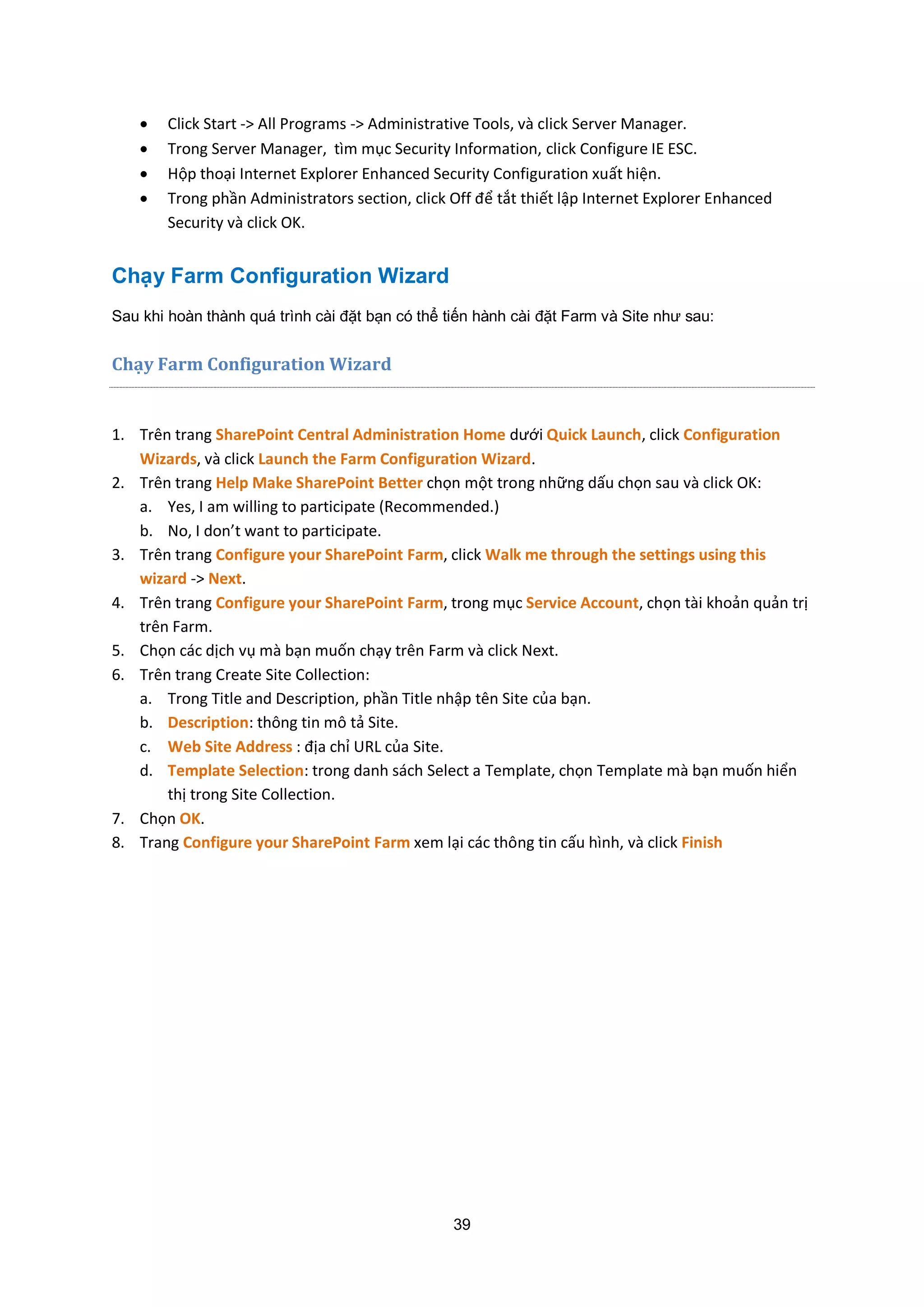 39
 Click Start -> All Programs -> Administrative Tools, và click Server Manager.
 Trong Server Manager, tìm mục Security Information, click Configure IE ESC.
 Hộp thoại Internet Explorer Enhanced Security Configuration xuất hiện.
 Trong phần Administrators section, click Off để tắt thiết lập Internet Explorer Enhanced
Security và click OK.
Chạy Farm Configuration Wizard
Sau khi hoàn thành quá trình cài đặt bạn có thể tiến hành cài đặt Farm và Site như sau:
Chạy Farm Configuration Wizard
1. Trên trang SharePoint Central Administration Home dưới Quick Launch, click Configuration
Wizards, và click Launch the Farm Configuration Wizard.
2. Trên trang Help Make SharePoint Better chọn một trong những dấu chọn sau và click OK:
a. Yes, I am willing to participate (Recommended.)
b. No, I don’t want to participate.
3. Trên trang Configure your SharePoint Farm, click Walk me through the settings using this
wizard -> Next.
4. Trên trang Configure your SharePoint Farm, trong mục Service Account, chọn tài khoản quản trị
trên Farm.
5. Chọn các dịch vụ mà bạn muốn chạy trên Farm và click Next.
6. Trên trang Create Site Collection:
a. Trong Title and Description, phần Title nhập tên Site của bạn.
b. Description: thông tin mô tả Site.
c. Web Site Address : địa chỉ URL của Site.
d. Template Selection: trong danh sách Select a Template, chọn Template mà bạn muốn hiển
thị trong Site Collection.
7. Chọn OK.
8. Trang Configure your SharePoint Farm xem lại các thông tin cấu hình, và click Finish
 