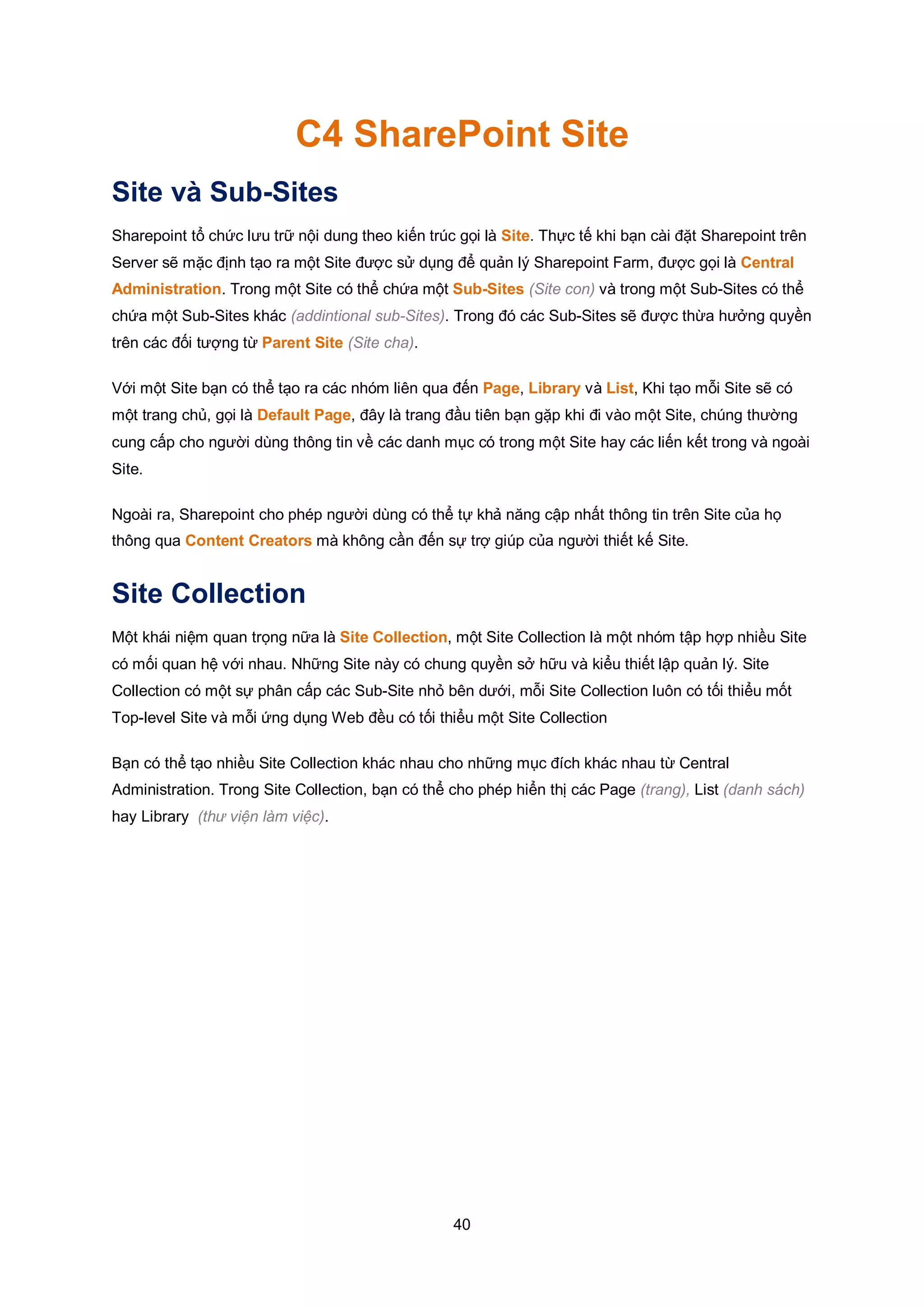 40
C4 SharePoint Site
Site và Sub-Sites
Sharepoint tổ chức lưu trữ nội dung theo kiến trúc gọi là Site. Thực tế khi bạn cài đặt Sharepoint trên
Server sẽ mặc định tạo ra một Site được sử dụng để quản lý Sharepoint Farm, được gọi là Central
Administration. Trong một Site có thể chứa một Sub-Sites (Site con) và trong một Sub-Sites có thể
chứa một Sub-Sites khác (addintional sub-Sites). Trong đó các Sub-Sites sẽ được thừa hưởng quyền
trên các đối tượng từ Parent Site (Site cha).
Với một Site bạn có thể tạo ra các nhóm liên qua đến Page, Library và List, Khi tạo mỗi Site sẽ có
một trang chủ, gọi là Default Page, đây là trang đầu tiên bạn gặp khi đi vào một Site, chúng thường
cung cấp cho người dùng thông tin về các danh mục có trong một Site hay các liến kết trong và ngoài
Site.
Ngoài ra, Sharepoint cho phép người dùng có thể tự khả năng cập nhất thông tin trên Site của họ
thông qua Content Creators mà không cần đến sự trợ giúp của người thiết kế Site.
Site Collection
Một khái niệm quan trọng nữa là Site Collection, một Site Collection là một nhóm tập hợp nhiều Site
có mối quan hệ với nhau. Những Site này có chung quyền sở hữu và kiểu thiết lập quản lý. Site
Collection có một sự phân cấp các Sub-Site nhỏ bên dưới, mỗi Site Collection luôn có tối thiểu mốt
Top-level Site và mỗi ứng dụng Web đều có tối thiểu một Site Collection
Bạn có thể tạo nhiều Site Collection khác nhau cho những mục đích khác nhau từ Central
Administration. Trong Site Collection, bạn có thể cho phép hiển thị các Page (trang), List (danh sách)
hay Library (thư viện làm việc).
 