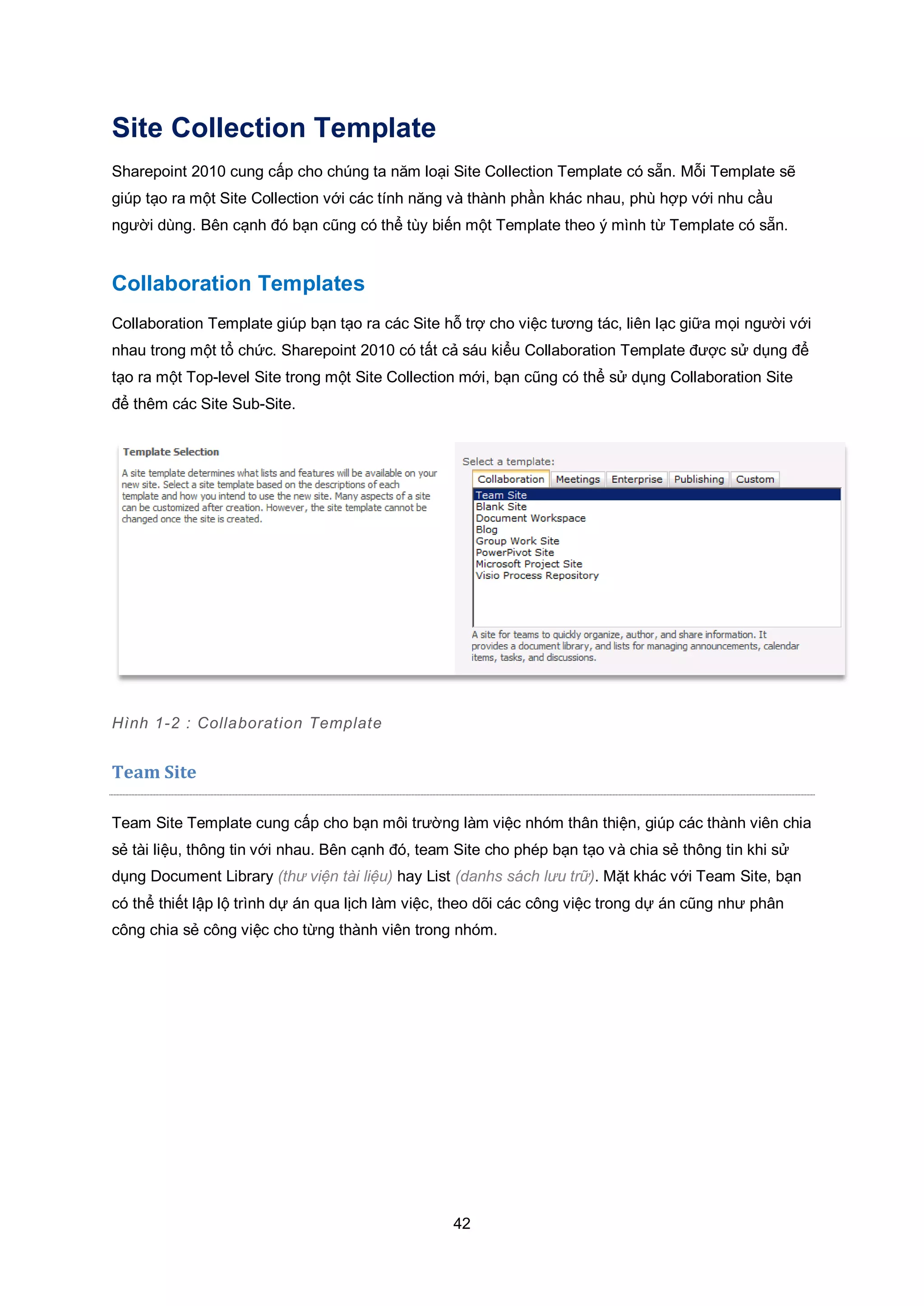 42
Site Collection Template
Sharepoint 2010 cung cấp cho chúng ta năm loại Site Collection Template có sẵn. Mỗi Template sẽ
giúp tạo ra một Site Collection với các tính năng và thành phần khác nhau, phù hợp với nhu cầu
người dùng. Bên cạnh đó bạn cũng có thể tùy biến một Template theo ý mình từ Template có sẵn.
Collaboration Templates
Collaboration Template giúp bạn tạo ra các Site hỗ trợ cho việc tương tác, liên lạc giữa mọi người với
nhau trong một tổ chức. Sharepoint 2010 có tất cả sáu kiểu Collaboration Template được sử dụng để
tạo ra một Top-level Site trong một Site Collection mới, bạn cũng có thể sử dụng Collaboration Site
để thêm các Site Sub-Site.
Hình 1-2 : Collaboration Template
Team Site
Team Site Template cung cấp cho bạn môi trường làm việc nhóm thân thiện, giúp các thành viên chia
sẻ tài liệu, thông tin với nhau. Bên cạnh đó, team Site cho phép bạn tạo và chia sẻ thông tin khi sử
dụng Document Library (thư viện tài liệu) hay List (danhs sách lưu trữ). Mặt khác với Team Site, bạn
có thể thiết lập lộ trình dự án qua lịch làm việc, theo dõi các công việc trong dự án cũng như phân
công chia sẻ công việc cho từng thành viên trong nhóm.
 