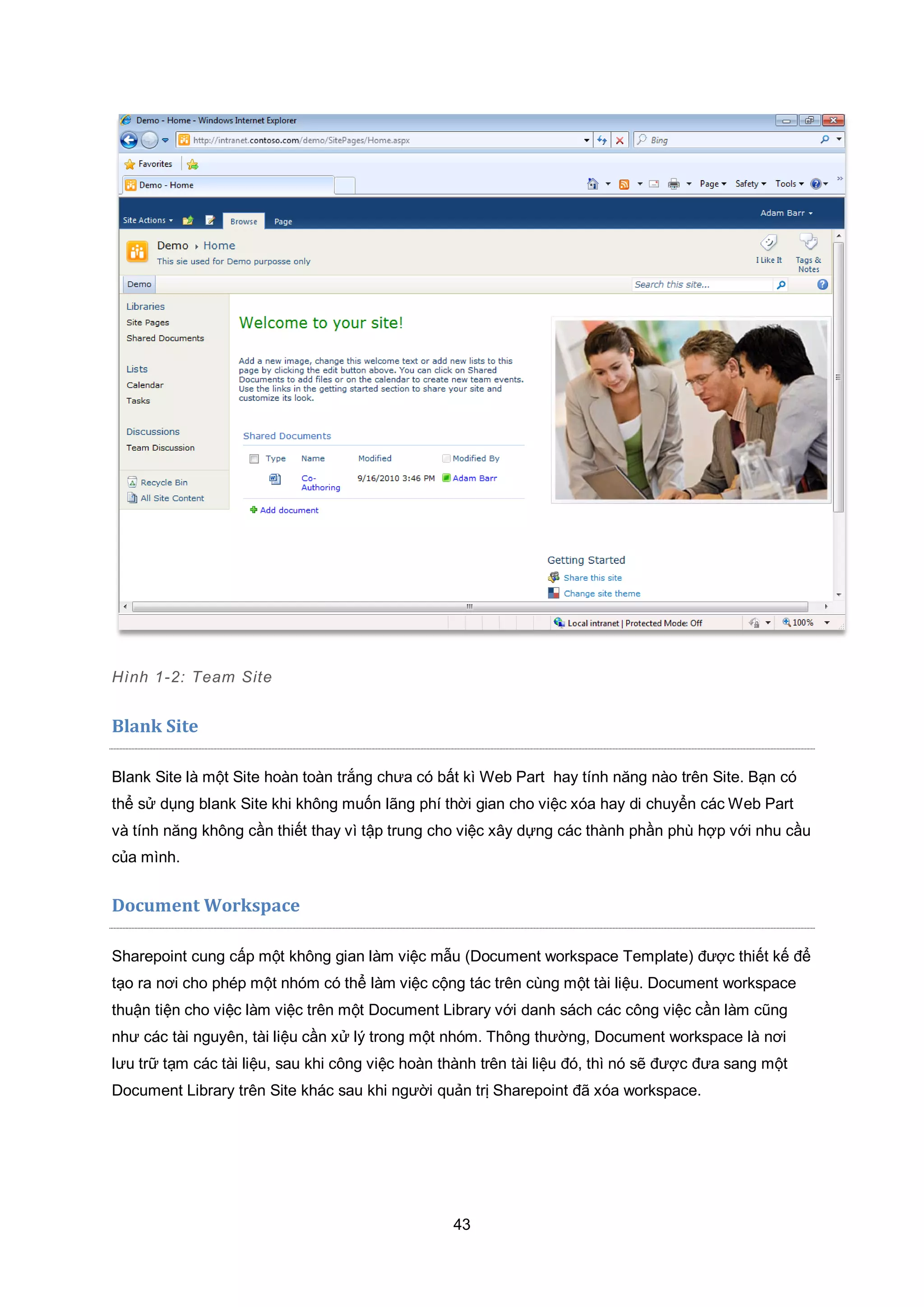 43
Hình 1-2: Team Site
Blank Site
Blank Site là một Site hoàn toàn trắng chưa có bất kì Web Part hay tính năng nào trên Site. Bạn có
thể sử dụng blank Site khi không muốn lãng phí thời gian cho việc xóa hay di chuyển các Web Part
và tính năng không cần thiết thay vì tập trung cho việc xây dựng các thành phần phù hợp với nhu cầu
của mình.
Document Workspace
Sharepoint cung cấp một không gian làm việc mẫu (Document workspace Template) được thiết kế để
tạo ra nơi cho phép một nhóm có thể làm việc cộng tác trên cùng một tài liệu. Document workspace
thuận tiện cho việc làm việc trên một Document Library với danh sách các công việc cần làm cũng
như các tài nguyên, tài liệu cần xử lý trong một nhóm. Thông thường, Document workspace là nơi
lưu trữ tạm các tài liệu, sau khi công việc hoàn thành trên tài liệu đó, thì nó sẽ được đưa sang một
Document Library trên Site khác sau khi người quản trị Sharepoint đã xóa workspace.
 
