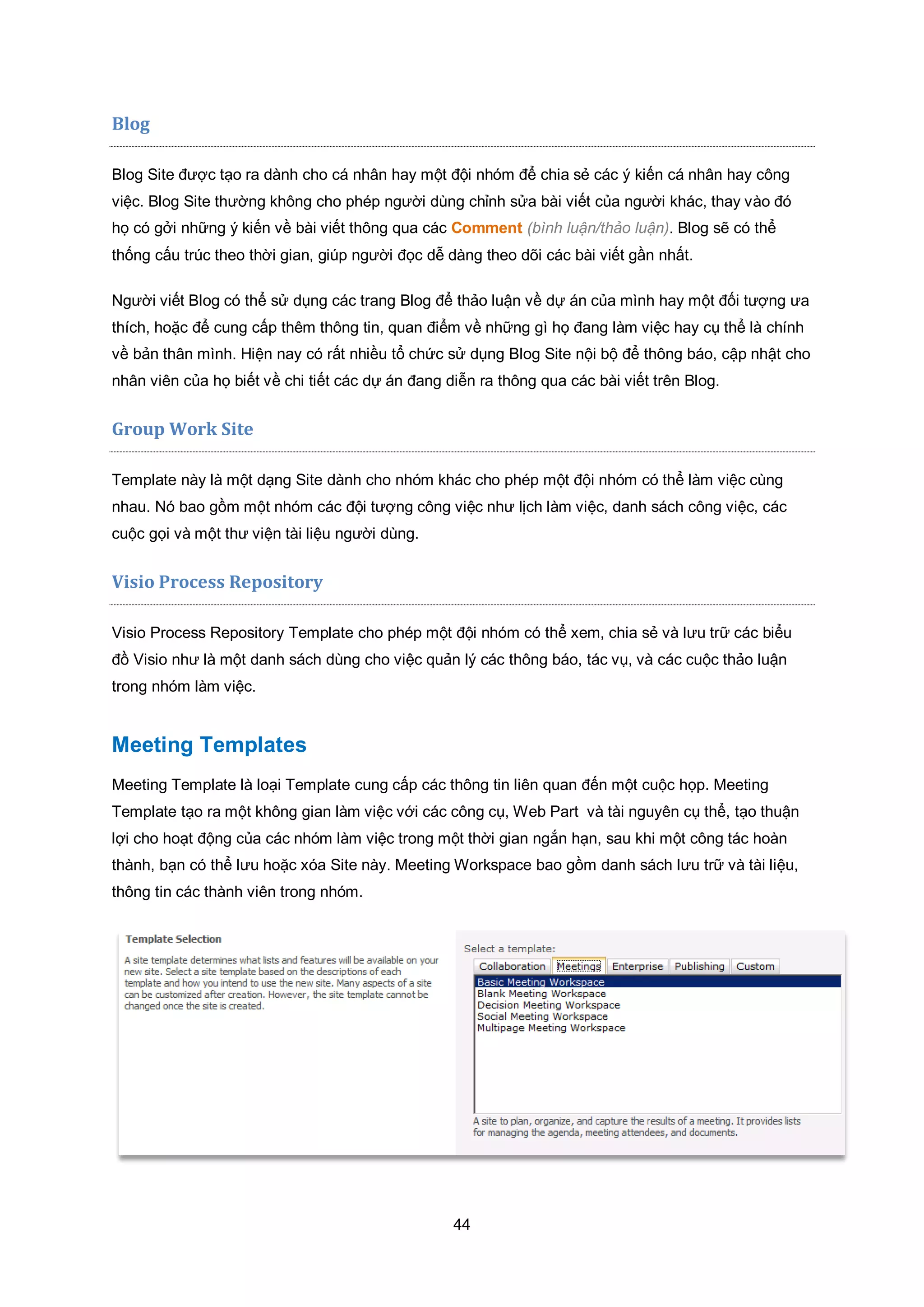 44
Blog
Blog Site được tạo ra dành cho cá nhân hay một đội nhóm để chia sẻ các ý kiến cá nhân hay công
việc. Blog Site thường không cho phép người dùng chỉnh sửa bài viết của người khác, thay vào đó
họ có gởi những ý kiến về bài viết thông qua các Comment (bình luận/thảo luận). Blog sẽ có thể
thống cấu trúc theo thời gian, giúp người đọc dễ dàng theo dõi các bài viết gần nhất.
Người viết Blog có thể sử dụng các trang Blog để thảo luận về dự án của mình hay một đối tượng ưa
thích, hoặc để cung cấp thêm thông tin, quan điểm về những gì họ đang làm việc hay cụ thể là chính
về bản thân mình. Hiện nay có rất nhiều tổ chức sử dụng Blog Site nội bộ để thông báo, cập nhật cho
nhân viên của họ biết về chi tiết các dự án đang diễn ra thông qua các bài viết trên Blog.
Group Work Site
Template này là một dạng Site dành cho nhóm khác cho phép một đội nhóm có thể làm việc cùng
nhau. Nó bao gồm một nhóm các đội tượng công việc như lịch làm việc, danh sách công việc, các
cuộc gọi và một thư viện tài liệu người dùng.
Visio Process Repository
Visio Process Repository Template cho phép một đội nhóm có thể xem, chia sẻ và lưu trữ các biểu
đồ Visio như là một danh sách dùng cho việc quản lý các thông báo, tác vụ, và các cuộc thảo luận
trong nhóm làm việc.
Meeting Templates
Meeting Template là loại Template cung cấp các thông tin liên quan đến một cuộc họp. Meeting
Template tạo ra một không gian làm việc với các công cụ, Web Part và tài nguyên cụ thể, tạo thuận
lợi cho hoạt động của các nhóm làm việc trong một thời gian ngắn hạn, sau khi một công tác hoàn
thành, bạn có thể lưu hoặc xóa Site này. Meeting Workspace bao gồm danh sách lưu trữ và tài liệu,
thông tin các thành viên trong nhóm.
 