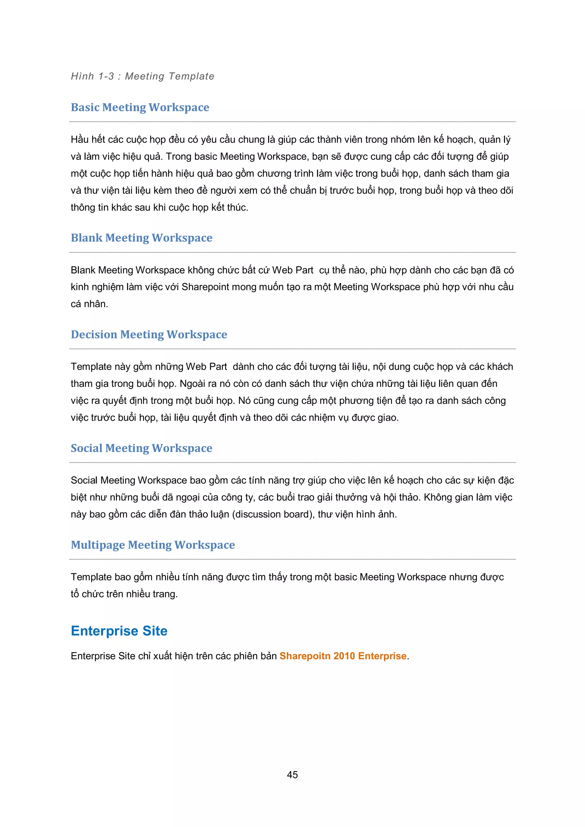 45
Hình 1-3 : Meeting Template
Basic Meeting Workspace
Hầu hết các cuộc họp đều có yêu cầu chung là giúp các thành viên trong nhóm lên kế hoạch, quản lý
và làm việc hiệu quả. Trong basic Meeting Workspace, bạn sẽ được cung cấp các đối tượng để giúp
một cuộc họp tiến hành hiệu quả bao gồm chương trình làm việc trong buổi họp, danh sách tham gia
và thư viện tài liệu kèm theo đề người xem có thể chuẩn bị trước buổi họp, trong buổi họp và theo dõi
thông tin khác sau khi cuộc họp kết thúc.
Blank Meeting Workspace
Blank Meeting Workspace không chức bất cứ Web Part cụ thể nào, phù hợp dành cho các bạn đã có
kinh nghiệm làm việc với Sharepoint mong muốn tạo ra một Meeting Workspace phù hợp với nhu cầu
cá nhân.
Decision Meeting Workspace
Template này gồm những Web Part dành cho các đối tượng tài liệu, nội dung cuộc họp và các khách
tham gia trong buổi họp. Ngoài ra nó còn có danh sách thư viện chứa những tài liệu liên quan đến
việc ra quyết định trong một buổi họp. Nó cũng cung cấp một phương tiện để tạo ra danh sách công
việc trước buổi họp, tài liệu quyết định và theo dõi các nhiệm vụ được giao.
Social Meeting Workspace
Social Meeting Workspace bao gồm các tính năng trợ giúp cho việc lên kế hoạch cho các sự kiện đặc
biệt như những buổi dã ngoại của công ty, các buổi trao giải thưởng và hội thảo. Không gian làm việc
này bao gồm các diễn đàn thảo luận (discussion board), thư viện hình ảnh.
Multipage Meeting Workspace
Template bao gổm nhiều tính năng được tìm thấy trong một basic Meeting Workspace nhưng được
tổ chức trên nhiều trang.
Enterprise Site
Enterprise Site chỉ xuất hiện trên các phiên bản Sharepoitn 2010 Enterprise.
 