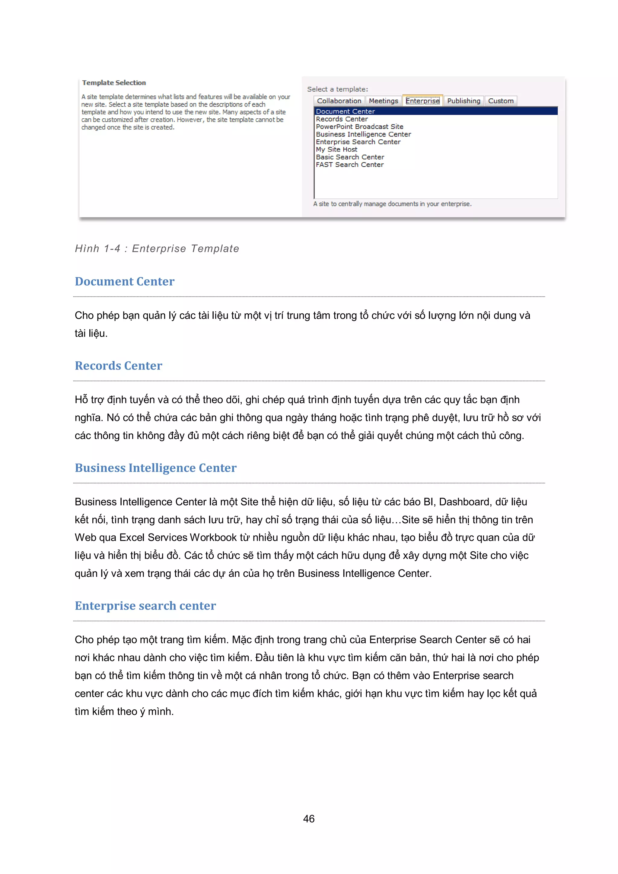 46
Hình 1-4 : Enterprise Template
Document Center
Cho phép bạn quản lý các tài liệu từ một vị trí trung tâm trong tổ chức với số lượng lớn nội dung và
tài liệu.
Records Center
Hỗ trợ định tuyến và có thể theo dõi, ghi chép quá trình định tuyến dựa trên các quy tắc bạn định
nghĩa. Nó có thể chứa các bản ghi thông qua ngày tháng hoặc tình trạng phê duyệt, lưu trữ hồ sơ với
các thông tin không đầy đủ một cách riêng biệt để bạn có thể giải quyết chúng một cách thủ công.
Business Intelligence Center
Business Intelligence Center là một Site thể hiện dữ liệu, số liệu từ các báo BI, Dashboard, dữ liệu
kết nối, tình trạng danh sách lưu trữ, hay chỉ số trạng thái của số liệu…Site sẽ hiển thị thông tin trên
Web qua Excel Services Workbook từ nhiều nguồn dữ liệu khác nhau, tạo biểu đồ trực quan của dữ
liệu và hiển thị biểu đồ. Các tổ chức sẽ tìm thấy một cách hữu dụng để xây dựng một Site cho việc
quản lý và xem trạng thái các dự án của họ trên Business Intelligence Center.
Enterprise search center
Cho phép tạo một trang tìm kiếm. Mặc định trong trang chủ của Enterprise Search Center sẽ có hai
nơi khác nhau dành cho việc tìm kiếm. Đầu tiên là khu vực tìm kiếm căn bản, thứ hai là nơi cho phép
bạn có thể tìm kiếm thông tin về một cá nhân trong tổ chức. Bạn có thêm vào Enterprise search
center các khu vực dành cho các mục đích tìm kiếm khác, giới hạn khu vực tìm kiếm hay lọc kết quả
tìm kiếm theo ý mình.
 