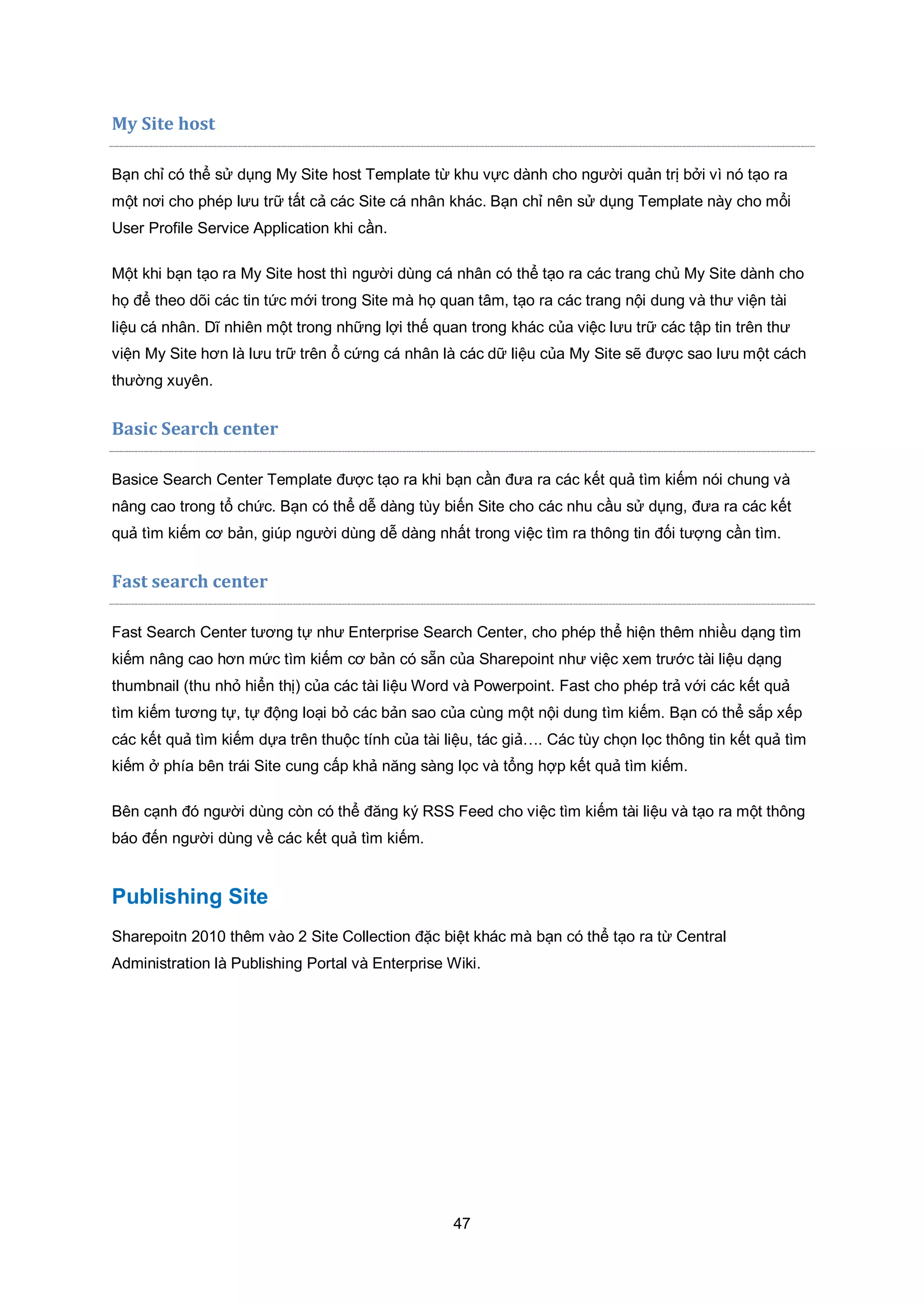 47
My Site host
Bạn chỉ có thể sử dụng My Site host Template từ khu vực dành cho người quản trị bởi vì nó tạo ra
một nơi cho phép lưu trữ tất cả các Site cá nhân khác. Bạn chỉ nên sử dụng Template này cho mổi
User Profile Service Application khi cần.
Một khi bạn tạo ra My Site host thì người dùng cá nhân có thể tạo ra các trang chủ My Site dành cho
họ để theo dõi các tin tức mới trong Site mà họ quan tâm, tạo ra các trang nội dung và thư viện tài
liệu cá nhân. Dĩ nhiên một trong những lợi thế quan trong khác của việc lưu trữ các tập tin trên thư
viện My Site hơn là lưu trữ trên ổ cứng cá nhân là các dữ liệu của My Site sẽ được sao lưu một cách
thường xuyên.
Basic Search center
Basice Search Center Template được tạo ra khi bạn cần đưa ra các kết quả tìm kiếm nói chung và
nâng cao trong tổ chức. Bạn có thể dễ dàng tùy biến Site cho các nhu cầu sử dụng, đưa ra các kết
quả tìm kiếm cơ bản, giúp người dùng dễ dàng nhất trong việc tìm ra thông tin đối tượng cần tìm.
Fast search center
Fast Search Center tương tự như Enterprise Search Center, cho phép thể hiện thêm nhiều dạng tìm
kiếm nâng cao hơn mức tìm kiếm cơ bản có sẵn của Sharepoint như việc xem trước tài liệu dạng
thumbnail (thu nhỏ hiển thị) của các tài liệu Word và Powerpoint. Fast cho phép trả với các kết quả
tìm kiếm tương tự, tự động loại bỏ các bản sao của cùng một nội dung tìm kiếm. Bạn có thể sắp xếp
các kết quả tìm kiếm dựa trên thuộc tính của tài liệu, tác giả…. Các tùy chọn lọc thông tin kết quả tìm
kiếm ở phía bên trái Site cung cấp khả năng sàng lọc và tổng hợp kết quả tìm kiếm.
Bên cạnh đó người dùng còn có thể đăng ký RSS Feed cho việc tìm kiếm tài liệu và tạo ra một thông
báo đến người dùng về các kết quả tìm kiếm.
Publishing Site
Sharepoitn 2010 thêm vào 2 Site Collection đặc biệt khác mà bạn có thể tạo ra từ Central
Administration là Publishing Portal và Enterprise Wiki.
 