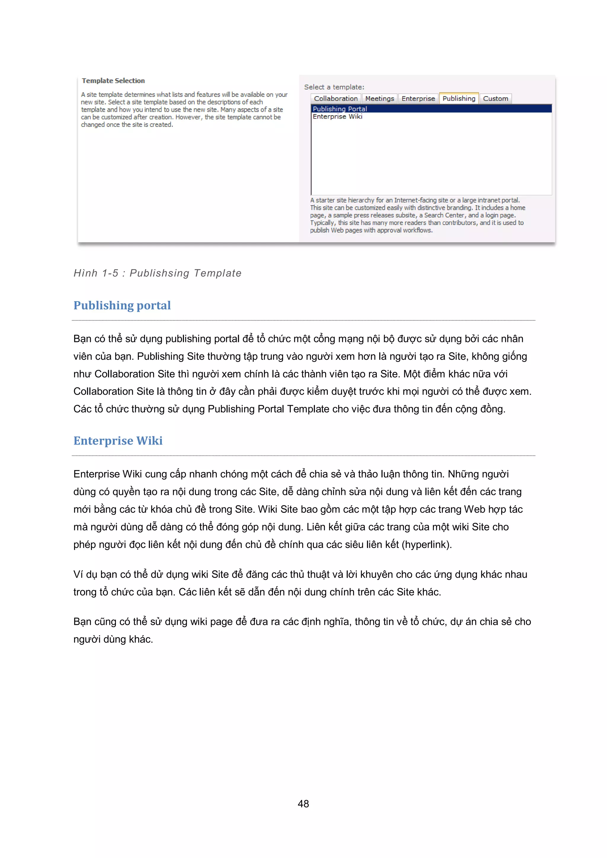 48
Hình 1-5 : Publishsing Template
Publishing portal
Bạn có thể sử dụng publishing portal để tổ chức một cổng mạng nội bộ được sử dụng bởi các nhân
viên của bạn. Publishing Site thường tập trung vào người xem hơn là người tạo ra Site, không giống
như Collaboration Site thì người xem chính là các thành viên tạo ra Site. Một điểm khác nữa với
Collaboration Site là thông tin ở đây cần phải được kiểm duyệt trước khi mọi người có thể được xem.
Các tổ chức thường sử dụng Publishing Portal Template cho việc đưa thông tin đến cộng đồng.
Enterprise Wiki
Enterprise Wiki cung cấp nhanh chóng một cách để chia sẻ và thảo luận thông tin. Những người
dùng có quyền tạo ra nội dung trong các Site, dễ dàng chỉnh sửa nội dung và liên kết đến các trang
mới bằng các từ khóa chủ đề trong Site. Wiki Site bao gồm các một tập hợp các trang Web hợp tác
mà người dùng dễ dàng có thể đóng góp nội dung. Liên kết giữa các trang của một wiki Site cho
phép người đọc liên kết nội dung đến chủ đề chính qua các siêu liên kết (hyperlink).
Ví dụ bạn có thể dử dụng wiki Site để đăng các thủ thuật và lời khuyên cho các ứng dụng khác nhau
trong tổ chức của bạn. Các liên kết sẽ dẫn đến nội dung chính trên các Site khác.
Bạn cũng có thể sử dụng wiki page để đưa ra các định nghĩa, thông tin về tổ chức, dự án chia sẻ cho
người dùng khác.
 