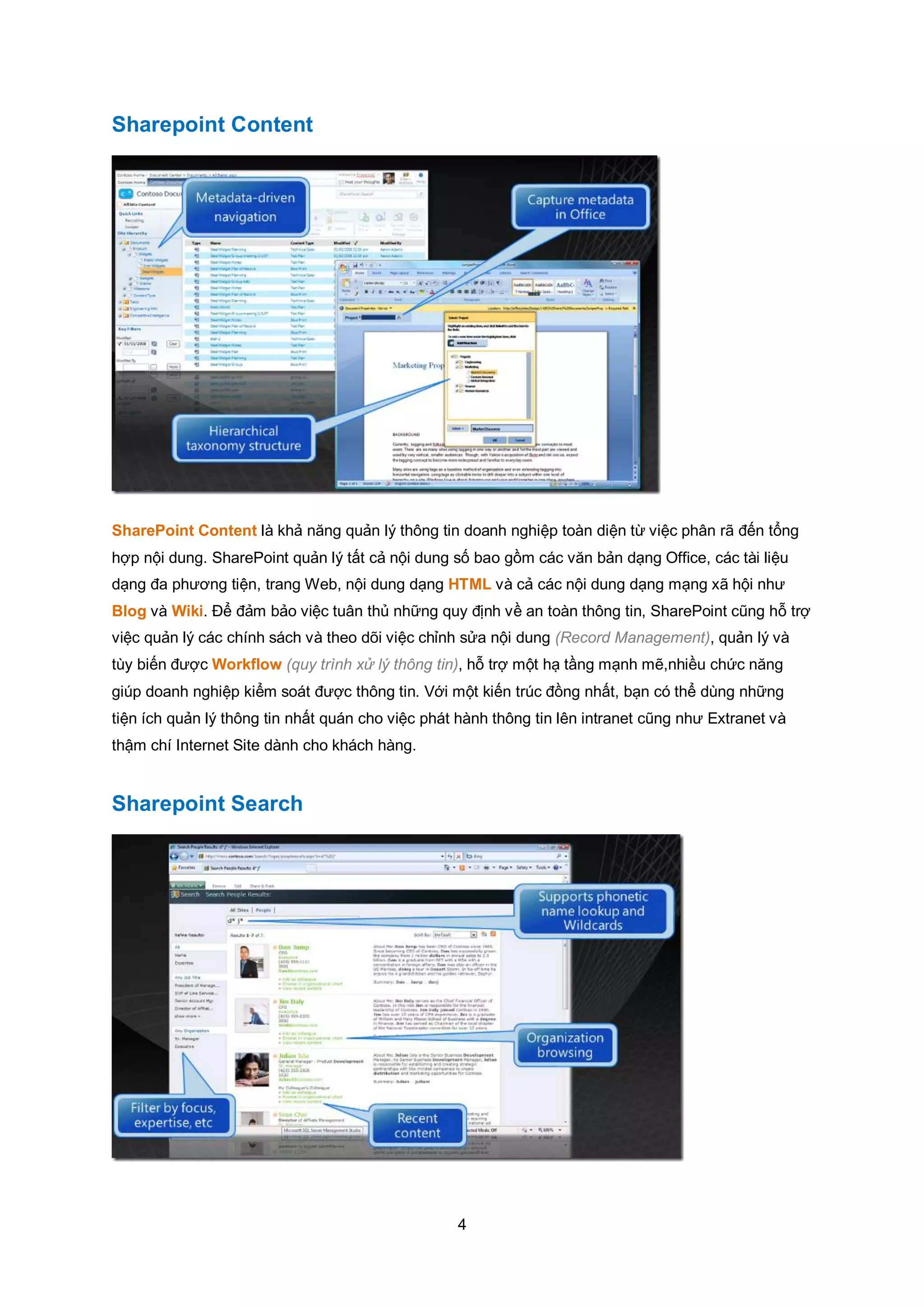 4
Sharepoint Content
SharePoint Content là khả năng quản lý thông tin doanh nghiệp toàn diện từ việc phân rã đến tổng
hợp nội dung. SharePoint quản lý tất cả nội dung số bao gồm các văn bản dạng Office, các tài liệu
dạng đa phương tiện, trang Web, nội dung dạng HTML và cả các nội dung dạng mạng xã hội như
Blog và Wiki. Để đảm bảo việc tuân thủ những quy định về an toàn thông tin, SharePoint cũng hỗ trợ
việc quản lý các chính sách và theo dõi việc chỉnh sửa nội dung (Record Management), quản lý và
tùy biến được Workflow (quy trình xử lý thông tin), hỗ trợ một hạ tầng mạnh mẽ,nhiều chức năng
giúp doanh nghiệp kiểm soát được thông tin. Với một kiến trúc đồng nhất, bạn có thể dùng những
tiện ích quản lý thông tin nhất quán cho việc phát hành thông tin lên intranet cũng như Extranet và
thậm chí Internet Site dành cho khách hàng.
Sharepoint Search
 