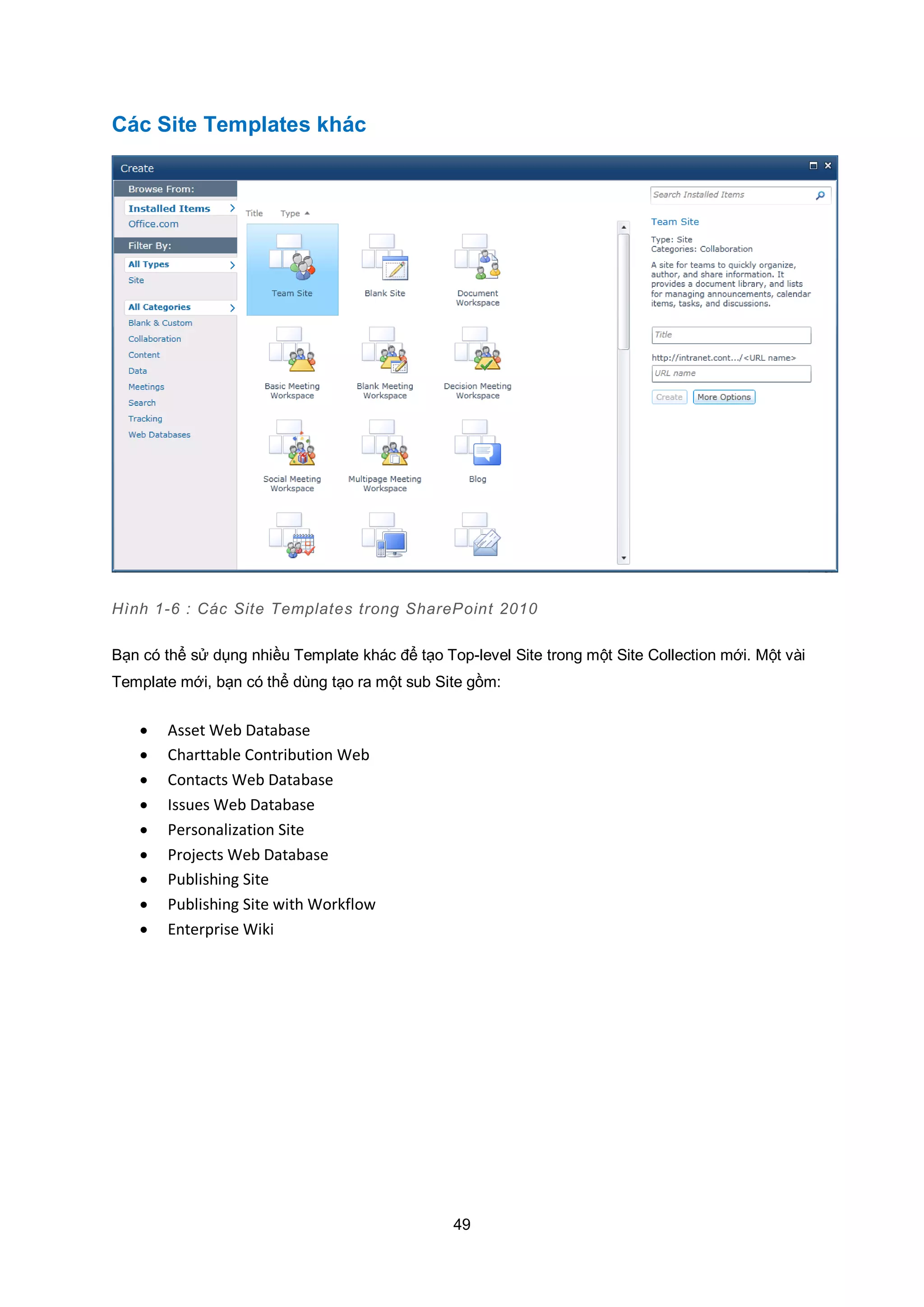 49
Các Site Templates khác
Hình 1-6 : Các Site Templates trong SharePoint 2010
Bạn có thể sử dụng nhiều Template khác để tạo Top-level Site trong một Site Collection mới. Một vài
Template mới, bạn có thể dùng tạo ra một sub Site gồm:
 Asset Web Database
 Charttable Contribution Web
 Contacts Web Database
 Issues Web Database
 Personalization Site
 Projects Web Database
 Publishing Site
 Publishing Site with Workflow
 Enterprise Wiki
 